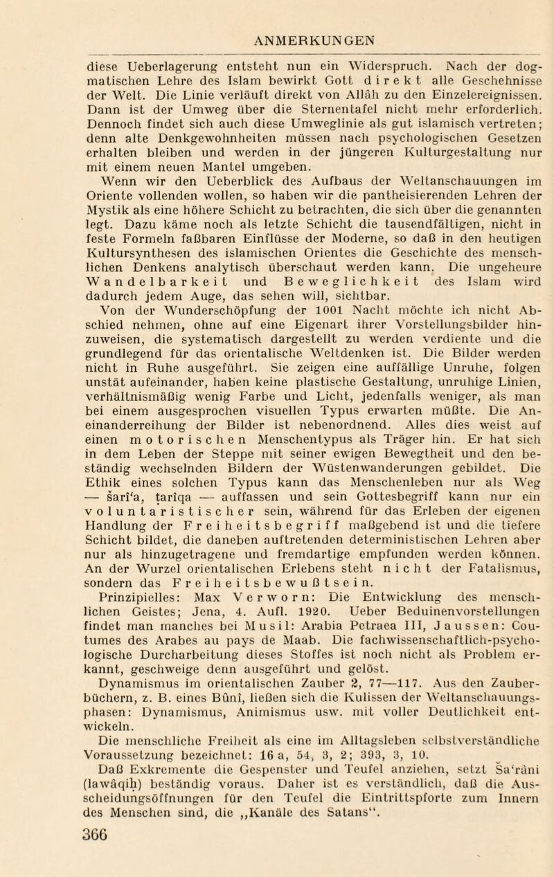 diese Ueberlagerung entsteht nun ein Widerspruch. Nach der dog¬ matischen Lehre des Islam bewirkt Gott direkt alle Geschehnisse der Welt. Die Linie verläuft direkt von Allah zu den Einzelereignissen. Dann ist der Umweg über die Sternentafel nicht mehr erforderlich. Dennoch findet sich auch diese Umweglinie als gut islamisch vertreten; denn alte Denkgewohnheiten müssen nach psychologischen Gesetzen erhalten bleiben und werden in der jüngeren Kulturgestaltung nur mit einem neuen Mantel umgeben. Wenn wir den Ueberblick des Aufbaus der Weltanschauungen im Oriente vollenden wollen, so haben wir die pantheisierenden Lehren der Mystik als eine höhere Schicht zu betrachten, die sich über die genannten legt. Dazu käme noch als letzte Schicht die tausendfältigen, nicht in feste Formeln fallbaren Einflüsse der Moderne, so daß in den heutigen Kultursynthesen des islamischen Orientes die Geschichte des mensch¬ lichen Denkens analytisch überschaut werden kann. Die ungeheure Wandelbarkeit und Beweglichkeit des Islam wird dadurch jedem Auge, das sehen will, sichtbar. Von der Wunderschöpfung der 1001 Nacht möchte ich nicht Ab¬ schied nehmen, ohne auf eine Eigenart ihrer Vorstellungsbilder hin¬ zuweisen, die systematisch dargestellt zu werden verdiente und die grundlegend für das orientalische Weltdenken ist. Die Bilder werden nicht in Ruhe ausgeführt. Sie zeigen eine auffällige Unruhe, folgen unstät aufeinander, haben keine plastische Gestaltung, unruhige Linien, verhältnismäßig wenig Farbe und Licht, jedenfalls weniger, als man bei einem ausgesprochen visuellen Typus erwarten müßte. Die An¬ einanderreihung der Bilder ist nebenordnend. Alles dies weist auf einen motorischen Menschentypus als Träger hin. Er hat sich in dem Leben der Steppe mit seiner ewigen Bewegtheit und den be¬ ständig wechselnden Bildern der Wüstenwanderungen gebildet. Die Ethik eines solchen Typus kann das Menschenleben nur als Weg — sarl'a, tariqa — auffassen und sein Gottesbegriff kann nur ein voluntaristischer sein, während für das Erleben der eigenen Handlung der Freiheitsbegriff maßgebend ist und die tiefere Schicht bildet, die daneben auftretenden deterministischen Lehren aber nur als hinzugetragene und fremdartige empfunden werden können. An der Wurzel orientalischen Erlebens steht nicht der Fatalismus, sondern das F r e i h e i t s b e w u ß t s e i n. Prinzipielles: Max Verworn: Die Entwicklung des mensch¬ lichen Geistes; Jena, 4. Aufl. 1920. Ueber Beduinenvorstellungen findet man manches bei Musil: Arabia Petraea III, J aussen: Cou- tumes des Arabes au pays de Maab. Die fachwissenschaftlich-psycho¬ logische Durcharbeitung dieses Stoffes ist noch nicht als Problem er¬ kannt, geschweige denn ausgeführt und gelöst. Dynamismus im orientalischen Zauber 2, 77—117. Aus den Zauber¬ büchern, z. B. eines Büni, ließen sich die Kulissen der Weltanschauungs¬ phasen: Dynamismus, Animismus usw. mit voller Deutlichkeit ent¬ wickeln. Die menschliche Freiheit als eine im Alltagsleben selbstverständliche Voraussetzung bezeichnet: 16a, 54, 3, 2; 393, 3, 10. Daß Exkremente die Gespenster und Teufel anziehen, setzt Sa‘räni (lawäqih) beständig voraus. Daher ist es verständlich, daß die Aus¬ scheidungsöffnungen für den Teufel die Eintrittspforte zum Innern des Menschen sind, die ,,Kanäle des Satans.