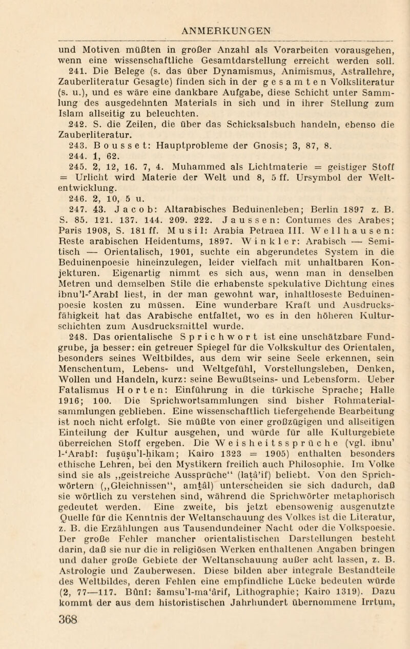 und Motiven müßten in großer Anzahl als Vorarbeiten vorausgehen, wenn eine wissenschaftliche Gesamtdarstellung erreicht werden soll. 241. Die Belege (s. das über Dynamismus, Animismus, Astrallehre, Zauberliteratur Gesagte) finden sich in der gesamten Volksliteratur (s. u.), und es wäre eine dankbare Aufgabe, diese Schicht unter Samm¬ lung des ausgedehnten Materials in sich und in ihrer Stellung zum Islam allseitig zu beleuchten. .242. S. die Zeilen, die über das Schicksalsbuch handeln, ebenso die Zauberliteratur. 243. Bousset: Hauptprobleme der Gnosis; 3, 87, 8. 244. 1, 62. 245. 2, 12, 16. 7, 4. Muhammed als Lichtmaterie = geistiger Stoff = Urlicht wird Materie der Welt und 8, 5 ff. Ursymbol der Welt- cntwicklung. 246. 2, 10, 5 u. 247. 43. Jacob; Altarabisches Beduinenleben; Berlin 1897 z. B. S. 85. 121. 137. 144. 209. 222. Jaussen: Contumes des .\rabes; Paris 1903, S. 181 ff. Musil: Arabia Pelraea III. Well hausen: Reste arabischen Heidentums, 1897. Winkler: Arabisch — Semi¬ tisch — Orientalisch, 1901, suchte ein abgerundetes System in die Beduinenpoesie hineinzulegen, leider vielfach mit unhaltbaren Kon¬ jekturen. Eigenartig nimmt es sich aus, wenn man in denselben Metren und demselben Stile die erhabenste spekulative Dichtung eines ibnu’l-'.\rabl liest, in der man gewohnt war, inhaltloseste Beduinen¬ poesie kosten zu müssen. Eine wunderbare Kraft und Ausdrucks¬ fähigkeit hat das Arabische entfaltet, wo es in den höheren Kultur¬ schichten zum Ausdrucksmittel wurde. 248. Das orientalische Sprichwort ist eine unschätzbare Fund¬ grube, ja besser: ein getreuer Spiegel für die Volkskultur des Orientalen, besonders seines Weltbildes, aus dem wir seine Seele erkennen, sein Menschentum, Lebens- und Weltgefühl, Vorstellungsleben, Denken, Wollen und Handeln, kurz: seine Bewußtseins- und Lebensform. Ueber Fatalismus Horten: Einführung in die türkische Sprache; Halle 1916; 100. Die Sprichwortsammlungen sind bisher Rohmaterial¬ sammlungen geblieben. Eine wissenschaftlich tiefergehende Bearbeitung ist noch nicht erfolgt. Sie müßte von einer großzügigen und allseitigen Einteilung der Kultur ausgehen, und würde für alle Kulturgebiete überreichen Stoff ergeben. Die W e i s h e i t s s p r ü c h e (vgl. ibnu’ l-‘Arabi: fusüsu’l-hikam; Kairo 1323 = 1905) enthalten besonders ethische Lehren, bei den Mystikern freilich auch Philosophie. Im \'olke sind sie als ,,geistreiche .Aussprüche“ (la^’if) beliebt. Von den Sprich¬ wörtern (,,Gleichnissen“, amtäl) unterscheiden sie sich dadurch, daß sie wörtlich zu verstehen sind, während die Spricliwörter metaphorisch gedeutet werden. Eine zweite, bis jetzt ebensowenig ausgenutzte Quelle für die Kenntnis der Weltanschauung des Volkes ist die Literatur, z. B. die Erzälilungen aus Tausendundeiner NacliL oder die Volkspoesie. Der große Fehler mancher orientalistischeu Darstellungen besteht darin, daß sie nur die in religiösen Werken entlialtenen .Angaben bringen und daher große Gebiete der Weltanschauung außer acht lassen, z. B. Astrologie und Zauberwesen. Diese bilden aber integrale Bestandteile des Weltbildes, deren Fehlen eine empfindliche Lücke bedeuten würde (2, 77—117. Bünf: samsu’l-ma'ärif, Lithographie; Kairo 1319). Dazu kommt der aus dem historistischen Jahrhundert übernommene Irrtum,