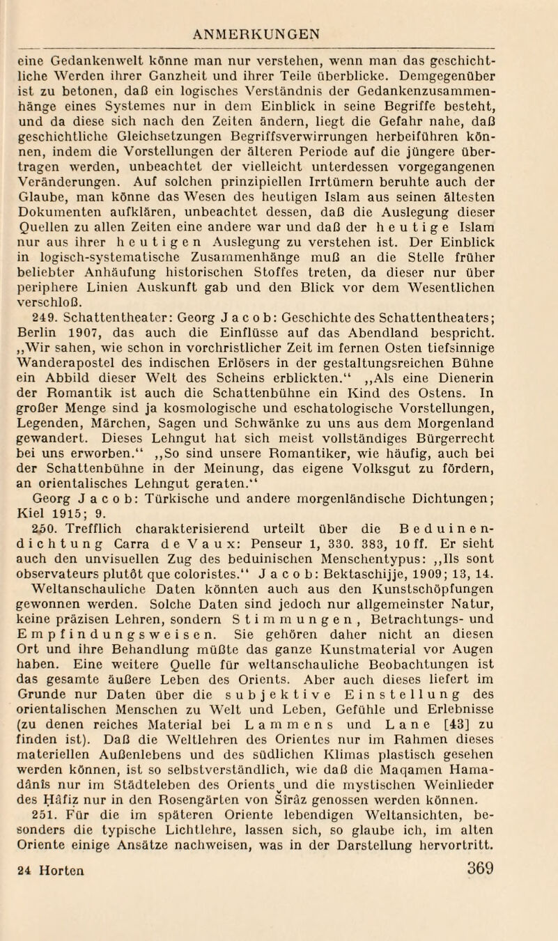 eine Gedankenwelt könne man nur verstehen, wenn man das geschicht¬ liche Werden ihrer Ganzheit und ihrer Teile überblicke. Demgegenüber ist zu betonen, daß ein logisches Verständnis der Gedankenzusammen¬ hänge eines Systemes nur in dem Einblick in seine Begriffe besteht, und da diese sich nach den Zeiten ändern, liegt die Gefahr nahe, daß geschichtliche Gleichsetzungen Begriffsverwirrungen herbeiführen kön¬ nen, indem die Vorstellungen der älteren Periode auf die jüngere über¬ tragen werden, unbeachtet der vielleicht unterdessen vorgegangenen Veränderungen. Auf solchen prinzipiellen Irrtümern beruhte auch der Glaube, man könne das Wesen des heutigen Islam aus seinen ältesten Dokumenten aufklären, unbeachtet dessen, daß die Auslegung dieser Quellen zu allen Zeiten eine andere war und daß der heutige Islam nur aus ihrer heutigen .\uslegung zu verstehen ist. Der Einblick in logisch-systematische Zusammenhänge muß an die Stelle früher beliebter Anhäufung historischen Stoffes treten, da dieser nur über periphere Linien .\uskunft gab und den Blick vor dem Wesentlichen verschloß. 249. Schattenlheatcr: Georg Jacob: Geschichte des Schattentheaters; Berlin 1907, das auch die Einflüsse auf das Abendland bespricht. ,,Wir sahen, wie schon in vorchristlicher Zeit im fernen Osten tiefsinnige Wanderapostel des indischen Erlösers in der gestaltungsreichen Bühne ein Abbild dieser Welt des Scheins erblickten.“ ,,Als eine Dienerin der Romantik ist auch die Schattenbühne ein Kind des Ostens. In großer Menge sind ja kosmologische und eschatologische Vorstellungen, Legenden, Märchen, Sagen und Schwänke zu uns aus dem Morgenland gewandert. Dieses Lehngut hat sich meist vollständiges Bürgerrecht bei uns erworben.“ ,,So sind unsere Romantiker, wie häufig, auch bei der Schattenbühne in der Meinung, das eigene Volksgut zu fördern, an orientalisches Lehngut geraten.“ Georg Jacob: Türkische und andere morgenländische Dichtungen; Kiel 1915; 9. 250. Trefflich charakterisierend urteilt über die Beduinen¬ dichtung Carra de V a u x: Penseur 1, 330. 383, 10 ff. Er sicht auch den unvisuellen Zug des beduinischen Menschentypus: ,,Ils sont observateurs plutöt que coloristes. Jacob: Bektaschijje, 1909; 13, 14. Weltanschauliche Daten könnten auch aus den KunsLschöpfungen gewonnen werden. Solche Daten sind jedoch nur allgemeinster Natur, keine präzisen Lehren, sondern Stimmungen, Betrachtungs- und Empfindungsweisen. Sie gehören daher nicht an diesen Ort und ihre Behandlung müßte das ganze Kunstmaterial vor Augen haben. Eine weitere Quelle für weltanschauliche Beobachtungen ist das gesamte äußere Leben des Orients. Aber auch dieses liefert im Grunde nur Daten über die subjektive Einstellung des orientalischen Menschen zu Welt und Leben, Gefühle und Erlebnisse (zu denen reiches Material bei L a m m e n s und L a n e [43] zu finden ist). Daß die Weltlehren des Orientes nur im Rahmen dieses materiellen Außcnlebens und des südlichen Klimas plastisch gesehen werden können, ist so selbstverständlich, wie daß die Maqamen Hama- dänls nur im Städteleben des Orients^und die mystischen Weinlieder des Häfiz nur in den Rosengärten von Siräz genossen werden können. 251. Für die im späteren Oriente lebendigen Weltansichten, be¬ sonders die typische Lichtlehrc, lassen sich, so glaube ich, im alten Oriente einige Ansätze nachweisen, was in der Darstellung hervortritt.