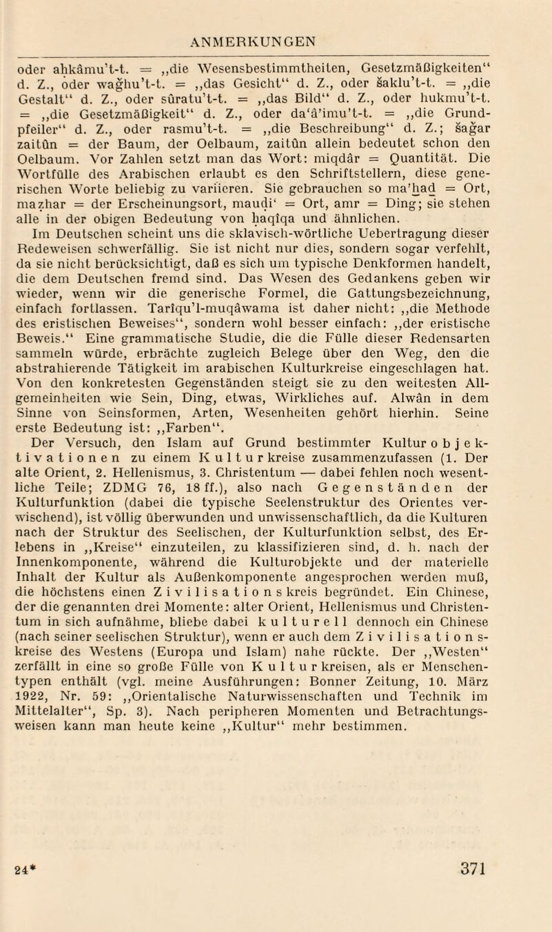 oder ahkämu’t-t. = „die Wesensbestimmtheiten, Gesetzmäßigkeiten“ d. Z., oder waghu’t-t. = ,,das Gesicht“ d. Z., oder saklu’t-t. = ,,die Gestalt“ d. Z., oder süratu’t-t. = ,,das Bild“ d. Z., oder hukmu’t-t. = ,,die Gesetzmäßigkeit“ d. Z., oder da‘a’imu’t-t. = ,,die Grund¬ pfeiler“ d. Z., oder rasmu’t-t. = ,,die Beschreibung“ d. Z.; sagar zaitün = der Baum, der Oelbaum, zaitün allein bedeutet schon den Oelbaum. Vor Zahlen setzt man das Wort: miqdär = Quantität. Die Wortfülle des Arabischen erlaubt es den Schriftstellern, diese gene¬ rischen Worte beliebig zu variieren. Sie gebrauchen so ma’had = Ort, mazhar = der Erscheinungsort, maudi“ = Ort, amr = Ding; sie stehen alle in der obigen Bedeutung von haqiqa und ähnlichen. Im Deutschen scheint uns die sklaviscli-wörtliche Uebertragung dieser Redeweisen schwerfällig. Sic ist nicht nur dies, sondern sogar verfehlt, da sie nicht berücksichtigt, daß es sich um typische Denkformen handelt, die dem Deutschen fremd sind. Das Wesen des Gedankens geben wir wieder, wenn wir die generische Formel, die Gattungsbezeichnung, einfach fortlassen. Tariqu’l-muqäwama ist daher nicht: ,,die Methode des eristischen Beweises“, sondern wohl besser einfach: ,,der eristische Beweis.“ Eine grammatische Studie, die die Fülle dieser Redensarten sammeln würde, erbrächte zugleich Belege über den Weg, den die abstrahierende Tätigkeit im arabischen Kulturkreise eingeschlagen hat. Von den konkretesten Gegenständen steigt sie zu den weitesten All¬ gemeinheiten wie Sein, Ding, etwas. Wirkliches auf. Alwän in dem Sinne von Seinsformen, Arten, Wesenheiten gehört hierhin. Seine erste Bedeutung ist: ,,Farben“. Der Versuch, den Islam auf Grund bestimmter Kultur o b j e k- tivationen zu einem Kultur kreise zusammenzufassen (1. Der alte Orient, 2. Hellenismus, 3. Christentum — dabei fehlen noch wesent¬ liche Teile; ZDMG 76, 18 ff.), also nach Gegenständen der Kulturfunktion (dabei die typische Seelenstruktur des Orientes ver¬ wischend), ist völlig überwunden und unwissenschaftlich, da die Kulturen nach der Struktur des Seelischen, der Kulturfunktion selbst, des Er¬ lebens in ,,Kreise“ einzuteilen, zu klassifizieren sind, d. h. nach der Innenkomponente, während die Kulturobjekte und der materielle Inhalt der Kultur als Außenkomponente angesprochen werden muß, die höchstens einen Zivilisations kreis begründet. Ein Cliinese, der die genannten drei Momente: alter Orient, Hellenismus und Christen¬ tum in sich aufnähme, bliebe dabei kulturell dennoch ein Chinese (nach seiner seelischen Struktur), wenn er auch dem Zivilisation s- kreise des Westens (Europa und Islam) nahe rückte. Der ,,Westen“ zerfällt in eine so große Fülle von Kultur kreisen, als er Menschen¬ typen enthält (vgl. meine Ausführungen: Bonner Zeitung, 10. März 1922, Nr. 59: ,,Orientalische Naturwissenschaften und Technik im Mittelalter“, Sp. 3). Nach peripheren Momenten und Betrachtungs¬ weisen kann man heute keine ,,Kultur“ mehr bestimmen.