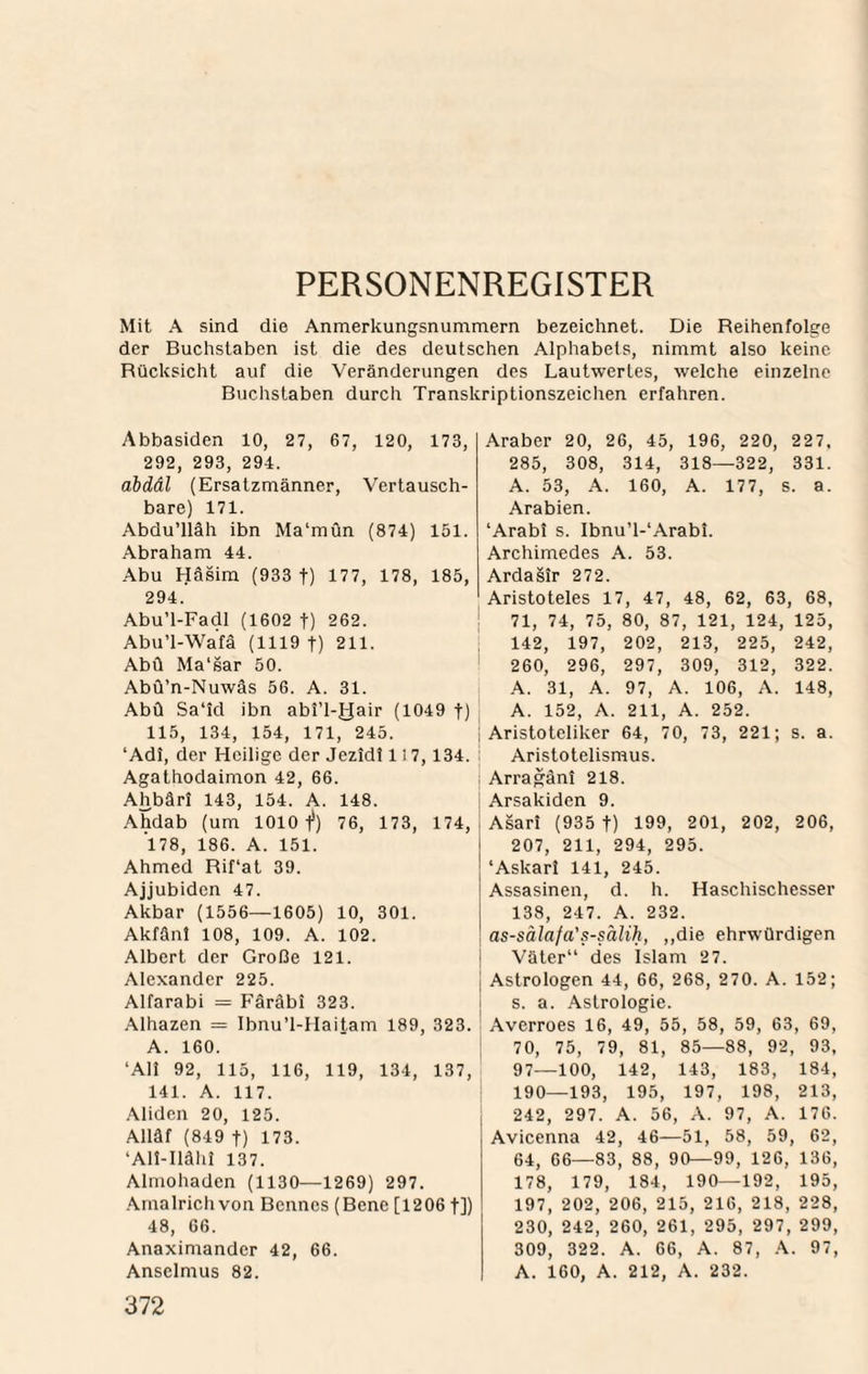 PERSONENREGISTER Mit A sind die Anmerkungsnummern bezeichnet. Die Reihenfolge der Buchstaben ist die des deutschen Alphabets, nimmt also keine Rücksicht auf die Veränderungen des Lautwertes, welche einzelne Buchstaben durch Transkriptionszeichen erfahren. Abbasiden 10, 27, 67, 120, 173, 292, 293, 294. abdäl (Ersatzmänner, Vertausch¬ bare) 171. Abdu’lläh ibn Ma‘mOn (874) 151. Abraham 44. Abu Häsim (933 f) 177, 178, 185, 294. Abu’l-Fadl (1602 t) 262. Abu’l-Wafä (1119 t) 211. Abü Ma'sar 50. Abü’n-Nuwäs 56. A. 31. Abü Sa'id ibn abl’l-yair (1049 t) 115, 134, 154, 171, 245. ‘Adi, der Heilige der Jezidl 1! 7,134. Agathodaimon 42, 66. Ahbärl 143, 154. A. 148. Ahdab (um 1010 1*) 76, 173, 174, 178, 186. A. 151. Ahmed Rif‘at 39. Ajjubiden 47. Akbar (1556—1605) 10, 301. Akfän! 108, 109. A. 102. Albert der Große 121. Alexander 225. Alfarabi = Färäbi 323. Alhazen = Ibnu’l-IIaitam 189, 323. A. 160. ‘Ali 92, 115, 116, 119, 134, 137, 141. A. 117. .\liden 20, 125. Alläf (849 t) 173. ‘Ali-Ilähi 137. Almohaden (1130—1269) 297. .Amalrich von Bennes (Bene [12061]) 48, 66. Anaximander 42, 66. Ansclmus 82. 372 Araber 20, 26, 45, 196, 220, 227, 285, 308, 314, 318—322, 331. A. 53, A. 160, A. 177, s. a. Arabien. ‘Arabi s. Ibnu’l-‘Arabi. Archimedes A. 53. Ardaäir 272. Aristoteles 17, 47, 48, 62, 63, 68, 71, 74, 75, 80, 87, 121, 124, 125, 1 142 , 197, 202, 213, 225, 242 ' 260 , 296, 297, 309, 312, 322 A. 31, A. 97, A. 106, A. 148 A. 152, A. 211, A. 252. 1 Aristoteliker 64, 70, 73, 221; S. a I Aristotelismus. ; Arragäni 218. i Arsakiden 9. I Asari (935 t) 199, 201, 202, 206, 207, 211, 294, 295. ‘Askari 141, 245. Assasinen, d. h. Haschischesser 138, 247. A. 232. as-sälafa's-sälih, ,,die ehrwürdigen i Väter“ cies Islam 27. I Astrologen 44, 66, 268, 270. A. 152; i s. a. .\slrologie. ! Averroes 16, 49, 55, 58, 59, 63, 69, 70, 75, 79, 81, 85—88, 92, 93, 97—100, 142, 143, 183, 184, 190—193, 195, 197, 198, 213, 242, 297. A. 56, A. 97, A. 176. Avicenna 42, 46—51, 58, 59, 62, 64, 66—83, 88, 90—99, 126, 136, 178, 179, 184, 190—192, 195, 197, 202, 206, 215, 216, 218, 228, 230, 242, 260, 261, 295, 297, 299, 309, 322. A. 66, A. 87, 97, A. 160, A. 212, A. 232.