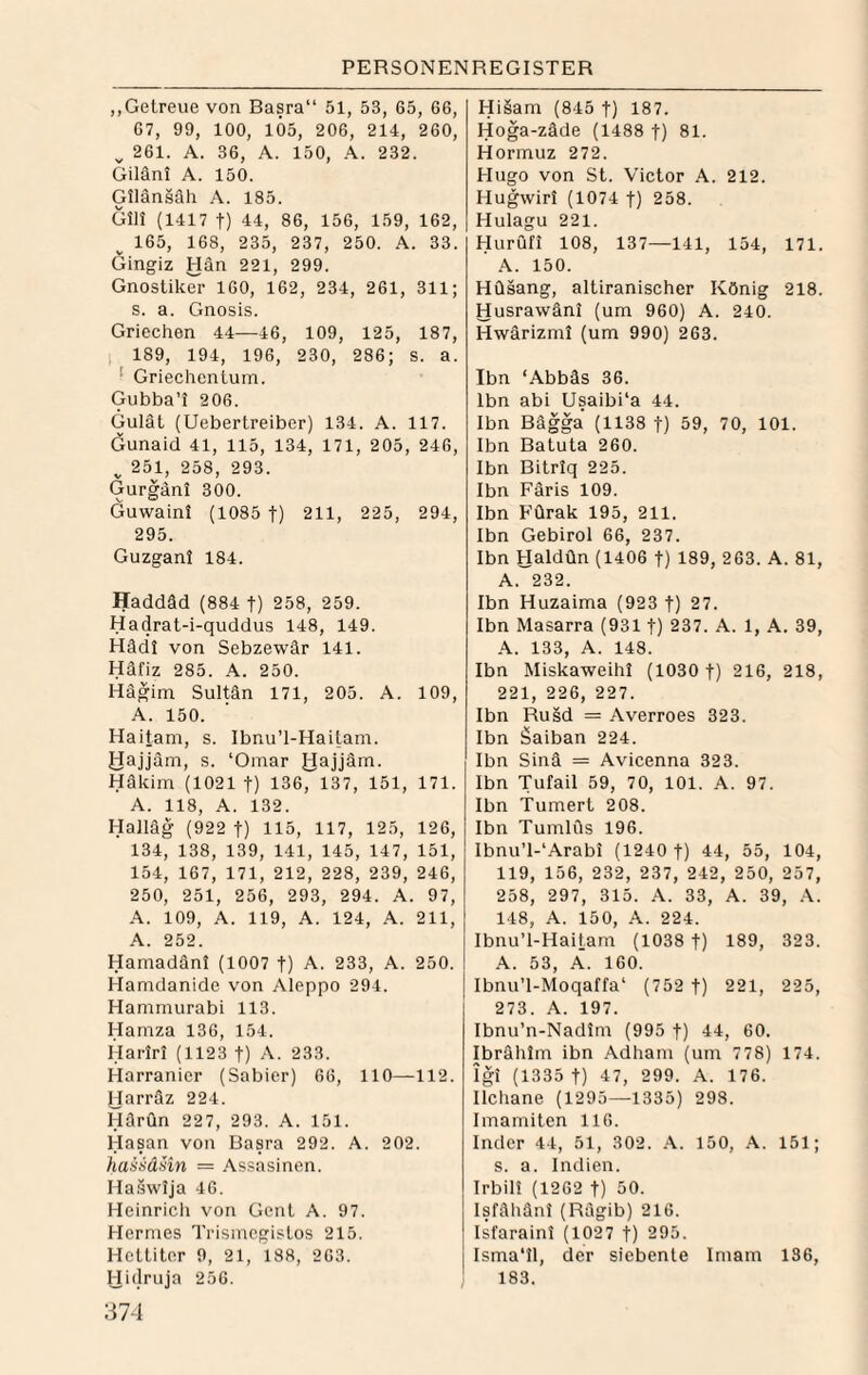 „Getreue von Basra“ 51, 53, 65, 66, 67, 99, 100, 105, 206, 214, 260, ^ 261. A. 36, A. 150, 232. Giläni A. 150. Gllänsäh A. 185. Gill (1417 t) 44, 86, 156, 159, 162, ^ 165, 168, 235, 237, 250. A. 33. Gingiz Hän 221, 299. Gnostikei- 160, 162, 234, 261, 311; s. a. Gnosis. Griechen 44—46, 109, 125, 187, , 189, 194, 196, 230, 286; s. a. ‘ Griechentum. Gubba’i 206. Gulät (Uebertreiber) 134. A. 117. Öunaid 41, 115, 134, 171, 205, 246, ^ 251, 258, 293. Gurgani 300. Guwainl (1085 f) 211, 225, 294, 295. Guzgani 184. Haddäd (884 f) 258, 259. Hadrat-i-quddus 148, 149. Häd! von Sebzewär 141. Häfiz 285. A. 250. Hägim Sultän 171, 205. A. 109, A. 150. Haitam, s. Ibnu’l-Haitam. JJajjäm, s. ‘Omar Jdajjäm. Häkim (1021 t) 136, 137, 151, 171. A. 118, A. 132. Halläg (922 t) 115, 117, 125, 126, 134, 138, 139, 141, 145, 147, 151, 154, 167, 171, 212, 228, 239, 246, 250, 251, 256, 293, 294. A. 97, A. 109, A. 119, A. 124, A. 211, A. 252. Hamadäni (1007 t) A. 233, A. 250. Hamdanide von Aleppo 294. Hammurabi 113. Hamza 136, 154. Hariri (1123 t) A. 233. Harranier (Sabier) 66, 110—112. Harräz 224. Härun 227, 293. A. 151. Hasan von Basra 292. A. 202. haiiäiin = Assasinen. Haswija 46. Heinricli von Gent A. 97. Hermes Trismcgistos 215. Hettiter 9, 21, 188, 263. Hidruja 256. 374 Hi§am (845 t) 187. Hoga-zäde (1488 f) 81. Hormuz 272. Hugo von St. Victor A. 212. Hugwiri (1074 f) 258. Hulagu 221. Hurufi 108, 137—141, 154, 171. A. 150. HQsang, altiranischer König 218. Husrawäni (um 960) A. 240. Hwärizmi (um 990) 263. Ibn ‘Abbäs 36. Ibn abi Usaibi'a 44. Ibn Bägga (1138 t) 59, 70, 101. Ibn Batuta 260. Ibn Bitriq 225. Ibn Paris 109. Ibn P'Qrak 195, 211. Ibn Gebirol 66, 237. Ibn Haldün (1406 f) 189, 263. A. 81, A. 232. Ibn Huzaima (923 t) 27. Ibn Masarra (931 1) 237. A. 1, A. 39, A. 133, A. 148. Ibn Miskaweihi (1030 t) 216, 218, 221, 226, 227. Ibn Rusd = Averroes 323. Ibn äaiban 224. Ibn Sinä = Avicenna 323. Ibn Tufail 59, 70, 101. A. 97. Ibn Tumert 208. Ibn Tumlfls 196. Ibnu’l-'Arabi (1240 f) 44, 55, 104, 119, 156, 232, 237, 242, 250, 257, 258, 297, 315. A. 33, A. 39, .\. 148, A. 150, A. 224. Ibnu’l-Haitam (1038 t) 189, 323. A. 53, A. 160. Ibnu’l-Moqaffa' (752 t) 221, 225, 273. A. 197. Ibnu’n-Nadirn (995 f) 44, 60. Ibrählm ibn Adham (um 778) 174. igi (1335 t) 47, 299. A. 176. Ilchane (1295—1335) 298. Imamiten 116. Inder 44, 51, 302. A. 150, A. 151; s. a. Indien. Irbili (1262 t) 50. Isfähänl (Rägib) 216. Isfaraini (1027 t) 295. Isma‘11, der siebente Imam 136, 183.