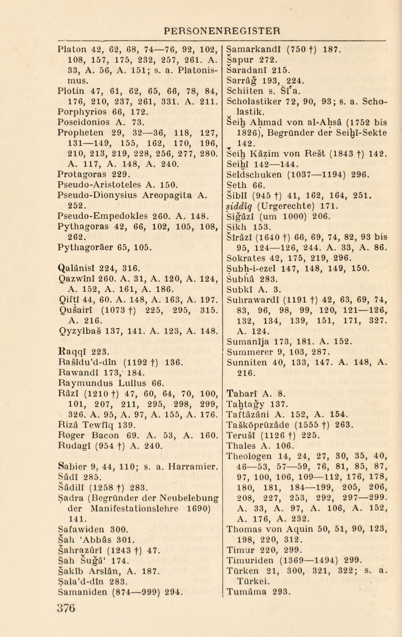 Platon 42, 62, 68, 74—76, 92, 102, 108, 157, 175, 232, 257, 261. A. 33, A. 56, A. 151; s. a. Platonis¬ mus. Plotin 47, 61, 62, 65, 66, 78, 84, 176, 210, 237, 261, 331. A. 211. Porphyrios 66, 172. Poseidonios A. 73. Propheten 29, 32—36, 118, 127, 131—149, 155, 162, 170, 196, 210, 213, 219, 228, 256, 277, 280. A. 117, A. 148, A. 240. Protagoras 229. Pseudo-Aristoteles A. 150. Pseudo-Dionysius Areopagita A. 252. Pseudo-Empedokles 260. A. 148. Pythagoras 42, 66, 102, 105, 108, 262. Pythagoräer 65, 105. Qalänisl 224, 316. Qazwini 260. A. 31, A. 120, A. 124, .-V. 152, A. 161, A. 186. Qifti 44, 60. A. 148, A. 163, A. 197. Quiairt (1073 f) 225, 295, 315. A. 216. Qyzylbas 137, 141. A. 123, A. 148. Kaqqf 223. Rasidu’d-din (1192 f) 136. Rawandi 173, 184. Raymundus Lullus 66. Räz! (1210 t) 47, 60, 64, 70, 100, 101, 207, 211, 295, 298, 299, 326. A. 95, A. 97, A. 155, A. 176. Rizä Tewfiq 139. Roger Bacon 69. A. 53, A. 160. Rudagl (954 f) A. 240. Sabier 9, 44, 110; s. a. Harraniier. Sädi 285. .^üdili (1258 t) 283. Sadra (Begründer der Neubelebung der Manifestationslehre 1690) 141. Safawiden 300. Sah ‘Abbäs 301. SahrazQr! (1243 t) 47. Sah Suga‘ 174. Saklb .\rslän, A. 187. Sala’d-din 283. Samaniden (874—999) 294. Samarkandl (750 t) 187. Sapur 272. Saradanl 215. Sarräg 193, 224. Schiiten s. Si'a. Scholastiker 7 2, 90, 93; s. a. Scho¬ lastik. §eih Ahmad von al-Ahsä (1752 bis 1826), Begründer der Sei^i-Sekte 142. Seih Käzim von Rest (1843 t) 142. Seihi 142—144. Seldschuken (1037—1194) 296. Seth 66. Sibli (945 t) 41, 162, 164, 251. siddiq (Urgerechte) 171. Sigäzi (um 1000) 206. Sikh 153. Siräzi (1640 t) 66, 69, 74, 82, 93 bis 95, 124—126, 244. A. 33, A. 86. Sokrates 42, 175, 219, 296. Subh-i-ezel 147, 148, 149, 150. Subhä 283. Subkl A. 3. Suhrawardi (1191 t) 42, 63, 69, 74, 83, 96, 98, 99, 120, 121—126, 132, 134, 139, 151, 171, 327. A. 124. Sumanija 173, 181. A. 152. Summerer 9, 103, 287. Sunniten 40, 133, 147. A. 148, A. 216. Tabarl A. 8. Tahtagy 137. Taftäzäni A. 152, A. 154. Tasköprüzäde (1555 t) 263. Terusi (1126 t) 225. Thaies A. 106. Theologen 14 24 t 27, 30, 35, . 40 46— -53, 57- —59, 76, 81, 85, , 87 97, 100, 106, 109 — 112, 176, 178 180 , 181, 184— ■199, 205, 206 208 , 22 7, 253, 292, , 297— -299 A. 33, A. 97, 106, A. 152 A. 176, A. 232. Thomas von .\quin 50, 51, 90, 123, 198, 220, 312. Timur 220, 299. Timuriden (1369—1494) 299. Türken 21, 300, 321, 322; s. a. Türkei. Tumäma 293.