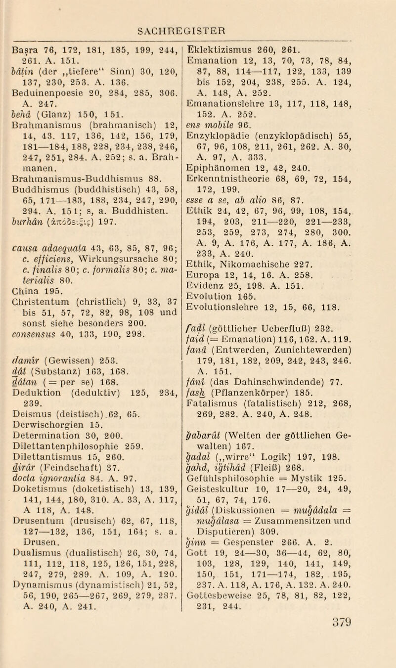 Basra 76, 172, 131, 185, 199, 244, 261. A. 151. lätin (der ,,tiefere“ Sinn) 30, 120, 137, 230, 253. 136. Beduinenpoesie 20, 284, 285, 306. 247. behd (Glanz) 150, 151. Brahmanismus (brahmanisch) 12, 14, 43. 117, 136, 142, 156, 179, 181—184, 188, 228, 234, 238,246, 247, 251, 284. A. 252; s. a. Brah- manen. Brahmanismus-Buddhismus 88. Buddhismus (buddhistisch) 43, 58, 65, 171—133, 188, 234, 247, 290, 294. A. 151; s, a. Buddhisten. burhdn (ir.dSs'.;'.:) 197. causa adaequata 43, 63, 85, 87, 96; c. efficiejis, Wirkungsursache 80; c. finalis 80; c. fornialis 80; c. ma- terialis 80. China 195. Christentum (christlich) 9, 33, 37 bis 51, 57, 72, 82, 98, 108 und sonst siehe besonders 200. Consensus 40, 133, 190, 298. (famir (Gewissen) 253. dät (Substanz) 163, 168. dätan (= per se) 168. Deduktion (deduktiv) 125, 234, 239. Deismus (deistiscli) .62, 65. Derwischorgien 15. Determination 30, 200. Dilettantenphilosophie 259. Dilettantismus 15, 260. dirär (Feindschaft) 37. docta icjnorantia 84. A. 97. Doketismus (doketistisch) 13, 139, 141, 144, 180, 310. A. 33, A. 117, A 118, .4. 148. Drusenturn (drusisch) 62, 67, 118, 127—132, 136, 151, 164; S. a. Drusen. Dualismus (dualistisch) 26, 30, 74, 111, 112, 118, 125, 126, 151, 228, 247, 279, 289. A. 109, A. 120. Dynamismus (dynamistiscli) 21, 52, 56, 190, 265—267, 269, 279, 287. A. 240, A. 241. Eklektizismus 260, 261. Emanation 12, 13, 70, 73, 78, 84, 87, 88, 114—117, 122, 133, 139 bis 152, 204, 238, 253. A. 124, A. 148, A. 252. Emanationslehre 13, 117, 118, 148, 152. A. 252. ens mobile 96. Enzyklopädie (enzyklopädisch) 55, 67, 96, 108, 211, 261, 262. A. 30, A. 97, A. 333. Epiphänomen 12, 42, 240. Erkenntnistheorie 68, 69, 72, 154, 172, 199. esse a se, ab alio 86, 87. Ethik 24, 42, 67, 96, 99, 108, 154, 194, 203, 211—220, 221—233, 253, 259, 273, 274, 280, 300. A. 9, A. 176, A. 177, A. 186, A. 233, A. 240. Ethik, Nikomachische 227. Europa 12, 14, 16. A. 258. Evidenz 25, 198. A. 151. Evolution 165. Evolutionslehre 12, 15, 66, 118. fadl (göttlicher Ueberfluß) 232. faid (= Emanation) 116,162. A. 119. fand (Entwerden, Zunichtewerden) 179, 181, 182, 209, 242, 243, 246. .4. 151. fäni (das Dahinschwindende) 7 7. fash (Pflanzenkörper) 185. Fatalismus (fatalistisch) 212, 268, 269, 282. A. 240, A. 248. f/abarüt (Welten der göttlichen Ge¬ walten) 167. ^adal (,,wirre“ Logik) 197, 198. gahd, igtihäd (Fleiß) 268. Gcfühlsphilosophie = Mystik 125. Geisteskultur 10, 17—20, 24, 49, 51, 67, 74, 176. gidäl (Diskussionen = mugddala = mugälasa = Zusammensitzen und Disputieren) 309. giyin = Gespenster 266. A. 2. Gott 19, 24—30, 36—44, 62, 80, 103, 128, 129, 140, 141, 149, 150, 151, 171—174, 182, 195, 237. .4. 118, A. 176, A. 132. A. 240. Gottesbeweise 25, 78, 81, 82, 122, 231, 244.