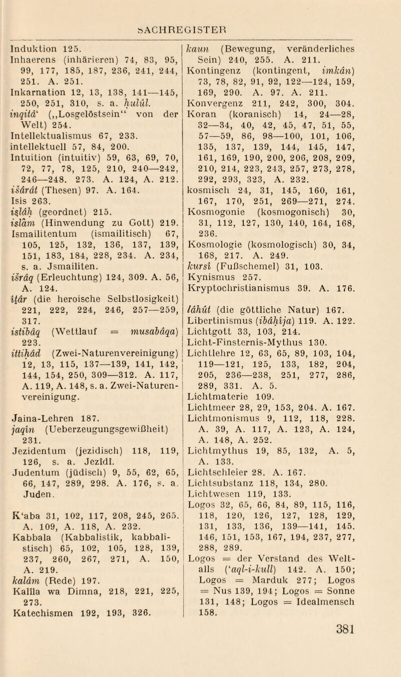 Induktion 125. Inhaercns (inhärieren) 71, 83, 95, 99, 177, 185, 187, 236, 211, 211, 251. A. 251. Inkarnation 12, 13, 138, 111—115, 250, 251, 310, s. a. hulül. inqitä' (,,Losgelöstsein“ von der Welt) 251. Intellektualismus 67, 233. intellektuell 57, 81, 200. Intuition (intuitiv) 59, 63, 69, 70, 72, 77, 78, 125, 210, 210—212, 216—218. 273. A. 121, A. 212. iMrät (Thesen) 97. 161. Isis 263. igid/i (geordnet) 215. islam (Hinwendung zu Gott) 219. Ismailitentum (ismailitisch) 67, 105, 125, 132, 136, 137, 139, 151, 183, 181, 228, 231. A. 231, s. a. Jsmailiten. isräq (Erleuchtung) 121, 309. A. 56, A. 121. iiär (die heroische Selbstlosigkeit) * 221, 222, 224, 246, 257—259, 317. istihäq (Wettlauf = musabäqa) 223. ittihäd (Zwei-Naturenvereinigung) 12, 13, 115, 137—139, 141, 142, 114, 154, 250, 309—312. A. 117, A. 119, A. 148, s. a. Zwei-Naturen¬ vereinigung. Jaina-Lehren 187. jaqin (Ueberzeugungsgewißheit) 231. Jezidentum (jezidisch) 118, 119, 126, s. a. Jezidl. Judentum (jüdisch) 9, 55, 62, 65, 66, 147, 289, 298. A. 176, s. a. Juden. K‘aba 31, 102, 117, 208, 245, 265. A. 109, A. 118, A. 232. Kabbala (Kabbalistik, kabbali¬ stisch) 65, 102, 105, 128, 139, 237, 260, 267, 271, A. 150, A. 219. kaläm (Rede) 197. Kalila wa Dimna, 218, 221, 225, 273. Katechismen 192, 193, 326. kann (Bewegung, veränderliches Sein) 210, 255. A. 211. Kontingenz (kontingent, imkän) 73, 78, 82, 91, 92, 122—124, 159, 169, 290. A. 97. A. 211. Konvergenz 211, 242, 300, 304. Koran (koranisch) 14, 24—28, 32—34, 40, 42, 45, 47, 51, 55, 57—59, 86, 98—100, 101, 106, 135, 137, 139, 144, 145, 147, 161, 169, 190, 200, 206, 208, 209, 210, 214, 223, 213, 257, 273, 278, 292, 293, 323, A. 232. kosmisch 21, 31, 145, 160, 161, 167, 170, 251, 269—271, 274. Kosmogonie (kosmogonisch) 30, 31, 112, 127, 130, 140, 164, 168, 236. Kos.mologie (kosmologisch) 30, 34, 168, 217. A. 249. kursi (Fußschemel) 31, 103. Kynismus 257. Kryptochristianismus 39. A. 176. lahüt (die göttliche Natur) 167. Libertinismus (iM/iija) 119. A. 122. Lichtgott 33, 103, 214. Licht-Finsternis-Mythus 130. Lichtlehre 12, 63, 65, 89, 103, 104, 119—121, 125, 133, 182, 204, 205, 236—238, 251, 277, 286, 289, 331. A. 5. Lichtmaterie 109. Lichtmeer 28, 29, 153, 204. A. 167. Lichtmonismus 9, 112, 118, 228. A. 39, A. 117, A. 123, A. 124, A. 148, A. 252. Lichtmythus 19, 85, 132, A. 5, A. 133. Lichtschleier 28. A. 167. Lichtsubstanz 118, 134, 280. Lichtwesen 119, 133. Logos 32, 65, 66, 84, 89, 115, 116, 118, 120, 126, 127, 128, 129, 131, 133, 136, 139—141, 145. 146, 151, 153, 167, 194, 237, 277, 288, 289. Logos = der Verstand des Welt¬ alls ('aql-i-kull) 142. A. 150; Logos = Marcluk 27 7 ; Logos = Nus 139, 194; Logos = Sonne 131, 148; Logos = Idealmensch 158.