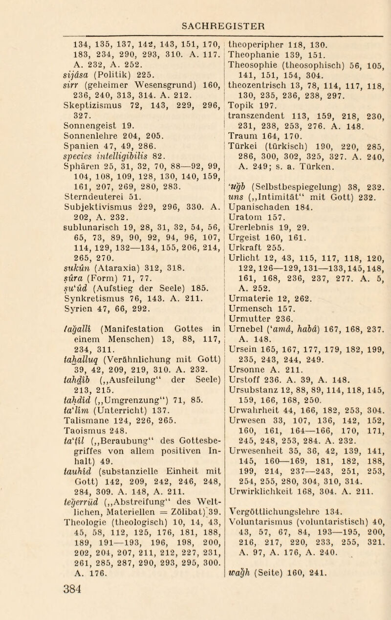 134, 135, 137, 14S, 143, 151, 170, 183, 234, 290, 293, 310. A. 117. A. 232, A. 252. sijäsa (Politik) 225. sirr (geheimer Wesensgrund) 160, 236, 240, 313, 314. A. 212. Skeptizismus 72, 143, 229, 296, 327. Sonnengeist 19. Sonnenlelire 204, 205. Spanien 47, 49, 286. specics intelligibilis 82. Sphären 25, 31, 32, 70, 88—92, 99, 104, 108, 109, 128, 130, 140, 159, 161, 207, 269, 280, 283. Sterndeuterei 51. Subjektivismus 229, 296, 330. A. 202, A. 232. sublunarisch 19, 28, 31, 32, 54, 56, 65, 73, 89, 90, 92, 94, 96, 107, 114,129, 132—134, 155, 206, 214, 265, 270. sukün (Ataraxia) 312, 318. süra (Form) 71, 77. su'üd (Aufstieg der Seele) 185. Synkretismus 76, 143. A. 211. Syrien 47, 66, 292. fagalli (Manifestation Gottes in einem Menschen) 13, 88, 117, 234, 311. tahalluq (Verähnlichung mit Gott) ”39, 42, 209, 219, 310. A. 232. tahdib (,,Austeilung“ der Seele) 2I.3, 215. tahdid (,,Umgrenzung“) 71, 85. la'lim (Unterriclit) 137. Talismane 124, 226, 265. Taoismus 248. ia'iil (,,Beraubung“ des Gottesbe¬ griffes von allem positiven In¬ halt) 49. tauhid (substanzielle Einheit mit Gott) 142, 209, 242, 246, 248, 284, 309. A. 148, A. 211. legerrüd (,,Abstreifung“ des Welt¬ lichen, Materiellen = Zölibat) 39. Theologie (tlieologisch) 10, 14, 43, 45, 58, 112, 125, 176, 181, 188, 189, 191—193, 196, 198, 200, 202, 204, 207, 211, 212, 227, 231, 261, 285, 287, 290, 293, 295, 300. A. 176. 384 theoperipher 118, 130. Theophanie 139, 151. ' Theosophie (theosophisch) 56, 105, ! 141, 151, 154, 304. i theozentrisch 13, 78, 114, 117, 118, : 130, 235, 236, 238, 297. Topik 197. transzendent 113, 159, 218, 230, i 231, 238, 253, 276. A. 148. Traum 164, 170. Türkei (türkisch) 190, 220, 285, 286, 300, 302, 325, 327. A. 240, A. 249; s. a. Türken. ‘?igb (Selbstbespiegelung) 38, 232. uns (,,Intimität“ mit Gott) 232. Upanischaden 184. Uratom 157. Urerlebnis 19, 29. Urgeist 160, 161. Urkraft 255. Urlicht 12, 43, 115, 117, 118, 120, 122, 126—129, 131—133,145,148, 161, 168, 236, 237, 277. A. 5, A. 252. ! Urmaterie 12, 262. j Urmensch 157. ' Urmutter 236. Urnebel {‘aniä, habä) 167, 168, 237. ; A. 148. i Ursein 165, 167, 177, 179, 182, 199, 235, 243, 244, 249. Ursonne A. 211. Urstoff 236. A. 39, A. 148. Ursubstanz 12, 88, 89, 114, 118, 145, 159, 166, 168, 250. Urwahrheit 44, 166, 182, 253, 304. Urwesen 33, 107, 136, 142, 152, 160, 161, 164—166, 170, 171, 245, 248, 253, 284. A. 232. Urwesenheit 35, 36, 42, 139, 141, 145, 160—169, 181, 182, 188, 199, 214, 237—243, 251, 253, 254, 255, 280, 304, 310, 314. Urwirklichkeit 168, 304. A. 211. Vcrgöttlichungslehrc 134. Voluntarismus (voluntaristisch) 40, 43, 57, 67, 84, 193—195, 200, 216, 217, 220, 233, 255, 321. .\. 97, A. 176, A. 240. wa^h (Seite) 160, 241.