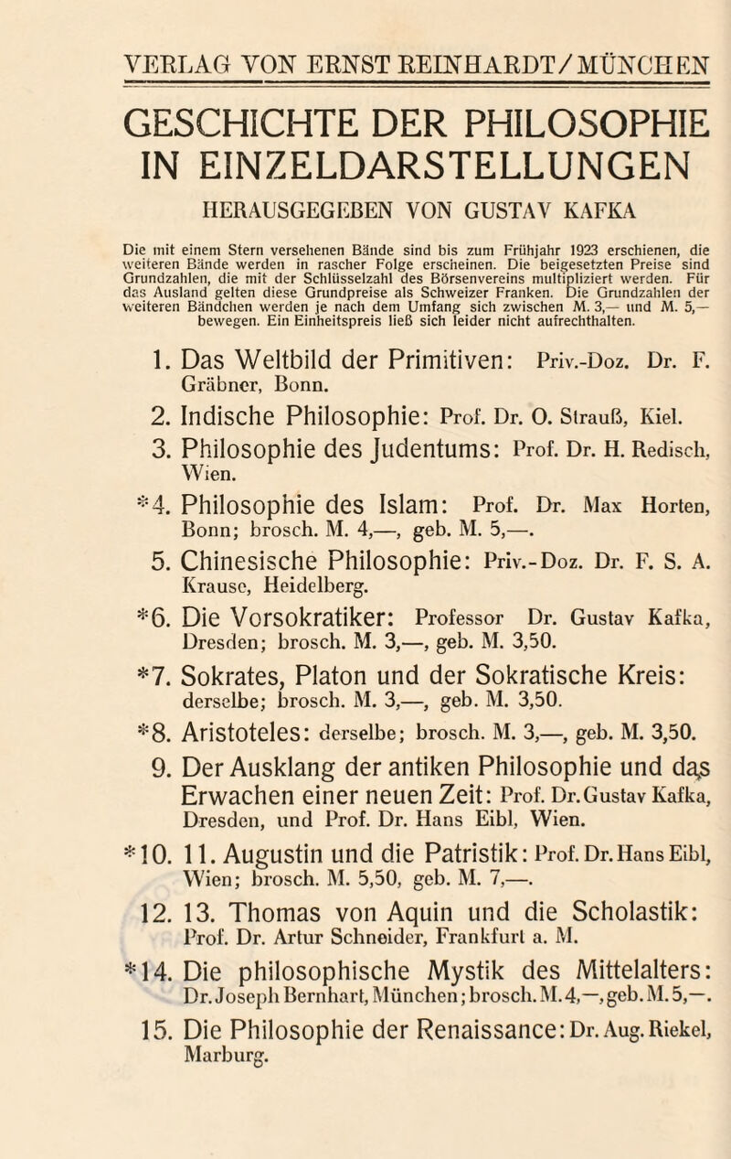 GESCHICHTE DER PHILOSOPHIE IN EINZELDARSTELLUNGEN HERAUSGEGEBEN VON GUSTAV KAFKA Die mit einem Stern versehenen Bände sind bis zum Frühjahr 1923 erschienen, die weiteren Bände werden in rascher Folge erscheinen. Die beigesetzten Preise sind Grundzahlen, die mit der Schlüsselzahl des Börsenvereins multipliziert werden. Für das Ausland gelten diese Grundpreise als Schweizer Franken. Die Grundzahlen der weiteren Bändchen werden je nach dem Umfang sich zwischen M. 3,— und M. 5,— bewegen. Ein Einheitspreis ließ sich leider nicht aufrechthalten. 1. Das Weltbild der Primitiven: Priv.-Doz. Dr. F. Gräbner, Bonn. 2. Indische Philosophie: Prof. Dr. 0. Strauß, Kiel. 3. Philosophie des Judentums: Prof. Dr. H. Redisch, Wien. *4. Philosophie des Islam: Prof. Dr. Max Horten, Bonn; brosch. M. 4,—, geb. M. 5,—. 5. Chinesische Philosophie: Priv.-Doz. Dr. F. s. A. Krause, Heidelberg. *6. Die Vorsokratiker: Professor Dr. Gustav Kafka, Dresden; brosch. M. 3,—, geb. M. 3,50. *7. Sokrates, Platon und der Sokratische Kreis: derselbe; brosch. M. 3,—, geb. M. 3,50. *8. Aristoteles: derselbe; brosch. M. 3,—, geb. M. 3,50. 9. Der Ausklang der antiken Philosophie und da,s Erwachen einer neuen Zeit: Prof. Dr.Gustav Kafka, Dresden, und Prof. Dr. Hans Eibl, Wien. *10. 11. Augustin und die Patristik: Prof. Dr. Hans Eibl, Wien; brosch. M. 5,50, geb. M. 7,—. 12. 13. Thomas von Aquin und die Scholastik: Prof. Dr. Artur Schneider, Frankfurt a. M. *14. Die philosophische Mystik des Mittelalters: Dr. Joseph Bernhart, München; brosch. M.4,—, geb. M. 5,—. 15. Die Philosophie der Renaissance:Dr.Aug.Riekel, Marburg.