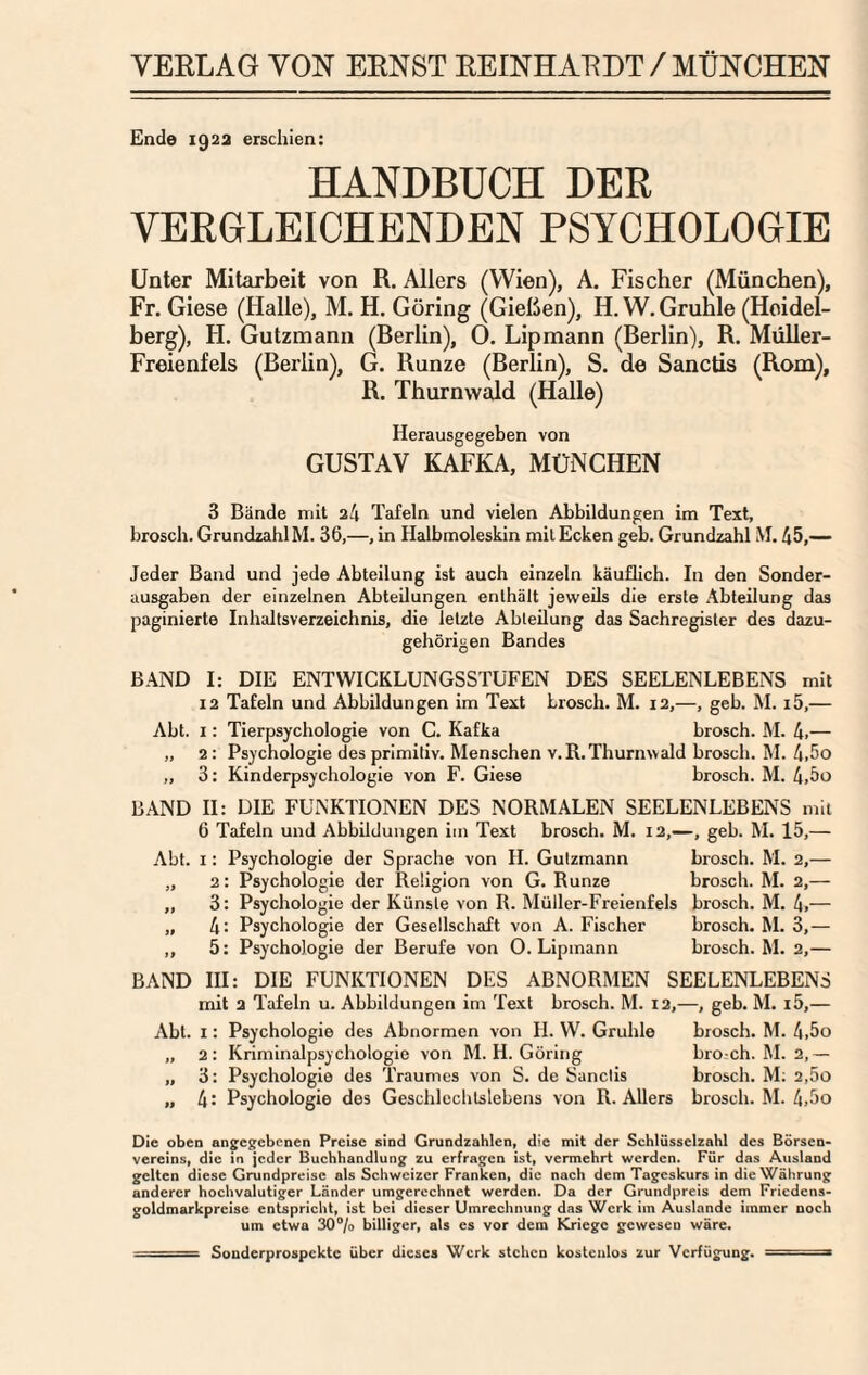 Ende 192a erschien: HANDBUCH DER VERGLEICHENDEN PSYCHOLOGIE Unter Mitarbeit von R. Allers (Wien), A. Fischer (München), Fr. Giese (Halle), M. H. Göring (Gießen), H. W. Grüble (Heidel¬ berg), H. Gutzmann (Berlin), 0. Lipmann (Berlin), R. Müller- Freienfels (Berlin), G. Runze (Berlin), S. de Sanctis (Rom), R. Thurnwald (Halle) Herausgegeben von GUSTAV KAFKA, MÜNCHEN 3 Bände mit 24 Tafeln und vielen Abbildungen im Text, brosch. Grundzahl M. 36,—, in Halbmoleskin mit Ecken geb. Grundzahl M. 45,— Jeder Band und jede Abteilung ist auch einzeln käuflich. In den Sonder¬ ausgaben der einzelnen Abteilungen enthält jeweils die erste Abteilung deis paginierte Inhaltsverzeichnis, die letzte Abteilung das Sachregister des dazu¬ gehörigen Bandes BAND I: DIE ENTWICKLUNGSSTUFEN DES SEELENLEBENS mit 12 Tafeln und Abbildungen im Text brosch. M. 12,—, geb. M. i5,— Abt. I: Tierpsychologie von C. Kafka brosch. M. 4.— „ 2: Psychologie des primitiv. Menschen v.R.Thurnwald brosch. M. 4.5o „ 3: Kinderpsychologie von F. Giese brosch. M. 4.5o BAND H: DIE FUNKTIONEN DES NORMALEN SEELENLEBENS mit 6 Tafeln und Abbildungen im Text brosch. M. 12,—, geb. M. 15,— Abt. I: Psychologie der Sprache von H. Gutzmann brosch. M. 2,— „ 2: Psychologie der Religion von G. Runze brosch. M. 2,— „ 3: Psychologie der Künste von R. Müller-Freienfels brosch. M. 4.— „ 4: Psychologie der Gesellschaft von A. Fischer brosch. M. 3,— ,, 5: Psychologie der Berufe von 0. Lipmann brosch. M. 2,— BAND HI: DIE FUNKTIONEN DES ABNORMEN SEELENLEBENS mit 2 Tafeln u. Abbildungen im Text brosch. M. I2,—, geb. M. i5,— Abt. I; Psychologie des Abnormen von II. W. Grüble brosch. M. 4,5o „ 2: Kriminal Psychologie von M. H. Göring broch. M. 2,— „ 3: Psychologie des Traumes von S. de Sanctis brosch. M; 2,5o „ 4: Psychologie des Geschlechtslebens von R. Allers brosch. M. 4,5o Die oben angegebenen Preise sind Grundzahlen, die mit der Schlüsselzahl des Börsen* Vereins, die in jeder Buchhandlung zu erfragfcn ist, vermehrt werden. Für das Ausland gelten diese Grundpreise als Schweizer Franken, die nach dem Tageskurs in die Währung anderer hochvalutiger Länder umgercchnet werden. Da der Grundpreis dem Friedens- goldmarkprcise entspricht, ist bei dieser Umrechnung das Werk im Auslande immer noch um etwa 30% billiger, als es vor dem Kriege gewesen wäre. ■ ■ — Sonderprospekte über dieses Werk stehen kostenlos zur Verfügung. ■ - ■ ■