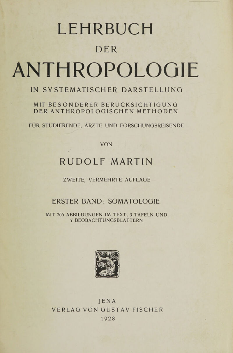 LEHRBUCH DER ANTHROPOLOOIE IN S Y STEMATISCH ER DARSTELLUNG MIT BESONDERER BERUCKSICHTIG UNG DER ANTHROPOLOGISCHEN METHODEN FOR STUDIERENDE, Arzte UND FORSCHUNGSREISENDE VON RUDOLF MARTIN ZWEITE, VERMEHRTE AUFLAGE ERSTER BAND: SOMATOLOQIE MIT 266 ABBILDUNGEN IM TEXT, 3 TAFELN UND 7 BEOBACHTUNGSBLATTERN JENA VERLAG VON GUSTAV FISCHER 1 928