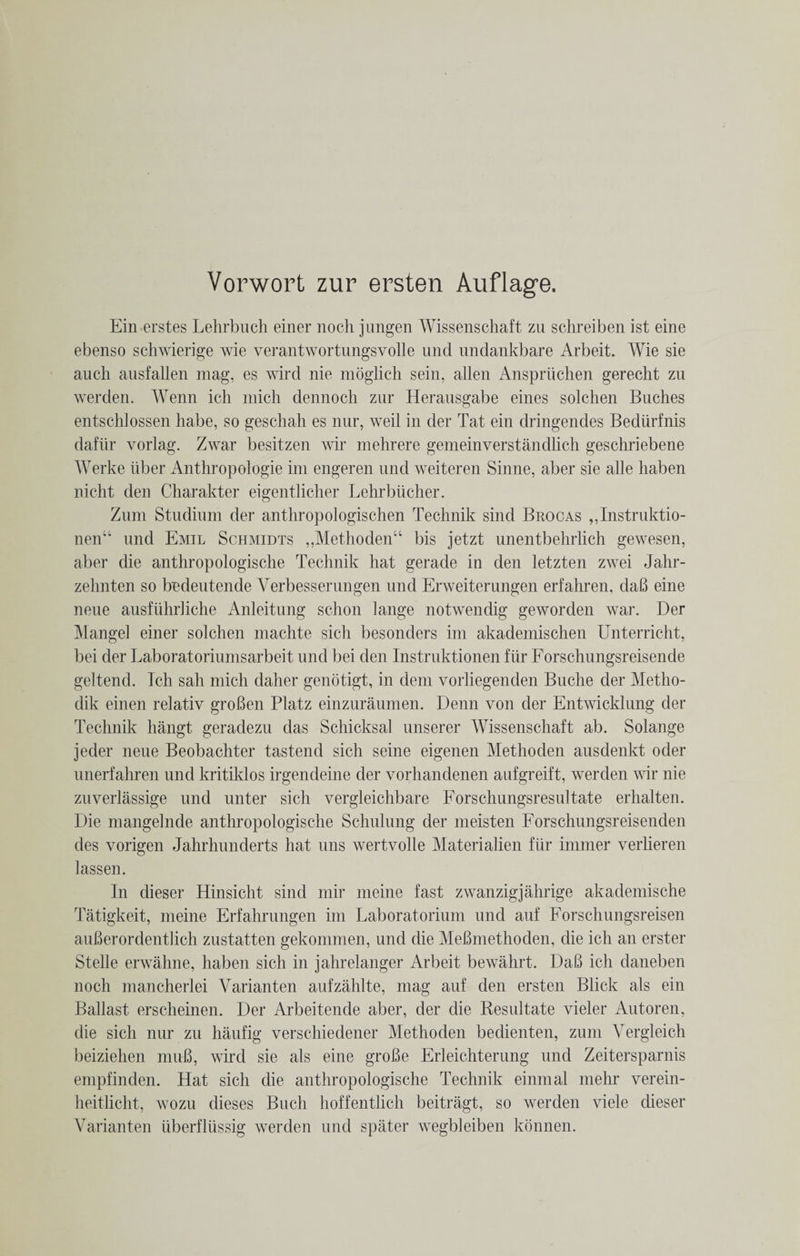 Ein erstes Lehrbuch einer noch jungen Wissenschaft zu schreiben ist eine ebenso schwierige wie verantwortungsvolle und undankbare Arbeit. Wie sie auch ausfallen mag, es wird nie moglich sein, alien Anspriichen gerecht zu werden. Wenn ich mich dennoch zur Herausgabe eines solchen Buches entschlossen habe, so geschah es nur, weil in der Tat ein dringendes Bediirfnis dafiir vorlag. Zwar besitzen wir mehrere gemeinverstandlich geschriebene Werke liber Anthropologie im engeren und weiteren Sinne, aber sie alle haben nicht den Charakter eigentlicher Lehrbiicher. Zum Studium der anthropologischen Technik sind Brocas ,,Instruktio- nenu und Emil Schmidts ,,Methoden“ bis jetzt unentbehrlich gewesen, aber die anthropologische Technik hat gerade in den letzten zwei Jahr- zehnten so bndeutende Verbesserungen und Erweiterungen erfahren. dab eine neue ausfiihrliche Anleitung schon lange notwendig geworden war. Der Mangel einer solchen machte sich besonders im akademischen Unterricht, bei der Laboratoriumsarbeit und bei den Instrnktionen fiir Forschungsreisende geltend. Ich sah mich daher genotigt, in dem vorliegenden Buche der Metho- dik einen relativ groBen Platz einzuraumen. Denn von der Entwicklung der Technik hangt geradezu das Schicksal unserer Wissenschaft ab. Solange jeder neue Beobachter tastend sich seine eigenen Methoden ausdenkt oder unerfahren und kritiklos irgendeine der vorhandenen aufgreift, werden wir nie zuverlassige und unter sich vergleichbare Forschungsresultate erhalten. Die mangelnde anthropologische Schulung der meisten Forschungsreisenden des vorigen Jahrhunderts hat uns wertvolle Materialien flir immer verlieren lassen. In dieser Hinsicht sind mir meine fast zwanzigjahrige akademische Tatigkeit, meine Erfahrnngen im Laboratorium und auf Forsclnmgsreisen auBerordentlich zustatten gekommen, und die MeBmethoden, die ich an erster Stelle erwahne, haben sich in jahrelanger Arbeit bewahrt. DaB ich daneben noch mancherlei Varianten aufzahlte, mag anf den ersten Blick als ein Ballast erscheinen. Der Arbeitende aber, der die Resultate vieler Autoren, die sich nur zu haufig verschiedener Methoden bedienten, zum Vergleich beiziehen muB, wird sie als eine groBe Erleichterung und Zeitersparnis empfinden. Hat sich die anthropologische Technik einmal melir verein- heitlicht, wozu dieses Buck hoffentlich beitragt, so werden viele dieser Varianten uberfliissig werden und spater wegbleiben konnen.