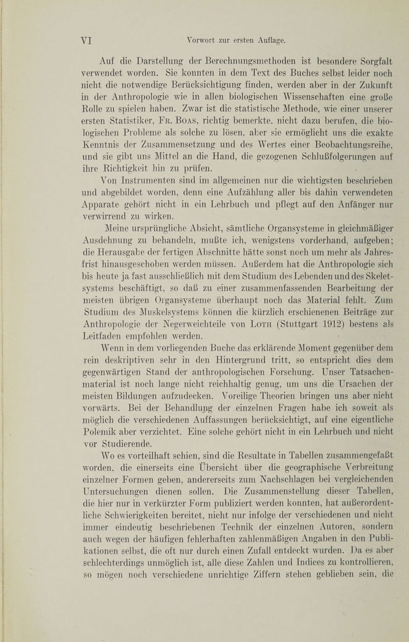 Auf die Darstellung der Berechnungsmethoden ist besondere Sorgfalt verwendet worden. Sie konnten in dem Text des Buches selbst leider noch nicht die notwendige Beriicksichtigung finden, werden a-ber in der Zuknnft in der Anthropologie wie in alien biologischen Wissenschaften eine groBe Rolle zn spielen haben. Zwar ist die statistische Methode, wie einer unserer ersten Statistiker, Fr. Boas, richtig bemerkte. nicht dazu berufen, die bio¬ logischen Probleme als solche zn losen. aber sie ermoglicht uns die exakte Kenntnis der Znsammensetzung nnd des Wertes einer Beobachtungsreihe, und sie gibt nns Mitt el an die Hand, die gezogenen SchluBfolgerungen auf ihre Richtigkeit hin zn priifen. Yon Instrumenten sind im allgemeinen nur die wichtigsten beschrieben und abgebildet worden, denn eine Aufzahlung aller bis dahin verwendeten Apparate gehort nicht in ein Lehrbuch und pflegt auf den Anfanger nur verwirrend zu wirken. Meine urspriingliche Absicht, samtliche Organsysteme in gleichmaBiger Ausdehnung zn behandeln, muBte ich, wenigstens vorderhand, aufgeben; die Heransgabe der fertigen Abschnitte hatte sonst noch um mehr als Jahres- frist hinausgeschoben werden mtissen. AuBerdem hat die Anthropologie sich bis heute jafast ausschlieBlich mit demStudiuni desLebendennnddes Skelet- systems beschaftigt, so daB zu einer zusammenfassenden Bearbeitung der meisten iibrigen Organsysteme uberhaupt noch das Material fehlt. Zum Studium des Muskelsystems konnen die khrzlich erschienenen Beitrage zur Anthropologie der Negerweichteile von Loth (Stuttgart 1912) bestens als Leitfaden empfohlen werden. Wenn in dem vorliegenden Buche das erklarende Moment gegeniiber dem rein deskriptiven sehr in den Hintergrund tritt, so entspricht dies dem gegenwartigen Stand der anthropologischen Forschung. Unser Tatsachen- material ist noch lange nicht reichhaltig genug, um uns die Ursachen der meisten Bildungen aufzudecken. Yoreilige Theorien bringen uns aber nicht vorwarts. Bei der Behandlung der einzelnen Fragen habe ich soweit als moglich die verschiedenen Auffassungen beriicksichtigt, auf eine eigentliche Polemik aber verzichtet. Eine solche gehort nicht in ein Lehrbuch und nicht vor Studierende. Wo es vorteilhaft schien, sind die Resultate in Tabellen zusammengefaBt worden, die einerseits eine Ubersicht iiber die geographische Verbreitung einzelner Formen geben, andererseits zum Nachschlagen bei vergleichenden Untersuchungen dienen sollen. Die Zusammenstellung dieser Tabellen, die hier nur in verklirzter Form publiziert werden konnten, hat auBerordent- liche Schwierigkeiten bereitet, nicht nur infolge der verschiedenen und nicht immer eindeutig beschriebenen Technik der einzelnen Autoren, sondern auch wegen der haufigen fehlerhaften zahlenmaBigen Angaben in den Publi- kationen selbst, die oft nur durch einen Zufall entdeckt wurden. Da es aber schlechterdings unmoglich ist, alle diese Zahlen und Indices zu kontrollieren, so mogen noch verschiedene unrichtige Ziffern stehen geblieben sein, die