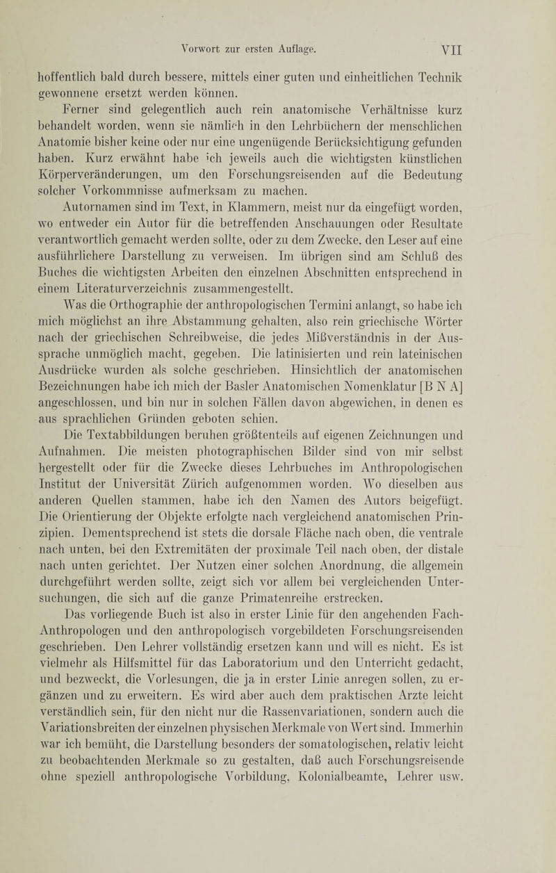 hoffentlich bald durch bessere, mittels einer guten und einheitlichen Technik gewonnene ersetzt werden konnen. Ferner sind gelegentlich auch rein anatomische Verhaltnisse kurz behandelt worden, wenn sie namlieh in den Lehrbiichern der menschlichen Anatomie bisher keine oder nur eine ungeniigende Beriicksichtigung gefunden haben. Kurz erwahnt habe ich jeweils auch die wichtigsten kiinstlichen Korperveranderungen, um den Forschungsreisenden auf die Bedeutung soldier Vorkommnisse aufmerksam zu machen. Autornamen sind im Text, in Klammern, meist nur da eingefiigt worden, wo entweder ein Autor fiir die betreffenden Anschauungen oder Resultate verantwortlich gemacht werden sollte, oder zu dem Zwecke. den Leser auf eine ausfiihrlichere Darstellung zu verweisen. Im iibrigen sind am SchluB des Buches die wichtigsten Arbeiten den einzelnen Abschnitten entsprechend in einem Literaturverzeichnis zusammengestellt. Was die Orthographie der anthropologischen Termini anlangt, so habe ich mich moglichst an ihre Abstammung gehalten, also rein griechische Worter nach der griechischen Schreibweise, die jedes MiBverstandnis in der Aus- sprache unmoglich macht, gegeben. Die latinisierten und rein lateinischen Ausdriicke wurden als solche geschrieben. Hinsichtlich der anatomischen Bezeichnungen habe ich mich der Basler Anatomischen Nomenklatur [B N A] angeschlossen, und bin nur in solchen Fallen davon abgewichen, in denen es aus sprachlichen Griinden geboten schien. Die Textabbildungen beruhen groBt.enteils auf eigenen Zeichnungen und Aufnahmen. Die meisten photographischen Bilder sind von mir selbst hergestellt oder fiir die Zwecke dieses Lehrbuches im Anthropologischen Institut der Universitat Zurich aufgenommen worden. Wo dieselben aus anderen Quellen stammen, habe ich den Namen des Autors beigefiigt. Die Orientierung der Objekte erfolgte nach vergleichend anatomischen Prin- zipien. Dem entsprechend ist stets die dorsale Flache nach oben, die ventrale nach unten, bei den Extremitaten der proximale Teil nach oben, der distale nach unten gerichtet. Der Nutzen einer solchen Anordnung, die allgemein durchgefiihrt werden sollte, zeigt sich vor allem bei vergleichenden Unter- suchungen, die sich auf die ganze Primatenreihe erstrecken. Das vorliegende Buch ist also in erster Linie fiir den angehenden Fach- Anthropologen und den anthropologisch vorgebildeten Forschungsreisenden geschrieben. Den Lehrer vollstandig ersetzen kann und will es nicht. Es ist vielmehr als Hilfsmittel fiir das Laboratorium und den Unterricht gedacht, und bezweckt, die Vorlesungen, die ja in erster Linie anregen sollen, zu er- ganzen und zu erweitern. Es wird aber auch dem praktischen Arzte leicht verstandlich sein, fiir den nicht nur die Bassenvariationen, sondern auch die Variationsbreiten der einzelnen physischen Merkmale von Wert sind. Immerhin war ich bemiiht, die Darstellung besonders der somatologischen, relativ leicht zu beobachtenden Merkmale so zu gestalten, daB auch Forschungsreisende ohne speziell anthropologische Vorbildung, Kolonialbeamte, Lehrer usw.