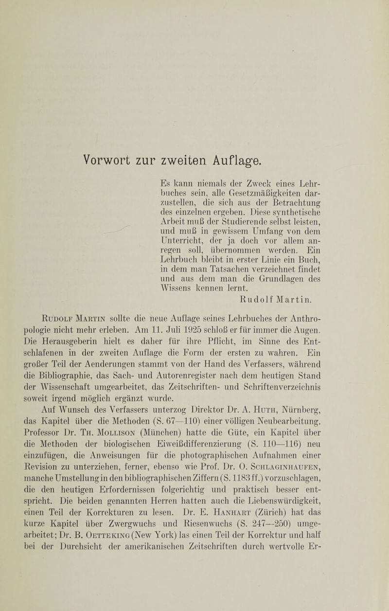 Es kann niemals der Zweck eines Lehr- buches sein, alle GesetzmaBigkeiten dar- zustellen, die sich aus der Betrachtung des einzelnen ergeben. Diese synthetische Arbeit muB der Studierende selbst leisten, und muB in gewissem Umfang von dem Unterricht, der ja doch vor alleni an- regen soli, iibernommen werden. Ein Lehrbnch bleibt in erster Linie ein Buch, in dem man Tatsachen verzeichnet findet und aus dem man die Grundlagen des Wissens kennen lernt. Rudolf Martin. Rudolf Martin sollte die neue Auflage seines Lehrbuches der Anthro- pologie nicht mehr erleben. Am 11. Juli 1925 schloB er fiir immer die Augen. Die Herausgeberin liielt es daher fiir ihre Pflicht, im Sinne des Ent- schlafenen in der zweiten Auflage die Form der ersten zu wahren. Ein groBer Teil der Aenderungen stammt von der Hand des Verfassers, wahrend die Bibliographic, das Sach- und Autorenregister nach dem heutigen Stand der Wissenschaft umgearbeitet, das Zeitschriften- und Schriftenverzeichnis soweit irgend moglich erganzt wurde. Auf Wunsch des Verfassers unterzog Direktor Dr. A. Huth, Niirnberg, das Kapitel iiber die Methoden (S. 67—110) einer volligen Neubearbeitung. Professor Dr. Th. Mollison (Miinchen) hatte die Giite, ein Kapitel iiber die Methoden der biologischen EiweiBdifferenzierung (S. 110—116) neu einzufiigen, die Anweisungen fiir die photographischen Aufnahmen einer Revision zu unterziehen, ferner, ebenso wie Prof. Dr. 0. Schlaginhaufen, manche Umstellungin den bibliographischen Ziff ern(S. 1183 ff.) vorznschlagen, die den heutigen Erfordernissen folgerichtig und praktisch besser ent- spricht. Die beiden genannten Herren hatten auch die Liebenswiirdigkeit, einen Teil der Korrekturen zu lesen. Dr. E. Hanhart (Zurich) hat das kurze Kapitel iiber Zwergwuchs und Riesenwuchs (S. 247—250) umge¬ arbeitet; Dr. B. OETTEKiNG(New York) las einen Teil der Korrektur und half bei der Durchsicht der amerikanischen Zeitschriften durch wertvolle Er-