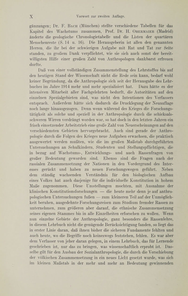 ganzungen; Dr. F. Bach (Miinchen) stellte verschiedene Tabellen fiir das Kapitel des Wachstums zusammen, Prof. Dr. H. Obermaier (Madrid) anderte die geologische Chronologietabelle und die Listen der quartaren Menschenreste (S. 14 u. 16). Die Herausgeberin ist alien den genannten Herren, die ihr bei der schwierigen Aufgabe mit Rat und Tat zur Seite standen, zu groBem Dank verpflichtet, wie sie sich auch sonst der bereit- willigsten Hilfe einer groBen Zahl von Anthropologen dankbarst erfreuen durfte. DaB von einer vollstandigen Zusammenstellung des Lehrstoffes bis auf den heutigen Stand der Wissenschaft nicht die Rede sein kann, bedarf wohl keiner Begriindung, da die Anthropologie sich seit der Herausgabe des Lehr- buches im Jahre 1914 mehr und mehr spezialisiert hat. Dazu hatte es der intensiven Mitarbeit aller Fachgelehrten bedurft, die Autoritaten auf den einzelnen Spezialgebieten sind, was nicht den Intentionen des Verfassers entsprach. AuBerdein hatte sich dadurch die Drucklegung der Neuauflage noch lange hinausgezogen. Denn wenn wahrend des Krieges die Forschungs- tatigkeit als solche und speziell in der Anthropologie durch die schicksals- schweren Wirren verdrangt worden war, so hat doch in den letzten Jahren ein frisch einsetzender Arbeitstrieb eine groBe Zahl von Neuerscheinungen auf den verschiedensten Gebieten hervorgebracht. Auch sind gerade der Anthro¬ pologie durch die Folgen des Krieges neue Aufgaben erwachsen, die praktisch ausgewertet werden muBten, wie die im groBen MaBstab durchgefiihrten Untersuchungen an Schulkindern, Studenten und Stellungspflichtigen, die in bezug auf Wachstums-, Entwicklungs- und auch Rassenfragen von groBer Bedeutung geworden sind. Ebenso sind die Fragen nach der rassialen Zusammensetzung der Nationen in den Yordergrund des Inter- esses geriickt und haben zu neuen Forschungswegen gefiihrt. Xeben deni standig wachsenden Verstandnis fiir den biologischen Aufbau eines Volkes hat auch dasjenige fiir die individuelle Konstitution in hohem MaBe zugenommen. Diese Umstellungen mochten, mit Ausnahme der klinischen Konstitutionsforschungen — die heute mehr denn je auf anthro- pologischen Untersuchungen fuBen — zum kleineren Ted auf der Unmoglich- keit beruhen, ausgedehnte Forschungsreisen zum Studium fremder Rassen zu unternehmen, zum groBeren aber darauf, die ethnische Zusammensetzung seines eigenen Stammes bis in alle Einzelheiten erforschen zu wollen. Wenn nun einzelne Gebiete der Anthropologie, ganz besonders die Rassenlehre, in diesem Lehrbuch nicht die geniigende Beriicksichtigung fanden, so liegt das in erster Linie daran, daB ihnen bisher die sicberen Fundamente fehlten und auch heute, wo die Begriffe noch keineswegs feststehen, fehlen. Es war aber dem Verfasser von jeher daran gelegen, in einem Lehrbuch, das fiir Lernende geschrieben ist, nur das zu bringen, was wissenschaftlich erprobt ist. Das- selbe gilt fiir den Ausbau der Sozialanthropologie, die durch die Yerschiebung der volkischen Zusammensetzung in ein neues Licht gesetzt wurde, was sich im kleinen MaBstab in der mehr und mehr an Bedeutung gewinnenden