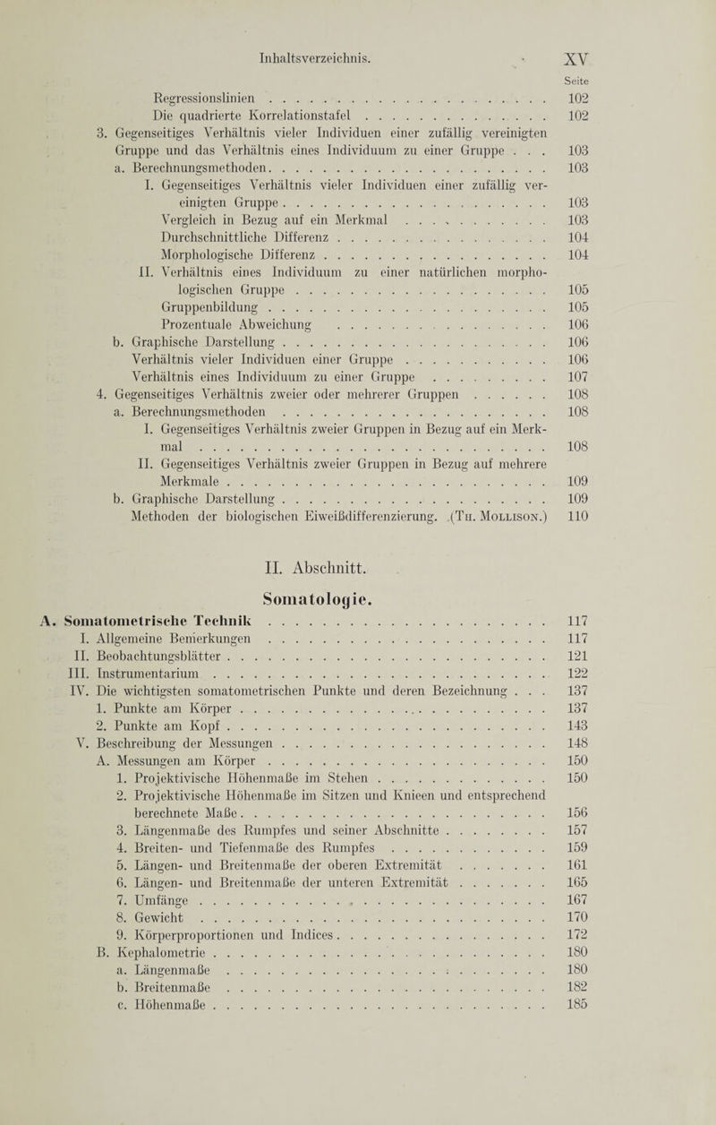 Seite Regressionslinien. 102 Die quadrierte Korrelationstafel. 102 3. Gegenseitiges Verhaltnis vieler Individuen einer zufallig vereinigten Gruppe und das Verhaltnis eines Individuum zu einer Gruppe . . . 103 a. Berechnungsmethoden. 103 I. Gegenseitiges Verhaltnis vieler Individuen einer zufallig ver¬ einigten Gruppe. 103 Vergleich in Bezug auf ein Merkmal . 103 Durchschnittliche Differenz. 104 Morphologische Differenz... 104 II. Verhaltnis eines Individuum zu einer natiirlichen morpho- logischen Gruppe. 105 Gruppenbildung. 105 Prozentuale Abweichung . 106 b. Graphische Darstellung. 106 Verhaltnis vieler Individuen einer Gruppe. 106 Verhaltnis eines Individuum zu einer Gruppe . 107 4. Gegenseitiges Verhaltnis zweier oder mehrerer Gruppen. 108 a. Berechnungsmethoden. 108 I. Gegenseitiges Verhaltnis zweier Gruppen in Bezug auf ein Merk¬ mal . 108 II. Gegenseitiges Verhaltnis zweier Gruppen in Bezug auf mehrere Merkmale. 109 b. Graphische Darstellung. 109 Methoden der biologischen EiweiBdifferenzierung. ,(Th. Mollison.) 110 II. Abschnitt. Somatologie. A. Somatometrische Teehnik. 117 I. Allgemeine Benierkungen . 117 II. Beobachtungsblatter. 121 III. Instrumentarium. 122 IV. Die wichtigsten somatometrischen Punkte und deren Bezeichnung . . . 137 1. Punkte am Korper. 137 2. Punkte am Kopf. 143 V. Beschreibung der Messungen. 148 A. Messungen am Korper. 150 1. Projektivische HohenmaBe irn Stehen. 150 2. Projektivische HohenmaBe im Sitzen und Knieen und entsprechend berechnete Malle. 156 3. LangenmaBe des Rumpfes und seiner Abschnitte. 157 4. Breiten- und TiefenmaBe des Rumpfes. 159 5. Langen- und BreitenmaBe der oberen Extremitat . 161 6. Langen- und BreitenmaBe der unteren Extremitat. 165 7. Umfange. 167 8. Gewicht . 170 9. Korperproportionen und Indices. 172 B. Kephalometrie. 180 a. LangenmaBe. 180 b. BreitenmaBe. 182 c. HohenmaBe. 185