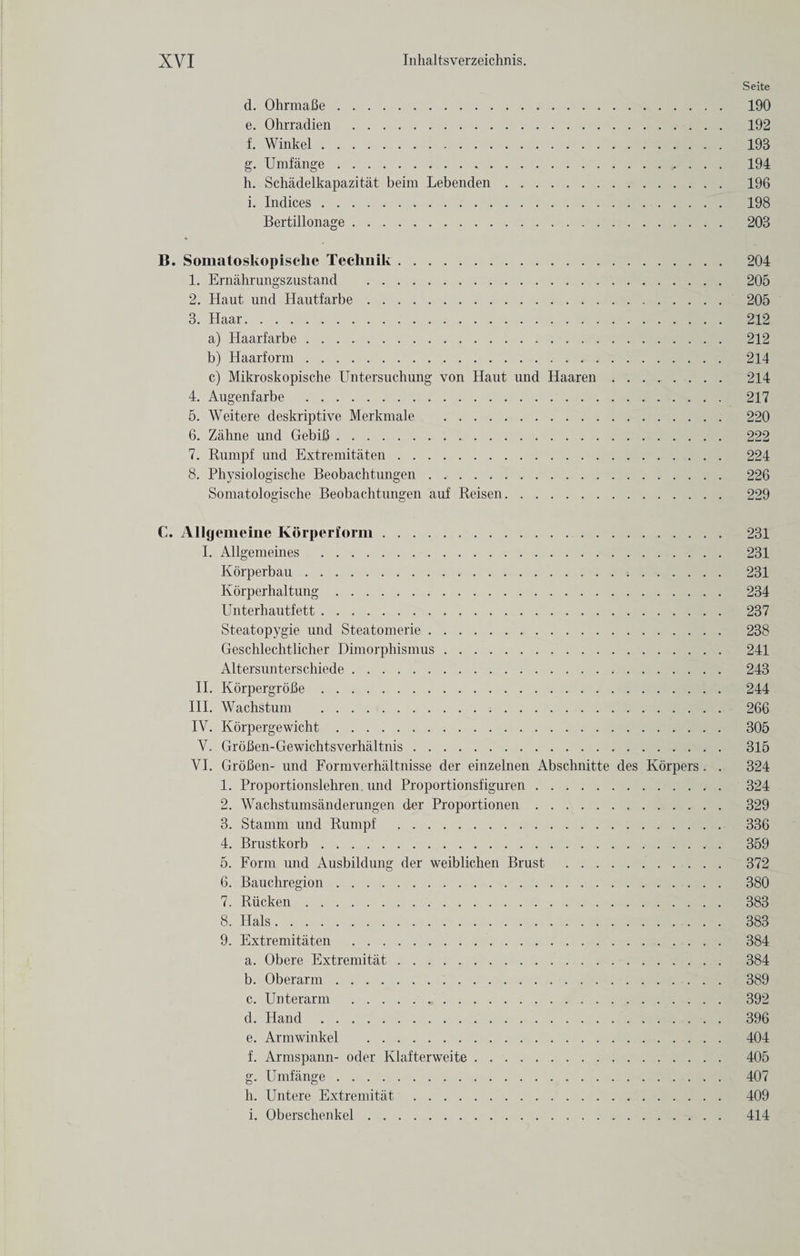 Seite d. OhrmaBe. 190 e. Ohrradien . 192 f. Winkel. 193 g. Umfange. 194 h. Schadelkapazitat beim Lebenden. 196 i. Indices. 198 Bertillonage. 203 B. Somatoskopische Techuik. 1. Ernahrungszustand . 2. Haut und Hautfarbe.. 3. Haar. a) Haarfarbe. b) Haarform. c) Mikroskopische Untersuchung von Haut nnd Haaren 4. Augenfarbe . 5. Weitere deskriptive Merkmale . 6. Zahne und GebiB. 7. Rumpf und Extremitaten. 8. Physiologische Beobachtungen. Somatologische Beobachtungen auf Reisen.. 204 205 205 212 212 214 214 217 220 222 224 226 229 C. Allgemeine Korperform. I. Allgemeines . Korperbau. Korperhaltung. Unterhautfett. Steatopygie und Steatomerie. Geschlechtlicher Dimorphismus. Altersunterschiede. II. KorpergroBe. III. Wachstum ... IV. Korpergewicht. V. GroBen-Gewichtsverhaltnis. VI. GroBen- und Formverhaltnisse der einzelnen iVbschnitte des Korpers . . 1. Proportionslehren und Proportionsfiguren. 2. Wachstumsanderungen der Proportionen. 3. Stamm und Rumpf . 4. Brustkorb. 5. Form und Ausbildung der weiblichen Brust . 6. Bauchregion. 7. Riicken. 8. Hals. 9. Extremitaten . a. Obere Extremitat. b. Oberarm. c. Unterarm . d. Hand. e. Arm winkel . f. Armspann- oder Klafterweite. g. Umfange. h. Untere Extremitat. i. Oberschenkel. 231 231 231 234 237 238 241 243 244 266 305 315 324 324 329 336 359 372 380 383 383 384 384 389 392 396 404 405 407 409 414