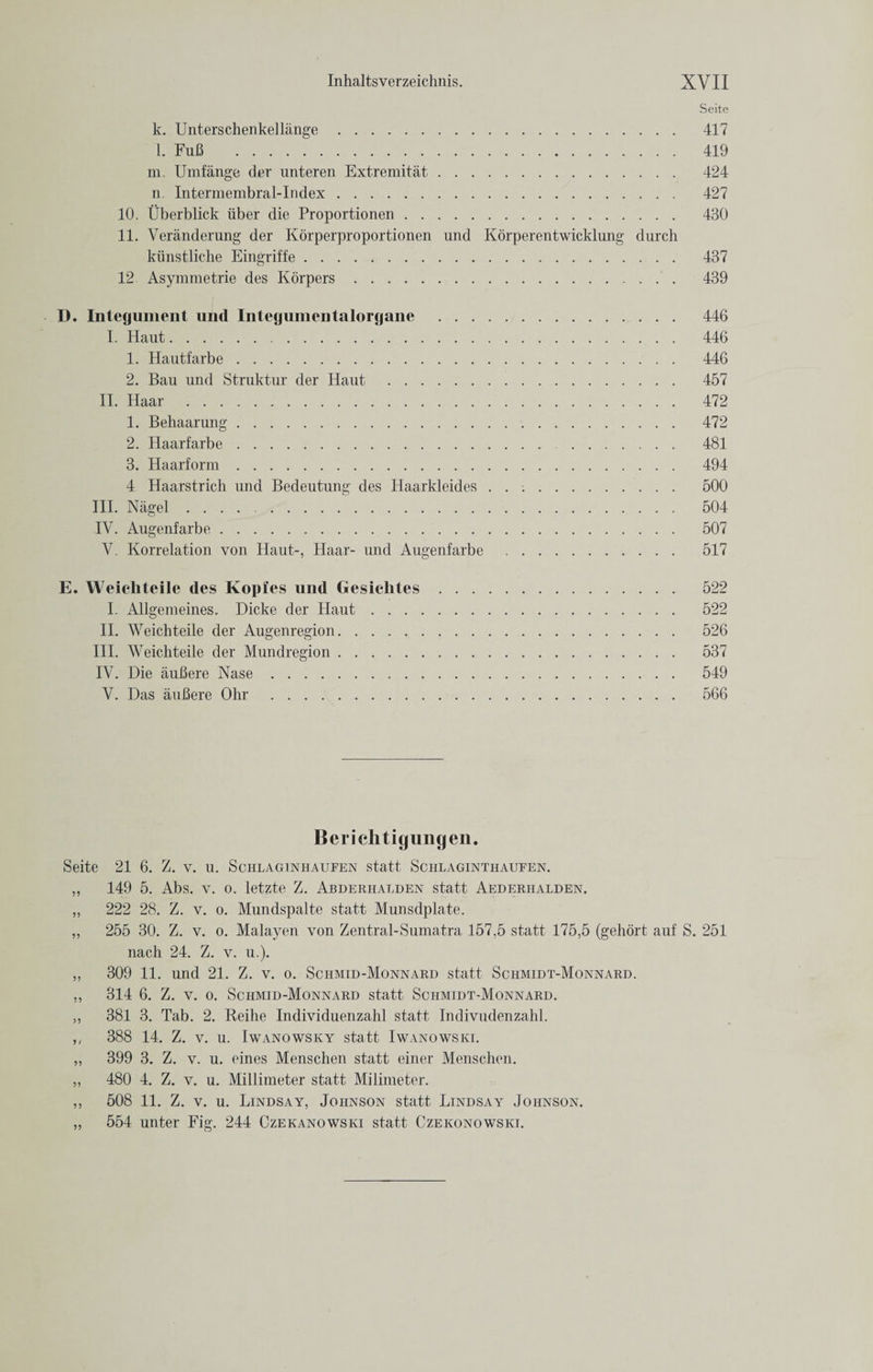 Seite k. Unterschenkellange. 417 l. FuB . 419 m. Umfange der unteren Extremitat. 424 n. Intermembral-Index. 427 10. Uberblick iiber die Proportionen. 430 11. Veranderung der Korperproportionen und Korperentwicklung durch kiinstliehe Eingriffe. 437 12 Asymmetrie des Korpers. 439 D. Integument und Integumentalorgane . 446 I. Haut. 446 1. Hautfarbe. 446 2. Ban und Struktur der Haut . 457 II. Haar . 472 1. Behaarung. 472 2. Haarfarbe. 481 3. Haarform. 494 4 Haarstricli und Bedeutung des Haarkleides. 500 III. Nagel .. 504 IV. Augenfarbe. 507 V. Korrelation von Haut-, Haar- und Augenfarbe . 517 E. Weieliteile des Kopies und Gesichtes. 522 I. Allgemeines. Dicke der Haut. 522 II. Weichteile der Augenregion. 526 III. Weichteile der Mundregion. 537 IV. Die iiuBere Nase. 549 V. Das auBere Ohr . 566 Berichtigungen. Seite 21 6. Z. v. u. Sciilaginhaufen statt Schlaginthaufen. „ 149 5. Abs. v. o. letzte Z. Ajbderhalden statt Aederhalden. „ 222 28. Z. v. o. Mundspalte statt Munsdplate. ,, 255 30. Z. v. o. Malayen von Zentral-Sumatra 157,5 statt 175,5 (gehort auf S. 251 nach 24. Z. v. u.). „ 309 11. und 21. Z. v. o. Schmid-Monnard statt Schmidt-Monnard. ,, 314 6. Z. v. o. Schmid-Monnard statt Schmidt-Monnard. ,, 381 3. Tab. 2. Reihe Individuenzahl statt Indivudenzahl. ,, 388 14. Z. v. u. Iwanowsky statt Iwanowski. „ 399 3. Z. v. u. eines Menschen statt einer Menschen. ,, 480 4. Z. v. u. Millimeter statt Milimeter. ,, 508 11. Z. v. u. Lindsay, Johnson statt Lindsay Johnson. „ 554 unter Fig. 244 Czekanowski statt Czekonowski.