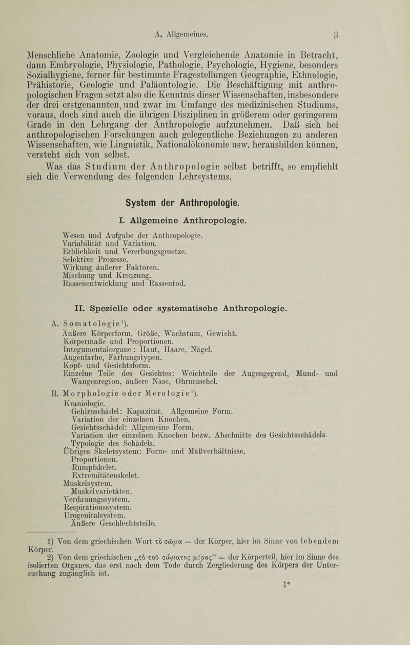Menschliche Anatomie, Zoologie und Vergleichende Anatomie in Betracht, dann Embryologie, Physiologic, Pathologie, Psychologie, Hygiene, besonders Sozialhygiene, ferner fiir bestimmte Fragestellungen Geographic, Ethnologic, Prahistorie, Geologie und Palaontologie. Die Beschaftigung mit anthro- pologischen Fragen setzt also die Kenntnis dieser Wissenschaften, insbesondere der drei erstgenannten, und zwar im Umfange des medizinischen Studiums, voraus, doch sind auch die ubrigen Disziplinen in groBerem oder geringerem Grade in den Lehrgang der Anthropologie aufzunehmen. DaB sich bei anthropologischen Forschungen auch gelegentliche Beziehungen zu anderen Wissenschaften, wie Linguistik, Nationalokonomie usw. herausbilden konnen, versteht sich von selbst. Was das Studium der Anthropologie selbst betrifft, so empfiehlt sich die Verwendung des folgenden Lehrsystems. System der Anthropologie. I. Allgemeine Anthropologie. Wesen und Aufgabe der Anthropologie. Variability und Variation. Erblichkeit und Vererbungsgesetze. Selektive Prozesse. Wirkung auBerer Faktoren. Mischung und Kreuzung. Rassenentwicklung und Rassentod. II. Spezielle oder systematische Anthropologie. A. Somatologie ')• AuBere Korperform, GroBe, Wachstum, Gewicht. KorpermaBe und Proportionen. Integumentalorgane : Haut, Haare, Nagel. Augenfarbe, Farbungstypen. Kopf- und Gesichtsform. Einzelne Teile des Gesichtes: Weichteile der Augengegend, Mund- und Wangenregion, auBere Nase, Ohrmuschel. B. Morpliologie oder Merologie-). Kraniologie. Gehirnschadel: Kapazitat. Allgemeine Form. Variation der einzelnen Knochen. Gesichtsschadel: Allgemeine Form. Variation der einzelnen Knochen bezw. Abschnitte des Gesichtsschadels. Typologie des Schadels. Ubriges Skeletsystem: Form- und Mafiverhaltnisse. Proportionen. Rumpfskelet. Extremitatenskelet. Muskelsystem. Muskelvarietaten. Verdauungssystem. Respirationssystem. Urogenitalsystem. AuBere Geschlechtsteile. 1) Von dem griechischen Wort xo oujjjia = der Korper, hier im Sinne von lebendem Korper. 2) Von dem griechischen „xo too cco/iaxoc p.='po&lt;;“ = der Korperteil, hier im Sinne des isolierten Organes, das erst nach dem Tode durch Zergliederung des Korpers der Unter- suchung zuganglich ist. 1*