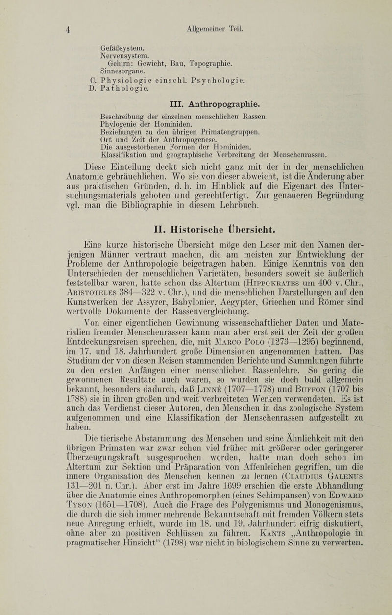 Gefafisystem. Nervensystem. Gehirn: Gewicht, Bau, Topographie. Sinnesorgane. C. Physiologie einschl. Psychologie. D. Pathologie. III. Anthropographie. Beschreibung der einzelnen menschlichen Rassen Phylogenie der Hominiden. Beziehungen zu den iibrigen Primatengruppen. Ort und Zeit der Anthropogenese. Die ausgestorbenen Formen der Hominiden. Klassifikation und geographische Verbreitung der Menschenrassen. Diese Einteilung deckt sich nicht ganz mit der in der menschlichen Anatomie gebrauchlichen. Wo sie von dieser abweicht, ist die Anderung aber aus praktisehen Griinden, d. h. im Hinblick auf die Eigenart des Unter- suchungsmaterials geboten und gerechtfertigt. Zur genaueren Begriindung ygl. man die Bibliographie in diesem Lehrbuch. II. Historische Ubersicht. Eine kurze historische Ubersicht moge den Leser mit den Namen der- jenigen Manner vertraut machen, die am meisten zur Entwicklung der Probleme der Anthropologie beigetragen haben. Einige Kenntnis von den Unterschieden der menschlichen Varietaten, besonders soweit sie auBerlich feststellbar waren, hatte schon das Altertum (Hippokrates um 400 v. Chr., Aristoteles 384—322 v. Chr.), und die menschlichen Darstellungen auf den Kunstwerken der Assyrer, Babylonier, Aegypter, Griechen und Bomer sind wertvolle Doknmente der Kassenvergleichung. Von einer eigentlichen Gewinnung wissenschaftlicher Daten und Mate- rialien fremder Menschenrassen kann man aber erst seit der Zeit der groBen Entdeckungsreisen sprechen, die, mit Marco Polo (1273—1295) beginnend, im 17. und 18. Jahrhundert groBe Dimensionen angenommen hatten. Das Studium der von diesen Keisen stammenden Berichte nnd Sammlungen fiihrte zu den ersten Anfangen einer menschlichen Rassenlehre. So gering die gewonnenen Resultate auch waren, so wurden sie doch bald allgemein bekannt, besonders dadurch, daB Linne (1707—1778) und Buffon (1707 bis 1788) sie in ihren groBen und weit verbreiteten Werken verwendeten. Es ist auch das Verdienst dieser Autoren, den Menschen in das zoologische System aufgenommen und eine Klassifikation der Menschenrassen aufgestellt zu haben. Die tierische Abstammung des Menschen und seine Ahnlichkeit mit den iibrigen Primaten war zwar schon viel friiher mit groBerer oder geringerer Uberzeugungskraft ausgesprochen worden, hatte man doch schon im Altertum zur Sektion und Preparation von Affenleichen gegriffen, um die innere Organisation des Menschen kennen zu lernen (Claudius Galenus 131—201 n. Chr.). Aber erst im Jahre 1699 erschien die erste Abhandlung iiber die Anatomie eines Anthropomorphen (eines Schimpansen) von Edward Tyson (1651—1708). Auch die Frage des Polygenismus und Monogenismus, die durch die sich immer mehrende Bekanntschaft mit fremden Volkern stets neue Anregung erhielt, wurde im 18. und 19. Jahrhundert eifrig diskutiert, ohne aber zu positiven Schliissen zu fiihren. Kants ,,Anthropologie in pragmatischer Hinsichtu (1798) war nicht in biologischem Sinne zu verwerten.