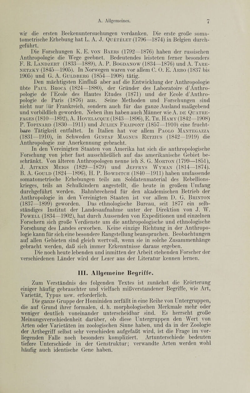 wir die ersten Beckenuntersuchungen verdanken. Die erste groBe soma- tometrische Erhebung hat L. A. J. Quetelet (1796—1874) in Belgien durch- geftihrt. Die Forschungen K. E. von Baers (1792—1876) haben der russischen Anthropologie die Wege geebnet. Bedeutendes leisteten ferner besonders F. R. Landzert (1833—1889), A. P. Bogdanow (1834—1876) und A. Tare- netzky (1845—1905). In Norwegen waren vor allem C. 0. E. Arbo (1837 bis 1905) und G. A. Guldberg (1854—1908) tatig. Den machtigsten EinfluB aber auf die Entwicklung der Anthropologie iibte Paul Broca (1824—1880), der Griinder des Laboratoire d’Anthro¬ pologie de l’Ecole des Hautes Etudes (1871) und der Ecole d’Anthro¬ pologie de Paris (1876) aus. Seine Methoden und Forschungen sind nicht nur fiir Frankreich, sondern auch fiir das ganze Ausland maBgebend und vorbildlich geworden. Neben ilnn haben auch Manner wie A. de Quatre- fages (1810—1892), A. Hovelacque (1843—1896), E. Th. Hamy (1842—1908) P. Topinard (1830—1911) und Julien Fraipont (1857—1910) eine frucht- bare Tatigkeit entfaltet. In Italien hat vor allem Paolo Mantegazza (1831—1910), in Schweden Gustaf Magnus Retzius (1842—1919) die Anthropologie zur Anerkennung gebracht. In den Vereinigten Staaten von Amerika hat sich die anthropologische Forschung von jeher fast ausschlieBlich auf das amerikanische Gebiet be- schrankt. Von alteren Anthropologen nenne ich S. G. Morton (1799—1851), J. Aitken Meigs (1829—1879) und Jeffrys Wyman (1814—1874). B. A. Gould (1824—1896), H. P. Bowditch (1840—1911) haben umfassende somatometrische Erhebungen teils am Soldatenmaterial des Rebellions- krieges, teils an Schulkindern angestellt, die heute in groBem Umfang durchgefuhrt werden. Bahnbrechend fiir den akademischen Betrieb der Anthropologie in den Vereinigten Staaten ist vor allem D. G. Brinton (1837—1899) geworden. Das ethnologische Bureau, seit 1877 ein selb- standiges Institut der Landesaufnahme unter der Direktion von J. W. Powell (1834—1902), hat durch Aussenden von Expeditionen und einzelnen Forschern sich groBe Verdienste um die anthropologische und ethnologische Forschung des Landes erworben. Keine einzige Richtung in der Anthropo¬ logie kann fiir sich eine besondere Rangstellung beanspruchen. Beobachtungen auf alien Gebieten sind gleich wertvoll, wenn sie in solche Zusammenhange gebracht werden, daB sich immer Erkenntnisse daraus ergeben. Die noch heute lebenden und inmitten der Arbeit stehenden Forscher der verschiedenen Lander wird der Leser aus der Literatur kennen lernen. III. Allgemeine Begriffe. Zum Verstandnis des folgenden Textes ist zunachst die Erorterung einiger haufig gebrauchter und vielfach miBverstandener Begriffe, wie Art, Varietat, Typus usw. erforderlich. Die ganze Gruppe der Hominiden zerfallt in eine Reihe von Untergruppen, die auf Grand ihrer formalen, d. h. morphologischen Merkmale mehr oder weniger deutlich voneinander unterscheidba-r sind. Es herrscht groBe Meinungsverschiedenheit dariiber, ob diese Untergruppen den Wert von Arten oder Varietaten im zoologischen Sinne haben, und da in der Zoologie der Artbegriff selbst sehr verschieden aufgefaBt wird, ist die Frage im vor- liegenden Falle noch besonders kompliziert. Artunterschiede bedeuten tiefere Unterschiede in der Genstruktur; verwandte Arten werden wohl haufig auch identische Gene haben.