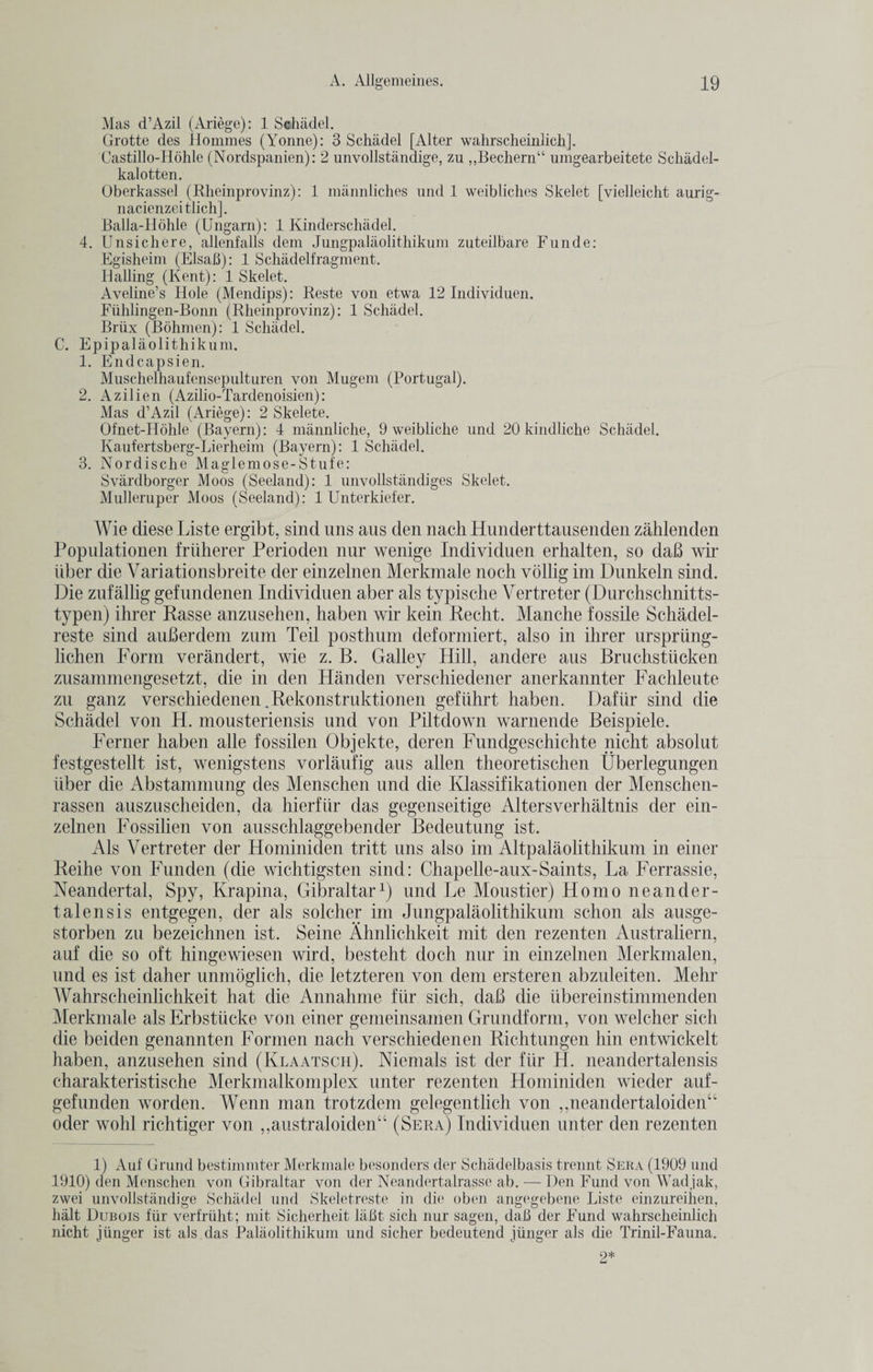 Mas d’Azil (Ariege): 1 Schadel. Grotte des Homines (Yonne): 3 Schadel [Alter wahrscheinlich]. Castillo-Hohle (Nordspanien): 2 unvollstandige, zu „Bechern“ umgearbeitete Schadel- kalotten. Oberkassel (Rheinprovinz): 1 mannliches und 1 weibliches Skelet [vielleicht aurig- nacienzeitlich]. Balla-Hohle (Ungarn): 1 Kinderschadel. 4. Unsichere, allenfalls dem Jungpalaolithikum zuteilbare Funde: Egisheim (Elsafi): 1 Schadelfragment. Hailing (Kent): 1 Skelet. Aveline’s Hole (Mendips): Reste von etwa 12 Individuen. Fiihlingen-Bonn (Rheinprovinz): 1 Schadel. Brlix (Bohmen): 1 Schadel. C. Epipalaolithikum. 1. Endcapsien. Muschelhaufensepulturen von Mugem (Portugal). 2. Azilien (Azilio-Tardenoisien): Mas d’Azil (Ariege): 2 Skelete. Ofnet-Hohle (Bayern): 4 mannliche, 9 weibliche und 20 kindliche Schadel. Kaufertsberg-Lierheim (Bayern): 1 Schadel. 3. Nordisclie Maglemose-Stufe: Svardborger Moos (Seeland): 1 unvollstandiges Skelet. Mulleruper Moos (Seeland): 1 Unterkiefer. Wie diese Liste ergibt, sind uns aus den nach Hunderttausenden zahlenden Populationen friiherer Perioden nur wenige Individuen erhalten, so dab wir Fiber die Variationsbreite der einzelnen Merkmale noch vollig im Dunkeln sind. Die zufallig gefundenen Individuen aber als typische Vertreter (Durchschnitts- typen) ihrer Passe anzusehen, haben wir kein Recht. Manche fossile Schadel- reste sind auberdem zum Teil posthum deformiert, also in ihrer ursprung- lichen Form verandert, wie z. B. Galley Hill, andere aus Bruchstiicken zusammengesetzt, die in den Handen verschiedener anerkannter Fachleute zu ganz verschiedenen.Rekonstruktionen geftilirt haben. Daftir sind die Schadel von H. mousteriensis und von Piltdown warnende Beispiele. Ferner haben alle fossilen Objekte, deren Fundgeschichte nicht absolut festgestellt ist, wenigstens vorlaufig aus alien theoretischen Uberlegungen iiber die Abstammung des Menschen und die Klassifikationen der Menschen- rassen auszuscheiden, da hierfiir das gegenseitige Altersverhaltnis der ein¬ zelnen Fossilien von ausschlaggebender Bedeutung ist. Als Vertreter der Hominiden tritt uns also im Altpalaolithikum in einer Reihe von Funden (die wichtigsten sind: Chapelle-aux-Saints, La Ferrassie, Neandertal, Spy, Krapina, Gibraltar1) und Le Moustier) Homo neander- talensis entgegen, der als solcher im Jungpalaolithikum schon als a.usge- storben zu bezeichnen ist. Seine Ahnlichkeit mit den rezenten Australiern, auf die so oft hingewiesen wird, besteht doch nur in einzelnen Merkmalen, und es ist daher unmoglich, die letzteren von dem ersteren abzuleiten. Mehr Wahrscheinhchkeit hat die Annahme flir sich, dab die ubereinstimmenden Merkmale als Erbstiicke von einer gemeinsamen Grundform, von welcher sich die beiden genannten Formen nach verschiedenen Richtungen hin entwickelt haben, anzusehen sind (Klaatsch). Menials ist der fur H. neandertalensis charakteristische Merkmalkomplex unter rezenten Hominiden wieder auf- gefunden worden. Wenn man trotzdem gelegentlich von ,,neandertaloiden“ oder wohl richtiger von ,,australoiden“ (Sera) Individuen unter den rezenten 1) Auf Grund bestimmter Merkmale besonders der Schadelbasis trennt Sera (1909 und 1910) den Menschen von Gibraltar von der Neandertalrasse ab. — Den Fund von Wadjak, zwei unvollstandige Schadel und Skeletreste in die oben angegebene Liste einzureihen, halt Dubois fiir verfriiht; mit Sicherheit laht sich nur sagen, dab der Fund wahrscheinlich nicht junger ist als das Palaolithikum und sicher bedeutend jiinger als die Trinil-Fauna. o* Li