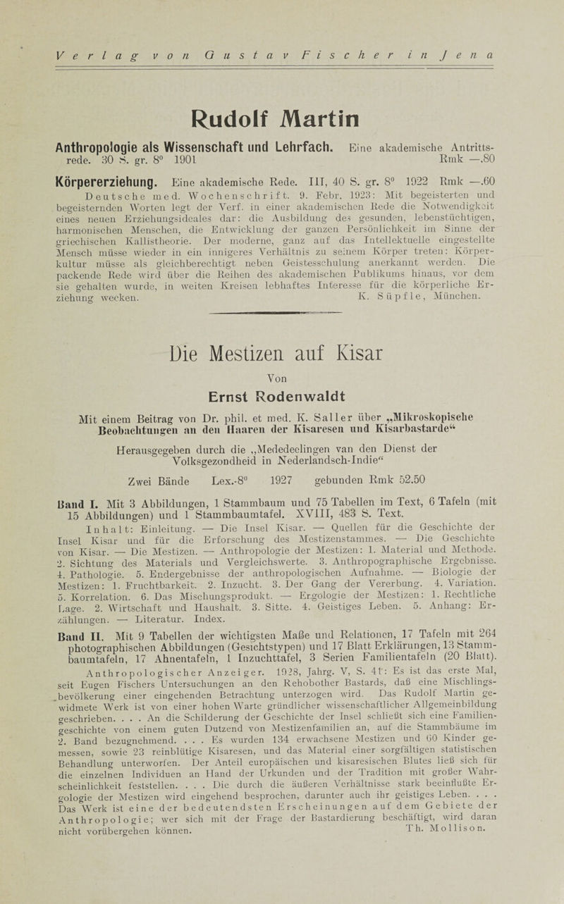 Rudolf Martin Anthropologie als Wissenschaft und Lehrfach. Eine akademische Antritts- rede. 30 S. gr. 8° 1901 Rmk —.80 Korpererziehling. Eine akademische Rede. Ill, 40 S. gr. 8° 1922 Rmk —.60 Deutsche med. Wochenschrift. 9. Febr. 1923: Mit begeisterten unci begeisternden Worten legt der Yerf. in einer akademischen Rede die Notwendigkoit eines neuen Erziehungsideales dar: die Ausbildung des gesunden, lebenstuchtigen, harmonischen Menschen, die Entwicklung der ganzen Personlichkeit im Sinne der griechischen Kallistbeorie. Der moderne, ganz auf das Intellektuelle eingestellte Mensch miisse wieder in ein innigeres Verhaltnis zu seinem Korper treten: Korper- kultur musse als gleichberechtigt neben Geistesschulung anerkannt werden. Die packende Rede wire! fiber die Reihen des akademischen Publikums hinaus, vor dem sie gehalten wurde, in weiten Kreisen lebhaftes Interesse fur die korperliche Er- ziehung weeken. K. Sup fie, Miinchen. Die Mestizen auf Kisar Yon Ernst Rodenwaldt Mit einem Beitrag von Dr. phil. et med. Iv. Sailer iiber „Mikroskopisclie Beolmclitiingen an den Haaren der Ivisaresen nnd Kisarbastarde44 Herausgegeben durch die ,,Mededeelingen van den Dienst der Volksgezondheid in Nederlandsch-Indie“ Zwei Bande Lex.-8° 1927 gebunden Rmk 52.50 Band I. Mit 3 Abbildungen, 1 Stammbaum und 75 Tabellen im Text, 6 Tafeln (mit 15 Abbilclungen) und 1 Stammbaumtafel. XVIII, 483 S. Text. In halt: Einleitung. — Die Insel Kisar. — Quellen fur die Geschichte der Insel Kisar und fur die Erforschung des Mestizenstammes. — Die Geschichte von Kisar. — Die Mestizen. — Anthropologie der Mestizen: 1. Material und Methode. 2. Sichtung des Materials und Vergleichswerte. 3. Anthropographische Ergebnisse. 4. Pathologie. 5. Endergebnisse der anthropologischen Aufnahme. — Biologie der Mestizen: °1. Fruchtbarkeit. 2. Inzucht. 3. Der Gang der Vererbung. 4. Variation. 5. Korrelation. 6. Das Miscliungsprodukt. — Er.gologie der Mestizen: 1. Rechtliche Page. 2. Wirtschaft und Haushalt. 3. Sitte. 4. Geistiges Leben. 5. Anhang: Er- zahlungen. — Literatur. Index. Band II. Mit 9 Tabellen der wichtigsten Malle und Relationen, 17 Tafeln mit 264 photographischen Abbildungen (Gesichtstypen) und 17 Blatt Erklarungen, 13 Stamm- baumtafeln, 17 Ahnentafeln, 1 Inzuchttafel, 3 Serien Familientafeln (20 Blatt). A n t h r o p o 1 o g i s ch e r Anzeiger. 1923, Jahrg. V, S. 41: Es ist das erste Mai, seit Eugen Fischers Untersuchungen an den Rehobother Bastards, dafl eine Mischlings- bevolkerung einer eingehenden Betrachtung unterzogen wird. Das Rudolf Martin ge- widmete Werk ist von einer hohen Warte griindlicher wissenschaftlicher Allgemeinbildung geschrieben. ... An die Schilderung der Geschichte der Insel schlieflt sich eine Familien- weschichte von einem guten Dutzend von Mestizenfamilien an, auf die Stammbaume im 2. Band bezugnehmend. . . . Es wurden 134 erwachsene Mestizen und GO Kinder ge- messen, sowie^^B reinbliitige Kisaresen, und das Material einer sorgfaltigen statistischen Behandlung unterworfen. Der Anted europaischen und kisaresischen Blutes liefl sich fur die einzelnen Individuen an Hand der Urkunden und der Tradition mit grofier Wahr- scheinlichkeit feststellen. . . . Die durch die aufieren Verhaltnisse stark beeinflufite Er- gologie der Mestizen wird eingehend besprochen, darunter auch ihr geistiges Leben. . . . Das &amp;Werk ist eine der bedeutendsten Erscheinungen auf dem Gebiete der Anthropologie; wer sich mit der Frage der Bastardierung beschaftigt, wird daran nicht voriibergehen konnen. T h. Mollison. c&gt;
