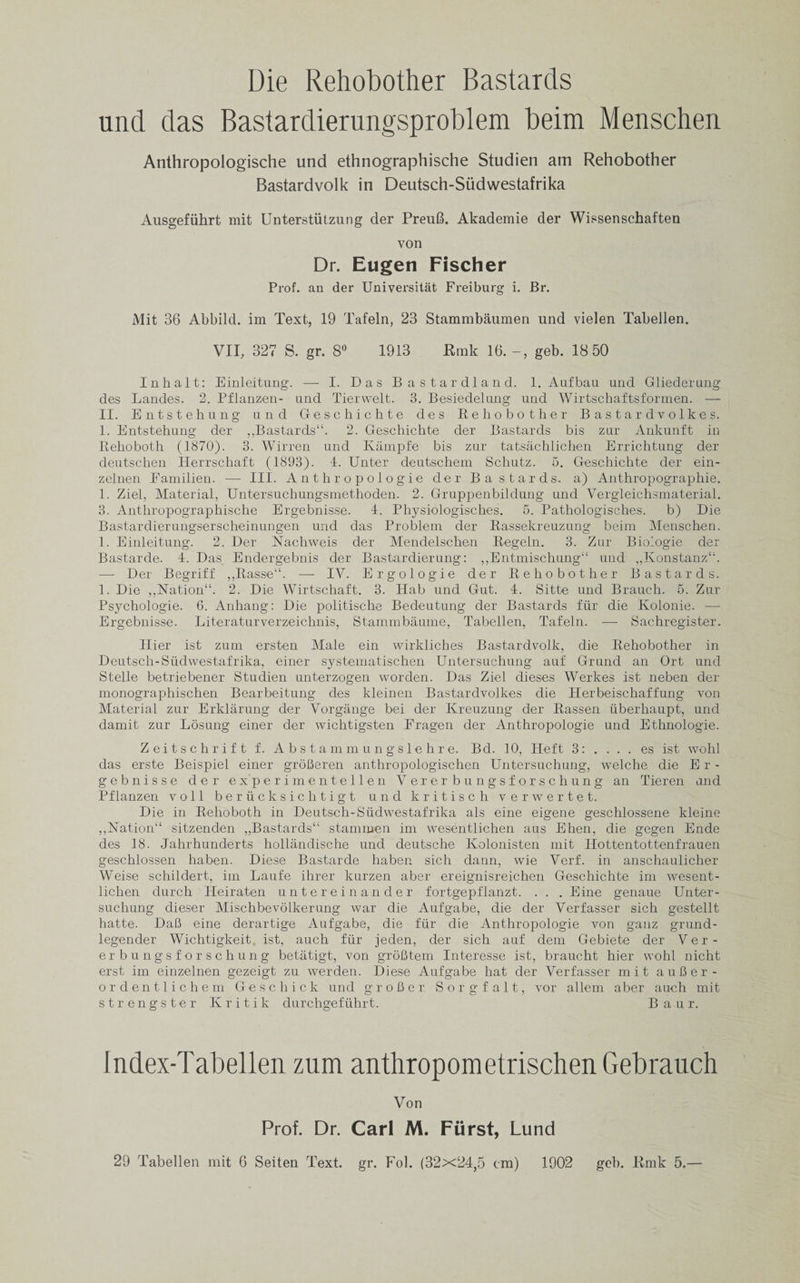 Die Rehobother Bastards und das Bastardierungsproblem beim Menschen Anthropologische und ethnographische Studien am Rehobother Bastardvolk in Deutsch-Siidwestafrika Ausgefuhrt mit Unterstutzung der PreuB. Akademie der Wissenschaften von Dr. Eugen Fischer Prof, an der Universitat Freiburg i. Br. Mit 36 Abbild. im Text, 19 Tafeln, 23 Stammbaumen und vielen Tabeilen. VII, 327 S. gr. 8° 1913 Rmk 16. geb. 18 50 Inhalt: Einleitung. — I. Das Bastardland. 1. Aufbau und Gliederung des Landes. 2. Pflanzen- und Tierwelt. 3. Besiedelung und Wirtschaftsformen. — II. Entstehung und G-eschichte des Rehobother B astardvolkes. 1. Entstehung der ,,Bastards”. 2. Geschichte der Bastards bis zur Ankunft in Rehoboth (1870). 3. Wirren und Kampfe bis zur tatsachlichen Errichtung der deutschen Herrschaft (1893). 1. Unter deutschem Schutz. 5. Geschichte der ein- zelnen Familien. —- III. Anthropologie der Bastards, a) Anthropographie. 1. Ziel, Material, Untersuchungsmethoden. 2. Gruppenbildung und Vergleichsmaterial. 3. Anthropographische Ergebnisse. 4. Physiologisches. 5. Pathologisches. b) Die Bastardierungserscheinungen und das Problem der Rassekreuzung beim Menschen. 1. Einleitung. 2. Der Nachweis der Mendelschen Regeln. 3. Zur Biologic der Bastarde. 4. Das Endergebnis der Bastardierung: ,,Entmischung“ und „Konstanz‘;. — Der Begriff ,,Rasse“. — IV. Ergologie der Rehobother Bastards. 1. Die ,,Nation”. 2. Die Wirtschaft. 3. Hab und Gut. 4. Sitte und Brauch. 5. Zur Psychologie. 6. Anhang: Die politische Bedeutung der Bastards fur die Kolonie. —• Ergebnisse. Literaturverzeichnis, Stammbaume, Tabeilen, Tafeln. —- Sachregister. Ilier ist zum ersten Male ein wirkliches Bastardvolk, die Rehobother in Deutsch-Siidwestafrika, einer systematischen Untersuchung auf Grund an Ort und Stelle betriebener Studien unterzogen worden. Das Ziel dieses Werkes ist neben der monographischen Bearbeitung des kleinen Bastardvolkes die Ilerbeischaffung von Material zur Erklarung der Vorgange bei der Kreuzung der Rassen iiberhaupt, und damit zur Losung einer der wichtigsten Fragen der Anthropologie und Ethnologic. Zeitschrift f. Abstammungslehre. Bd. 10, Ileft 3: . ... es ist wohl das erste Beispiel einer groheren anthropologischen Untersuchung, welche die E r - gebnisse der e x p e r i m e n te 11 e n Yerer bungsfors chung an Tieren and Pflanzen voll beriicksichtigt und kritisch verwertet. Die in Rehoboth in Deutsch-Siidwestafrika als eine eigene geschlossene kleine ,,]Siation“ sitzenden „Bastards“ stain men im wesentlichen aus Ehen, die gegen Ende des 18. Jahrhunderts hollandische und deutsche Kolonisten mit Ilottentottenfrauen geschlossen haben. Diese Bastarde haben siclr dann, wie Verf. in anschaulicher Weise schildert, im Laufe ihrer kurzen aber ereignisreichen Geschichte im wesent¬ lichen durch Heiraten untereinander fortgepflanzt. . . . Eine genaue Unter¬ suchung dieser Mischbevolkerung war die Aufgabe, die der Verfasser sich gestellt hatte. DaB eine derartige Aufgabe, die fiir die Anthropologie von ganz grund- legender Wiehtigkeit ist, auch fiir jeden, der sich auf dem Gebiete der Ver- erbungsforschung betatigt, von groBtem Interesse ist, braucht hier wohl nicht erst im einzelnen gezeigt zu werden. Diese Aufgabe hat der Verfasser mit auBer - ordentlichem Ge sc hick und groBer Sorgfalt, vor allem aber auch mit strengster Kritik durchgefiihrt. Baur. Index-Tabellen zum anthropometrischenGehrauch Von Prof. Dr. Carl M. Fiirst, Lund