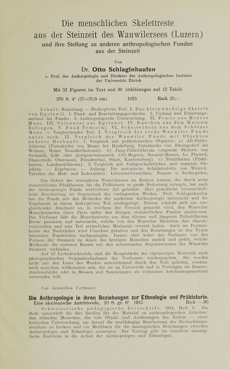 Die menschlichen Skelettreste ans der Steinzeit des Wauwilersees (Luzern) und ihre Stellung zu anderen anthropologischen Funden aus der Steinzeit Von Dr. Otto Schlaginhaufen o. Prof, der Anthropologie und Direktor des Anthropologischen Instituts der Universitat Zurich Mit 52 Figuren im Text und 36 Abbildungen auf 12 Tafeln 278 S. 4° (27x20,5 cm) 1925 Rmk 20.— I n h a 11: Einleitung. — Deskriptiver Teil: I. Das kleinwuchsige Skelett von Egolzwil. 1. Fund- und Bearbeitungsgeschichte. 2. Umfang und Erhaltungs- zustand des Fundes. 3. Anthropologische Untersuchung. II. Femur aus Meyers Moos. III. Calcaneus aus Egolzwil. IV. Ivnochen aus deni Museum Zof ingen. V. Fund Tedeschi. VI. Scheitelbein aus dem Schotzer Moos. — Vergleichender Teil: I. Vergleich der sechs Wauwiler Funde unter sich. II. Vergleich der Wauwiler Funde mit Objekten and ere r Her k unit. 1. Vergleich mit prahistorischen Objekten: a) Alt-Palao- lithicum (Unterkiefer von Mauer bei Heidelberg, Unterkiefer von Ehringsdorf bei Weimar, Homo Neanderthalensis). b) Jung-Palaolithicum (negroide Skelette von Grimaldi, LoB- oder Aurignacienmensch, Cro-Magnon, Baousse-Rousse, Le Placard, Chancelade, Obercassel, Freudenthal, Ofnet, Kaufertsberg). c) Neolithicum (Pfahl- bauten, Landneolithicum). 2. Vergleich mit fruhgeschichtlichen und rezenten Ob¬ jekten. — Ergebnisse. — Anliang: Die metopische Schadelcalotte von Wauwil. Tabellen der Mail- und Indexzahlen. Literaturverzeichnis. Namen- u. Sachregister. Das Gebiet des verlandeten Wauwilersees im Kanton Luzern, das dureh seine steinzeitlichen Pfahlbauten fur die Prahistorie so groBe Bedeutung erlangte, hat auch der Anthropologie Funde wertvollster Art geliefert. Ihre griindliclie wissenschaft- liche Bearbeitung ist Gegenstand des vorliegenden Werkes. Prof. Schlaginhaufen hat die Funde mit den Methoden der modernen Anthropologie untersucht und die Ergebnisse in einem deskriptiven Teil niedergelegt. Diesem schlieBt sich ein ver- gleichender Abschnitt an, in welchem der Versuch gemacht wird, den Wauwiler Menschenresten ihren Platz unter den ubrigen steinzeitlichen Funden anzuweisen. Der Verfasser laBt die Menschenreste aus dem alteren und jtingeren Palaolithicum Revue passieren und untersucht, welche von den Wauwiler Skeletten ihre charak- teristischen und zum Teil urtiimlichen Merkmale vererbt haben. Auch im Formen- kreise der Neolithiker wird Umschau gehalten und den Beziehungen zu den Typen bekannter Fundstellen nachgegangen. Immer aber kehrt der Verfasser von den Formen der Steinzeit zu denen des lieutigen Menschen zuriick und priift, welche Merkmale die rezenten Rassen mit den interessanten Reprasentanten der Wauwiler Steinzeit verbinden. Auf 12 Lichtdrucktafeln sind die Hauptstiicke des eigenartigen Materials nach photographischen Originalaufnahmen des Verfassers wiedergegeben. Sie werden nicht nur den Leser des Werkes unterstutzend clurch den Text geleiten, sondern auch manchem willkommen sein, der sie im Unterricht und in Vortragen als Demon- strationsbilcler oder in Museen und Sammlungen als wirksames Anschauungsmaterial vei'wenden will. Von demselben Verfasser: Die Anthropologie in ihren Beziehungen zur Ethnologie und Prahistorie. Eine akademische Antrittsrede. 20 S. gr. 8° 1913 Rmk —.80 Schweizerische padagogische Zeitschrift. 1913, Heft 3: Die Rede unterwirft die drei Quellen fiir das Material zu anthropologischen Arbeiten: den lebenden Menschen, das tote Objekt und AeuBerungen der Kultur — einer kritischen Untersuchung, um darauf die unabhangige Bearbeitung der Beobachtungs- resultate zu fordern und ein Merkbuch fiir die mannigfachen Beziehungen zwischen Anthropologie und Ethnologie anzuregen. Der Vortrag gibt im einzelnen mannig- fache Einblicke in die Arbeit der Anthropologen und Ethnologen.