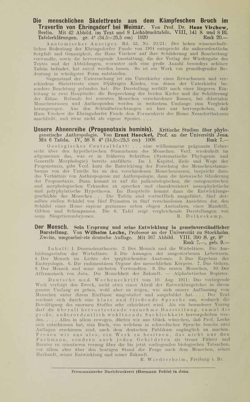Travertin von Ehringsdorf bei Weimar. Von Prof. Dr. Hans Virchow, Berlin. Mit 42 Abbild. im Text und 8 Lichtdrucktafeln. VIII, 141 S. und 8 Bl. Tafelerklarungen. gr. 4° (34,5x25,5 cm) 1920 Emk 20.— A n a t o m i s c li e r Anzeiger. Bd. 53, Nr. 20/21: Der liohen wissenschaft- lichen Bedeutung der Ehringsdorfer Funde von 1914 entspricht die aufierordentliche Sorgfalt und Genauigkeit, die Hans Virchow auf ihre Schilderung und Bearbeitung verwandte, sowie die hervorragende Ausstattung, die der Verlag der Wiedergabe des Textes und der Abbildungen, worunter sich eine groBe Anzahl besonders schoner Tafeln befindet, hat zuteil werden lassen. So ist ein Werk von grundlegender Be¬ deutung in wiirdigster Form entstanden. Gegenstand der Untersuchung ist ein Unterkiefer eines Erwachsenen und ver- schiedene Skelettreste eines lOjahrigen Kindes, von denen der Unterkiefer be- sondere Beachtung gefunden hat. Die Darstellung zerfallt nacli einer langeren Ein- leitung in zwei Hauptteile: die Besprechung der beiden Kiefer und die Schilderung der Zahne. Befunde bei rezenten Menschen verschiedener Bassen, bei diluvialen Menschenrassen und Anthropoiden werden in weitestem Umfange zum Vergleich herangezogen. Aus den SchluBbetrachtungen sei hier nur hervorgehoben, da,B Hans Virchow die Ehringsdorfer Funde dem Formenkreis des Homo Neanderthalensis anschlieBt, und zwar nicht als eigene Spezies. . . . Unsere Ahnenreihe (Progonotaxis hominis). Kritische studien uber phyio- genetische Anthropologie. Von Ernst Haeckel, Prof, an der Universitat Jena. Mit 6 Tafeln. IV, 58 S 4° (34,5x25,5 cm) 1908 Kmk 7.— Geologise lies Centralblatt: . . . eine willkommene pragnante Ueber- sicht uber den hypothetischen Stammbaum des Menschen. Verf. wiederholt im allgemeinen das, was er in fruheren Schriften (Systematise he Phylogenie und Generelle Morphologic) bereits ausfuhrte. Im 1. Kapitel, Ziele und Wege der Progonotaxis, gibt Verf. kurz die Entwicklung der Forschung des Menschenstamm- baums von der Urzelle bis zu den verschiedenen Menschenrassen, bespricht dann das Verhaltnis von Anthropogenic zur Anthropologie, dann die historische Gliederung der Progonotaxis. Dann kommt er auf die palaontologischen, die ontogenetischen und morphologischen Urkunden zu spree hen und charakterisiert monophyletische und polyphyletische ilypothesen. Im Hauptteile kommt dann die Entwicklungs- gescliichte des Menschen . . . Die Tafeln sind vortrefflich ausgefuhrt, fiinf der- selben stellen Schadel von fiinf Primaten in fiinf verschiedenen Ansichten dar, den Schadel eines Homo sapiens germanus neben obigen Australiers, eines Mandrill, Gibbon und Schimpansen. Die 6. Tafel zeigt vergleichende Darstellungen von neun Saugetierembryonen, B. Delkeskamp. Der MenSCh. Sein Unsprung und seine Entwicklung in gemeinverstandliclier Darstellung. Von Wilhelm Leche, Professor an der Universitat zu Stockholm. Zweite, umgearbeiiete deutsche Auflage. Mit 367 Abbild. VIII, 390 S. gr. 8° Rmlc 7.—, geb. 9.— Inhalt: 1. Deszendenztheorie. 2. Der Mensch und die Wirbeltiere. Die Aus- bildungsstufen der Wirbeltiere. 3. Die Anssagen der ausgestorbenen Lebewesen. 4. Der Mensch im Lichte der yprgleichenden Anatomie. 5. Das Ergebnis der Embryologie. 6. Die rudimentaren Organe des menschlichen Korpers. 7. Das Gehirn. 8. Der Mensch und seine nachsten Verwandten. 9. Die ersten Menschen. 10. Der Affenmensch von Java. Die Menschbeit. der Zukunft. — Alpliabetisches Begister. Deutsche med. Wochenschrift vom 10. Aug. 1911: Das vorliegende Werk verfolgt den Zweck, nicht etwa einen AbriB der Entwicklungslehre in ihrem ganzen Umfang zu geben, wohl aber zu zeigen, wie sich unsere Auffassung vom Menschen unter ihrem Einflus.se umgestaltet und ausgebildet hat. . . . Der Text zeiclmet sich durcli eine klare und flieBende Spraclie aus, wodurch die Bewaltigung des enormen Stoffes sehr erleichtert wird. Als ein besonderer Vorzug darf die ii her all hervortretende vornehme Darstellung, zuma.l die groBe, auBeror dentlich wohltuende Sachlichkeit hervorgehoben wer¬ den. . . , Alles in allem erwogen, diirfen wir uns Gliick wiinschen, daB Prof. Leclie sich entschlossen hat, sein Buch, von welchem in schwedischer Sprache bereits zwei Auflagen erschienen sind, aucli dem deutschen Publikum zuganglicli zu machen. F r e u e n wir uns also, ein W e r k zu besitzen, das nicht n u r d e n Fachmann, sondern auch j eden Gebil deten als treuer Fiihrer un,d Berater zu orientieren vermag iiber die bis jetzt vorliegenden biologischen Tatsachen, vor allem aber iiber den heutigen Stand der Frage nach dem Menschen, seiner Herkunft, seiner Entwicklung und seiner Zukunft. B. Wiedershei m , Freiburg i. Br. Frommannsche Buehdruckerei (Hermann Pohle) in Jena.