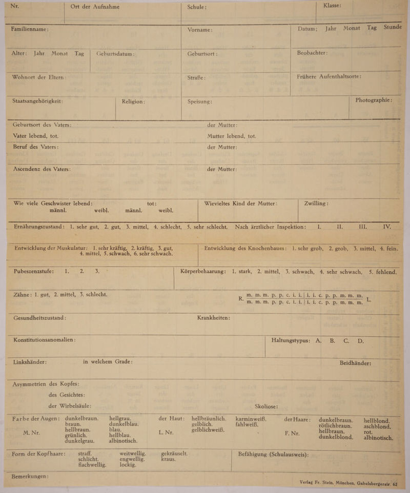Familienname: Vorname: • Datum; Jahr Monat Tag Stunde Alter: Jahr Monat Tag Geburtsdatum: Geburtsort: Beobachter: Wohnort der Eltern: StraBe: Friihere Aufenthaltsorte: Staatsangehorigkeit: Religion: Speisung: Photographic: Geburtsort des Vaters: . der Mutter: Vater lebend, tot. Mutter lebend, tot. Beruf des Vaters: der Mutter: Ascendenz des Vaters: der Mutter: Wie viele Geschwister lebend: tot: mannl. weibl. mannl. weibl. Wievieltes Kind der Mutter: Zwilling: Ernahrungszustand: 1. sehr gut, 2. gut, 3. mittel, 4. schlecht, 5. sehr schlecht. Nach arztlicher Inspektion: I. II. III. IV. Entwicklung der Muskulatur: 1. sehr kraftig, 2. kraftig, 3. gut, 4. mittel, 5. schwach, 6. sehr schwach. Entwicklung des Knochenbaues: 1. sehr grob, 2. grob, 3. mittel, 4. fein. Pubeszenzstufe: 1. 2. 3. Korperbehaarung: 1. stark, 2. mittel, 3. schwach, 4. sehr schwach, 5. fehlend. Zahne: 1. gut, 2. mittel, 3. schlecht. m. m. m. p. p. c. i. i. | i. i. c. p. p. m. m. m. m. m. m. p. p. c. i. i. | i. i. c. p. p. m. m. m. Gesundheitszustand: Krankheiten: Konstitutionsanomalien: Linkshander: in welchem Grade: Asymmetrien des Kopfes: des Gesichtes: der Wirbelsaule: Far be der Augen : M. Nr. dunkelbraun. braun. hellbraun. griinlich. dunkelgrau. hellgrau. dunkelblau. blau. hellblau. albinotisch. Haltungstypus: A. B. C. D. Beidhander: Skoliose: der Haut: L. Nr. hellbraunlich. gelblich. gelblichweiB. karminweiB. fahlweiB. der Haare: F. Nr. dunkelbraun. rotlichbraun. hellbraun. dunkelblond. hellblond. aschblond. rot. albinotisch. Form der Kopfhaare: straff. weitwellig. schlicht. engwellig. flachwellig. lockig. ekrauselt. raus. Befahigung (Schulausweis): Bemerkungen: Verlag Fr. Stein, Miinchen, Gabelsbergerstr. 62