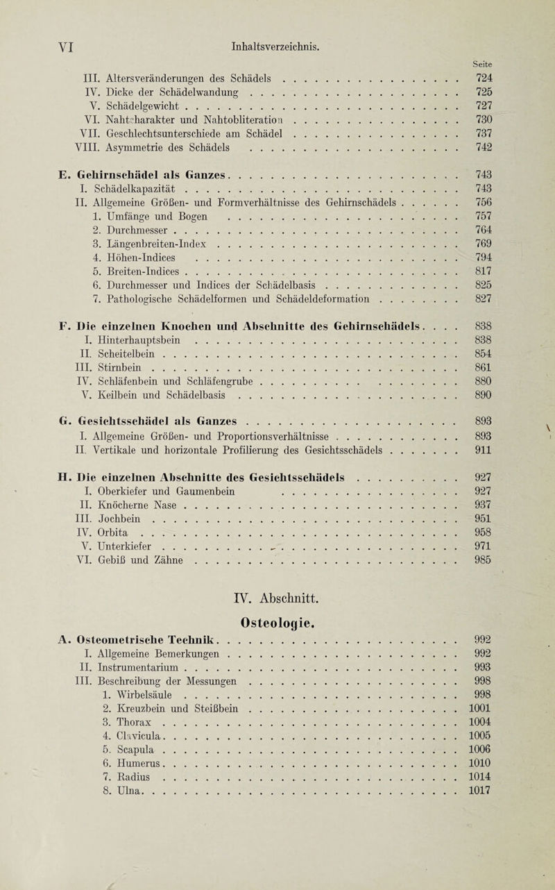 Seite III. Altersveranderungen des Schadels. 724 IV. Dicke der Schadelwandung. 725 V. Schadelgewicht. 727 VI. Nahtcharakter und Nahtobliteratiou. 730 VII. Geschlechtsunterschiede am Schadel. 737 VIII. Asymmetrie des Schadels . 742 E. Gehirnsehadel als Ganzes. 743 I. Schadelkapazitat. 743 II. Allgemeine GroBen- und Formverhaltnisse des Gehirnschadels. 756 1. Umfange und Bogen . 757 2. Durchmesser. 764 3. Langenbreiten-Index. 769 4. Hohen-Indices . 794 5. Breiten-Indices. 817 6. Durchmesser und Indices der Schadelbasis. 825 7. Pathologische Schadelformen und Schadeldeformation. 827 F. Die einzelnen Knochen und Absclinitte des Gehirnschadels.... 838 I. Hinterhauptsbein . 838 II. Scheitelbein. 854 III. Stirnbein. 861 IV. Schlafenbein und Schlafengrube. 880 V. Keilbein und Schadelbasis. 890 G. Gesichtsschadel als Ganzes. 893 I. Allgemeine GroBen- und Proportionsverhaltnisse. 893 II. Vertikale und horizontale Profilierung des Gesichtsschadels. 911 II. Die einzelnen Absclinitte des Gesichtsschadels. 927 I. Oberkiefer und Gaumenbein 927 II. Knocherne Nase. 937 III. Jochbein. 951 IV. Orbita. 958 V. Unterkiefer. 971 VI. GebiB und Zahne. 985 IV. Abschnitt. Osteologie. A. Osteometrisehe Teehnik. 992 I. Allgemeine Bemerkungen. 992 II. Instrumentarium. 993 III. Beschreibung der Messungen. 998 1. Wirbelsaule. 998 2. Kreuzbein und SteiBbein.1001 3. Thorax.1004 4. Clavicula.1005 5. Scapula.1006 6. Humerus.1010 7. Radius. 1014