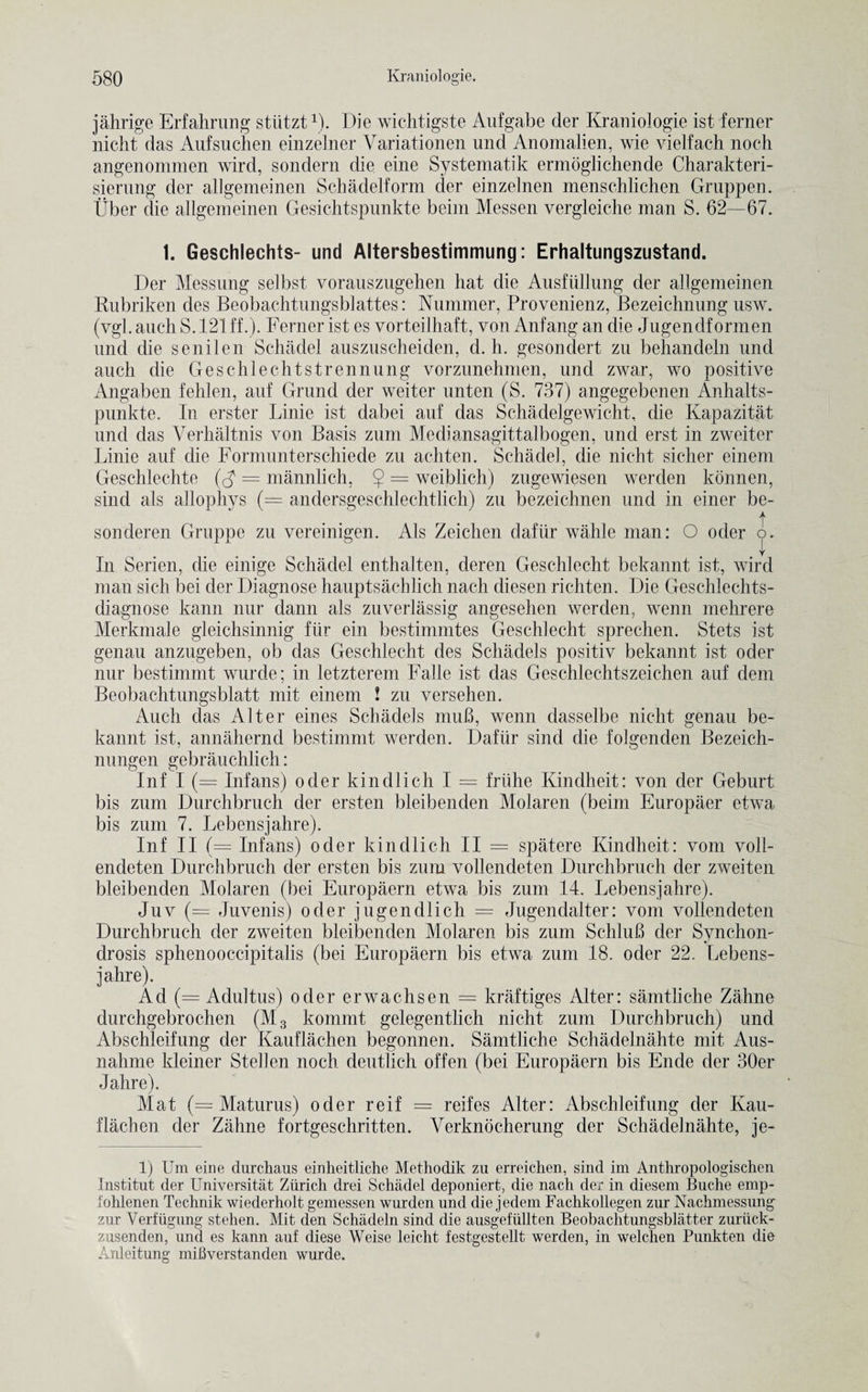jahrige Erfahrung sttitzt1). Die wichtigste Aufgabe der Kraniologie ist ferner nicht das Aufsuchen einzelner Variationen und Anomalien, wie vielfach noch angenommen wird, sondern die eine Systematik ermoglichende Charakteri- sierung der allgemeinen Schadelform der einzelnen menschlichen Gruppen. Uber die allgemeinen Gesichtspunkte beim Messen vergleiche man S. 62—67. 1. Geschlechts- und Altersbestimmung: Erhaltungszustand. Der Messung selbst vorauszugehen hat die Ansfiillung der allgemeinen Rubriken des Beobachtungsblattes: Nummer, Provenienz, Bezeichnung usw. (vgl. auch S. 121 ff.). Ferner ist es vorteilhaft, von Anfang an die Jugendformen und die senilen Schadel auszuscheiden, d. h. gesondert zu behandeln und auch die Geschlechtstrennung vorzunehmen, und zwar, wo positive Angaben fehlen, auf Grand der weiter unten (S. 737) angegebenen Anhalts- punkte. In erster Linie ist dabei auf das Schadelgewicht, die Kapazitat und das Verhaltnis von Basis zum Mediansagittalbogen, und erst in zweiter Linie auf die Formunterschiede zu achten. Schadel, die nicht sicher einem Geschlechte (A = mannlich. $ = weiblich) zugewiesen werden konnen, sind als allophys (= andersgeschlechtlich) zu bezeichnen und in einer be- t sonderen Gruppe zu vereinigen. Als Zeichen dafiir walile man: O oder o. In Serien, die einige Schadel enthalten, deren Geschlecht bekannt ist, wird man sich bei der Diagnose hauptsachlich nach diesen richten. Die Geschlechts- diagnose kann nur dann als zuverlassig angesehen werden, wenn mehrere Merkmale gleichsinnig fur ein bestimmtes Geschlecht sprechen. Stets ist genau anzugeben, ob das Geschlecht des Schadels positiv bekannt ist oder nur bestimmt wurd.e; in letzterem Falle ist das Geschlechtszeichen auf dem Beobachtungsblatt mit einem ! zu versehen. Auch das Alter eines Schadels muB, wenn dasselbe nicht erenan be¬ kannt ist, annahernd bestimmt werden. Dafiir sind die folgenden Bezeich- nungen gebrauchlich: Inf I (= Infans) oder kindlich I = friihe Kindheit: von der Geburt bis zum Durchbruch der ersten bleibenden Molaren (beim Europaer etwa bis zum 7. Lebensjahre). Inf II (= Infans) oder kindlich II — spatere Kindheit: vom voll- endeten Durchbruch der ersten bis zum vollendeten Durchbruch der zweiten bleibenden Molaren (bei Europaern etwa bis zum 14. Lebensjahre). Juv (= Juvenis) oder jugendlich = Jugendalter: vom vollendeten Durchbruch der zweiten bleibenden Molaren bis zum SchluB der Synchom drosis sphenooccipitalis (bei Europaern bis etwa zum 18. oder 22. Lebens¬ jahre). Ad (= Adultus) oder erwachsen = kraftiges Alter: samtliche Zahne durchgebrochen (M3 kommt gelegentlich nicht zum Durchbruch) und Abschleifung der Kauflachen begonnen. Samtliche Schadelnahte mit Aus- nahme kleiner Stellen noch deutlich offen (bei Europaern bis Ende der 30er Jahre). Mat (= Maturus) oder reif = reifes Alter: Abschleifung der Kau¬ flachen der Zahne fortgeschritten. Verknocherung der Schadelnahte, je¬ ll Um eine durchaus einheitliche Methodik zu erreichen, sind im Anthropologischen Institut der Universitat Ziirich drei Schadel deponiert, die nach der in diesem Buche emp- iohlenen Technik wiederholt gemessen wurden und die jedem Fachkollegen zur Nachmessung zur Yerfugung stehen. Mit den Schadeln sind die ausgefiillten Beobachtungsblatter zuriiek- zusenden, und es kann auf diese Weise leicht festgestellt werden, in welchen Punkten die Anleitung mifiverstanden wurde.