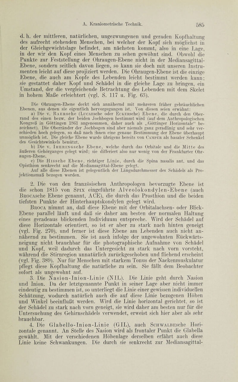 d. h. der mittleren, natiirlichen, ungezwungenen und geraden Kopfhaltung des aufrecht stehenden Menschen, bei welcher der Kopf sich moglichst in der Gleichgewichtslage befindet, am nachsten kommt, also in eine Lage, in der wir den Kopf eines Menschen zu sehen gewohnt sind. Obwohl die Punkte znr Feststellung der Ohrangen-Ebene nicht in der Mediansagittal- Ebene, sondern seitlich davon liegen, so kann sie doch mit unseren Instru- menten leicht auf diese projiziert werden. Die Ohraugen-Ebene ist die einzige Ebene, die auch am Kopfe des Lebenden leicht bestimmt werden kann; sie gestattet daher Kopf und Schadel in die glei die Lage zu bringen, ein Umstand, der die vergleichende Betrachtung des Lebenden mit dem Skelet in hohem MaBe erleichtert (vgl. S. 117 u. Fig. 63). Die Ohraugen-Ebene deckt sich annahernd mit mehreren friiher gebrauchlichen Ebenen, aus denen sie eigentlich hervorgegangen ist. Yon diesen seien erwahnt: a) Die v. BAERSche (LucAESche Oder EcKERsche) Ebene, die durch den Ober- rand des einen bezw. der beiden Jochbogen bestimmt wird (auf dem Anthropologischen Kongreh in Gottingen 1861 angenommen, daher auch als ,,Gottinger Horizontale“ be- zeichnet). Die Oberrander der Jochbogen sind aber niemals ganz geradlinig und sehr ver- schieden hoch gelegen, so dab nach ihnen eine genaue Bestimmung der Ebene uberhaupt unmoglich ist. Die gleiche Ebene wurde iibrigens bereits von Camper als basaler Schenkel des Gesichtswinkels beniitzt. b) Die v. Iheringsche Ebene, welche durch das Orbitale und die Mitte des auberen Gehorganges gelegt wird; sie differiert also nur wenig von der Frankfurter Ohr¬ augen-Ebene. c) Die Hissche Ebene, richtiger Linie, durch die Spina nasalis ant. und das Opisthion senkrecht auf die Mediansagittal-Ebene gelegt. Auf alle diese Ebenen ist gelegentlich der Langsdurchmesser des Schadels als Pro- jektionsmab bezogen worden. 2. Die von den franzosischen Anthropologen bevorzugte Ebene ist die schon 1815 von Spix eingefiihrte Alveolokondylen-Ebene (auch BROCAsche Ebene genannt, ACE), die durch das Prosthion und die beiden tiefsten Punkte der Hinterhauptskondvlen gelegt wird. Broca nimmt an, daB diese Ebene mit der Orbitalachsen- oder Blick- Ebene parallel lauft und daB sie daher am besten der normalen Haltnng eines geradeaus blickenden Individnum entspreche. Wird der Schadel auf diese Horizontale orientiert, so ist er aber zu stark nach hinten geneigt (vgl. Fig. 270), und ferner ist diese Ebene am Lebenden auch nicht an¬ nahernd zu bestimmen. Sie ist auch infolge der ungewohnten Ruckwarts- neigung nicht brauchbar fur die photographische Aufnahme von Schadel und Kopf, weil dadurch das Untergesicht zu stark nach vorn vorsteht, wahrend die Stirnregion unnaturlich zuruckgeschoben nnd fliehend erscheint (vgl. Fig. 389). Nur fiir Menschen mit starkem Tonus der Nackenmuskulatur pflegt diese Kopfhaltung die naturliche zu sein. Sie fallt dem Beobachter sofort als ungewohnt auf. 3. Die Nasion-Inion-Linie (NIL). Die Linie geht durch Nasion und Inion. Da der letztgenannte Punkt in seiner Lage aber nicht immer eindentig zu bestimmen ist, so unterliegt die Linie einer gewissen individuellen Schatzung, wodurch natlirlich auch die auf diese Linie bezogenen Hohen und Winkel beeinfluBt werden. Wird die Linie horizontal gerichtet, so ist der Schadel zu stark nach vorn geneigt, sie wird daher am besten nur fiir die Untersuchung des Gehirnschadels verwendet, erweist sich hier aber als sehr brauchbar. 4. Die Glabello-Inion-Linie (GIL), auch ScHWALREsche Hori¬ zontale genannt. An Stelle des Nasion wird als frontaler Punkt die Glabella gewahlt. Mit der verschiedenen Hcihenlage derselben erfahrt auch diese Linie keine Schwankungen. Die durch sie senkrecht zur Mediansagittal-