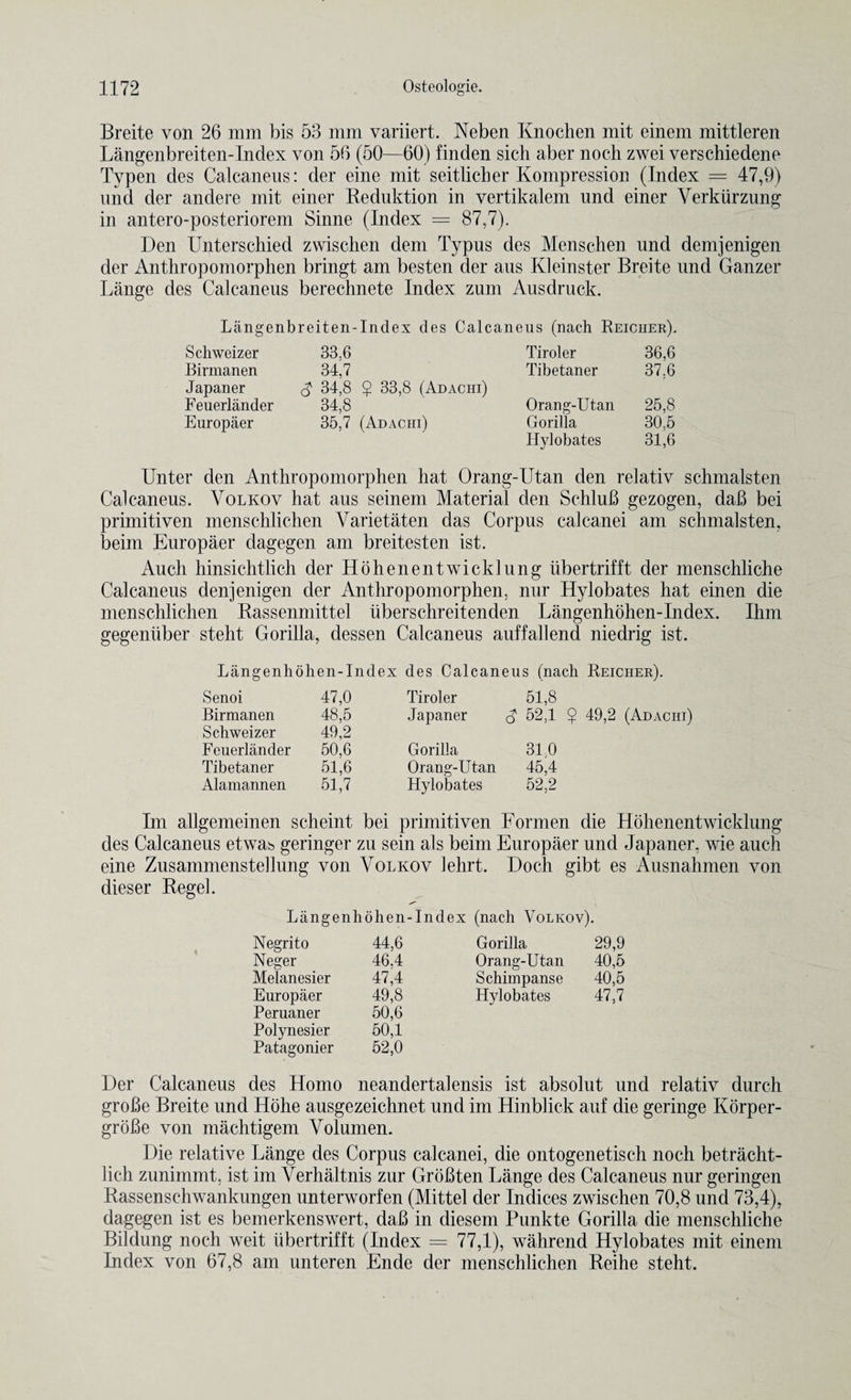 Breite von 26 mm bis 53 mm variiert. Neben Knochen mit einem mittleren Langenbreiten-Index von 56 (50—60) finden sicli aber noch zwei verschiedene Typen des Calcaneus: der eine mit seitlicher Kompression (Index = 47,9) und der andere mit einer Beduktion in vertikalem und einer Verkurzung in antero-posteriorem Sinne (Index = 87,7). Den Unterschied zwischeh dem Typus des Menschen und demjenigen der Anthropomorphen bringt am besten der aus Kleinster Breite und Ganzer Lange des Calcaneus berechnete Index zum Ausdruck. Langenbreiten-Index des Calcaneus (nach Reicher). Scliweizer 33.6 Tiroler 36,6 Birmanen 34,7 Tibetaner 37,6 Japan er 34,8 $ 33,8 (Adachi) Feuerlander 34,8 Orang-Utan 25,8 Europaer 35,7 (Adachi) Gorilla 30.5 Hylobates 31,6 Unter den Anthropomorphen hat Orang-Utan den relativ schmalsten Calcaneus. Volkov hat aus seinem Material den SchluB gezogen, daB bei primitiven menschlichen Varietaten das Corpus calcanei am schmalsten, beim Europaer dagegen am breitesten ist. Auch hinsichtlich der Hohenen t wick lung iibertrifft der menschliche Calcaneus denjenigen der Anthropomorphen, nur Hylobates hat einen die menschlichen Rassenmittel uberschreitenden Langenhohen-Index. Ihm gegeniiber steht Gorilla, dessen Calcaneus auffallend niedrig ist. Langenhohen-Index des Calcaneus (nach Reicher). Senoi 47,0 Tiroler 51,8 Birmanen 48,5 Japaner 52,1 $ 49,2 (Adachi) Schweizer 49,2 Feuerlander 50,6 Gorilla 310 Tibetaner 51,6 Orang-Utan 45,4 Alamannen 51,7 Hylobates 52,2 Im allgemeinen scheint bei primitiven Formen die Hohenentwicklung des Calcaneus etwas geringer zu sein als beim Europaer und Japaner. wie auch eine Zusammenstellung von Volkov lehrt. Doch gibt es Ausnahinen von dieser Kegel. Langenhohen-Index (nach Volkov). Negrito 44,6 Gorilla 29,9 Neger 46.4 Orang-Utan 40,5 Melanesier 47,4 Schimpanse 40,5 Europaer 49,8 Hylobates 47,7 Peruaner 50,6 Polynesier 50,1 Patagonier 52,0 Der Calcaneus des Homo neandertalensis ist absolut und relativ durch groBe Breite und Hohe ausgezeichnet und im Hinblick auf die geringe Korper- groBe von machtigem Volumen. Die relative Lange des Corpus calcanei, die ontogenetisch noch betracht- lich zunimmt. ist im Verhaltnis zur GroBten Lange des Calcaneus nur geringen Rassenschwankungen unterworfen (Mittel der Indices zwischen 70,8 und 73,4), dagegen ist es bemerkenswert, daB in diesem Punkte Gorilla die menschliche Bildung noch weit iibertrifft (Index = 77,1), wahrend Hylobates mit einem Index von 67,8 am unteren Ende der menschlichen Reihe steht.