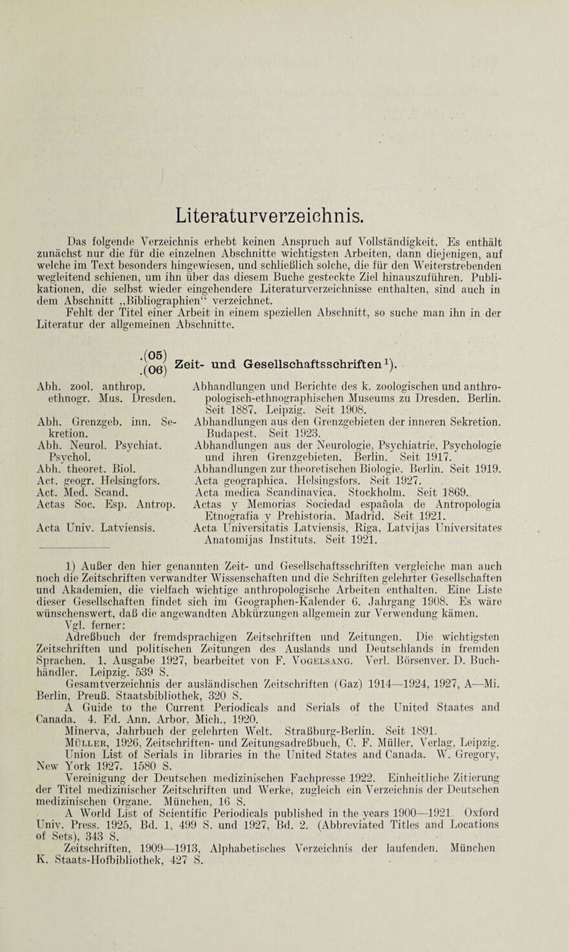 Literaturverzeiehnis. Das folgende Verzeichnis erhebt keinen Anspruch auf Vollstandigkeit. Es enthalt zunachst nur die fiir die einzelnen Abschnitte wichtigsten Arbeiten, dann diejenigen, auf welche im Text besonders hingewiesen, und schlieBlich solche, die fiir den Weiterstrebenden wegleitend schienen, um ihn iiber das diesem Buche gesteckte Ziel hinauszufiihren. Publi- kationen, die selbst wieder eingehendere Literaturverzeichnisse enthalten, sind auch in dem Abschnitt ,,Bibliographien“ verzeichnet. Fehlt der Titel einer Arbeit in einem speziellen Abschnitt, so suche man ihn in der Literatur der allgemeinen Abschnitte. .(05) .(06) Zeit- und Gesellschaftsschriften1). Abh. zool. anthrop. ethnogr. Mus. Dresden. Abh. Grenzgeb. inn. Se- kretion. Abh. Neurol. Psychiat. Psychol. Abh. theoret. Biol. Act. geogr. Helsingfors. Act. Med. Scand. Actas Soc. Esp. Antrop. Acta Univ. Latviensis. Abhandlungen und Berichte des k. zoologischen und anthro- pologisch-ethnographischen Museums zu Dresden. Berlin. Seit 1887. Leipzig. Seit 1908. Abhandlungen aus den Grenzgebieten der inneren Sekretion. Budapest. Seit 1923. Abhandlungen aus der Neurologie, Psychiatrie, Psychologie und ihren Grenzgebieten. Berlin. Seit 1917. Abhandlungen zur theoretischen Biologie. Berlin. Seit 1919. Acta geographica. Helsingsfors. Seit 1927. Acta medica Scandinavica. Stockholm. Seit 1869. Actas y Memorias Sociedad espanola de Antropologia Etnografia y Prehistoria. Madrid. Seit 1921. Acta Universitatis Latviensis, Riga, Latvijas Universitates Anatomijas Instituts. Seit 1921. 1) AuBer den hier genannten Zeit- und Gesellschaftsschriften vergleiche man auch noch die Zeitschriften verwandter Wissenschaften und die Schriften gelehrter Gesellschaften und Akademien, die vielfach wichtige anthropologische Arbeiten enthalten. Eine Liste dieser Gesellschaften findet sich im Geographen-Kalender 6. Jahrgang 1908. Es ware wiinschenswert, dab die angewandten Abkiirzungen allgemein zur Verwendung kamen. Vgl. ferner: AdreBbuch der fremdsprachigen Zeitschriften und Zeitungen. Die wichtigsten Zeitschriften und politischen Zeitungen des Auslands und Deutschlands in fremden Sprachen. 1. Ausgabe 1927, bearbeitet von F. Vogelsang. Verb Borsenver. D. Buch- handler. Leipzig. 539 S. Gesamtverzeichnis der ausliindischen Zeitschriften (Gaz) 1914—1924, 1927, A—Mi. Berlin, PreuB. Staatsbibliot.hek, 320 S. A Guide to the Current Periodicals and Serials of the United Staates and Canada. 4. Fd. Ann. Arbor, Mich., 1920. Minerva, Jahrbuch der gelehrten Welt. StraBburg-Berlin. Seit 1891. Muller, 1926, Zeitschriften- und ZeitungsadreBbuch, C. F. Muller, Verlag, Leipzig. Union List of Serials in libraries in the United States and Canada. W. Gregory, New York 1927. 1580 S. Vereinigung der Deutschen medizinischen Fachpresse 1922. Einheitliche Zitierung der Titel medizinischer Zeitschriften und Werke, zugleich ein Verzeichnis der Deutschen medizinischen Organe. Miinchen, 16 S. A World List of Scientific Periodicals published in the years 1900—1921 Oxford Univ. Press. 1925, Bd. 1, 499 S. und 1927, Bd. 2. (Abbreviated Titles and Locations of Sets), 343 S. Zeitschriften, 1909—1913, Alphabetisch.es Verzeichnis der laufenden. Miinchen K. Staats-Hofbibliothek, 427 S.