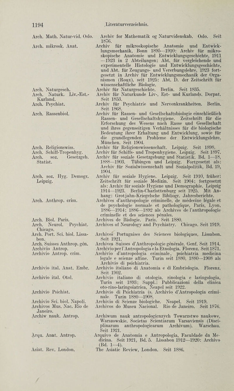Arch. Math. Natur-vid. Oslo. Arch, mikrosk. Anat. Arch. Naturgesch. Arch. Naturk. Liv.-Est.- Kurland. Arch. Psychiat. Arch. Rassenbiol. Arch. Religionswiss. Arch. Schiff-Tropenhyg. Arch. soz. Gesetzgeb. Statist. Arch. soz. Hyg. Demogr. Leipzig. Arch. Anthrop. crim. Arch. Biol. Paris. Arch. Neurol. Psychiat. Chicago. Arch. Port. Sci. biol. Lissa- bon. Arch. Suisses Anthrop. gen. Archivio Antrop. Archivio Antrop. crim. Archivio ital. Anat. Embr. Archivio ital. Otol. Archivio Psichiat. Archivio Sci. biol. Napoli. Archivos Mus. Nac. Rio de Janeiro. Archiw nauk. Antrop. Arqu. Anat. Antrop. Asiat. Rev. London. Archiv for Mathematik og Naturvidenskab. Oslo. Seit 1876. Archiv fiir mikroskopische Anatomie und Entwick- lungsmechanik, Bonn 1895—1910: Archiv fiir mikro¬ skopische Anatomie und Entwicklungsgeschichte, 1911 -—1923 in 2 Abteilungen: Abt. fiir vergleichende und experimentelle Ilistologie und Entwicklungsgeschichte, und Abt. fiir Zeugungs- und Yererbungslehre, 1923 fort- gesetzt in Archiv fiir Entwicklungsmechanik der Orga- nismen (Roux), seit 1925: Abt. D. der Zeitschrift fiir wissenschaftliche Biologie. Archiv fiir Naturgeschichte. Berlin. Seit 1835. Archiv fiir Naturkunde Liv-, Est- und Kurlands. Dorpat. Seit 1853. Archiv fiir Psychiatrie und Nervenkrankheiten. Berlin. Seit 1868. Archiv fiir Rassen- und Gesellschaftsbioiogie einschlieblich Rassen- und Gesellschaftshygiene. Zeitschrift fiir die Erforschung des Wesens nach Rasse und Gesellschaft und ihres gegenseitigen Verhaltnisses fiir die biologische Bedeutung ihrer Erhaltung und Entwicklung, sowie fiir die grundlegenden Probleme der Entwicklungslehre. Miinchen. Seit 1904. Archiv fiir Religionswissenschaft. Leipzig. Seit 1898. Archiv fiir Schiffs- und Tropenhygiene. Leipzig. Seit 1897. Archiv fiir soziale Gesetzgebung und Statistik. Bd. 1—18, 1888—1903. Tiibingen und Leipzig. Fortgesetzt als: Archiv fiir Sozialwissenschaft und Sozialpolitik, Bd. 19, 1904. Archiv fiir soziale Hygiene. Leipzig. Seit 1910, friiher: Zeitschrift fiir soziale Medizin. Seit 1904; fortgesetzt als: Archiv fiir soziale Hygiene und Demographie. Leipzig 1914—1923. Berlin-Charlottenburg seit 1925. Mit An- hang: Grot.jahn-Kriegelsche Bibliogr. Jahresberiehte. Archives d’anthropologie criminelle, de medecine legale et de psychologie normale et pathologique, Paris, Lyon, 1886—1914; 1886—1892 als Archives de l’anthropologie criminelle et des sciences penales. Archives de Biologie. Paris. Seit 1880. Archives of Neurology and Psychiatry. Chicago. Seit 1919. Archives Portugaises des Sciences biologiques, Lissabon. Seit 1921. Archives Suisses d’Anthropologie generale. Genf. Seit 1914. Archivio per l'Antropologiae la Etnologia. Florenz. Seit 1871. Archivio d’antropologia criminate, psichiatria medicina legale e scienze affine. Turin seit 1880, 1880—1908 als Archivio di psichiatria. Archivio italiano di Anatomia e di Embriologia. Florenz. Seit 1902. Archivio italiano di otologia, rinologia e laringologia, Turin seit 1893; Suppl.: Pubblicazioni della clinica oto-rino-laringoiatrica, Neapel seit 1922. Archivio di Psichiatria (s. Archivio d’Antropologia crimi- nale. Turin 1880—1908. Archivio di Scienze biologiche. Neapel. Seit 1919. Archivos do Museu Nacional. Rio de Janeiro. Seit 1876. Archiwum nauk antropologicnzych Towarzstwo naukowe, Warszowskie. Societas Scientiarum Varsaviensis (Disci- plinarum anthropologicarum Archivum). Warschau. Seit 1921. Arquivo de Anatomia e Antropologia, Faculdade da Me¬ dicina. Seit 1921, Bd. 5. Lissabon 1912—1920: Archivo (Bd. 1—4). The Asiatic Review, London. Seit 1886.