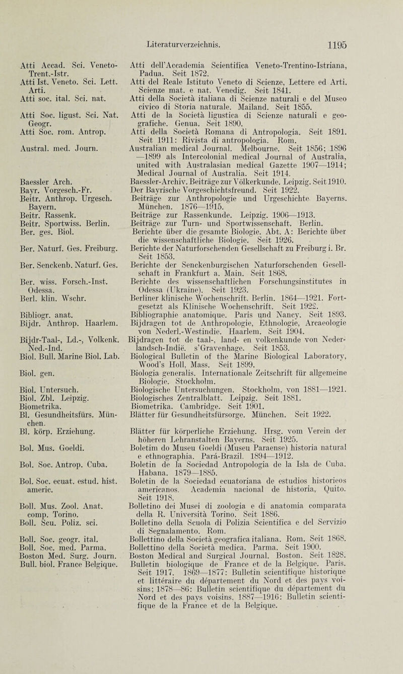 Atti Accad. Sci. Veneto- Trent.-Istr. Atti 1st. Veneto. Sci. Lett. Arti. Atti soc. ital. Sci. nat. Atti Soc. ligust. Sci. Nat. Geogr. Atti Soc. rom. Antrop. Austral, med. Journ. Baessler Arch. Bayr. Vorgesch.-Fr. Beitr. Anthrop. Urgesch. Bayern. Beitr. Rassenk. Beitr. Sportwiss. Berlin. Ber. ges. Biol. Ber. Naturf. Ges. Freiburg. Ber. Senckenb. Naturf. Ges. Ber. wiss. Forsch.-Inst. Odessa. Berl. klin. Wschr. Bibliogr. anat. Bijdr. Anthrop. Haarlem. Bijdr-Taal-, Ld.-, Volkenk. Ned.-Ind. Biol. Bull. Marine Biol. Lab. Biol. gen. Biol. Untersuch. Biol. Zbl. Leipzig. Biometrika. Bl. Gesundheitsfurs. Mun- chen. Bl. korp. Erziehung. Bol. Mus. Goeldi. Bol. Soc. Antrop. Cuba. Bol. Soc. ecuat. estud. hist, americ. Bob. Mus. Zool. Anat. comp. Torino. Boll. Scu. Poliz. sci. Boll. Soc. geogr. ital. Boll. Soc. med. Parma. Boston Med. Surg. Journ. Bull. biol. France Belgique. Atti dell’Accademia Scientifica Veneto-Trentino-Istriana, Padua. Seit 1872. Atti del Reale Istituto Veneto di Scienze, Lettere ed Arti. Scienze mat. e nat. Venedig. Seit 1841. Atti della Societa italiana di Scienze naturali e del Museo civico di Storia naturale. Mailand. Seit 1855. Atti de la Societa ligustica di Scienze naturali e geo- grafiche. Genua. Seit 1890. Atti della Societa Romana di Antropologia. Seit 1891. Seit 1911: Rivista di antropologia. Rom. Australian medical Journal. Melbourne. Seit 1856; 1896 —1899 als Intercolonial medical Journal of Australia, united with Australasian medical Gazette 1907—1914; Medical Journal of Australia. Seit 1914. Baessler-Archiv. Beitrage zur Volkerkunde. Leipzig. Seit 1910. Der Bayrische Vorgeschichtsfreund. Seit 1922. Beitrage zur Anthropologie und Urgeschichte Bayerns. Miinchen. 1876—1915. Beitrage zur Rassenkunde. Leipzig. 1906-—1913. Beitrage zur Turn- und Sportwissenschaft. Berlin. Berichte iiber die gesamte Biologie. Abt. A: Berichte iiber die wissenschaftliche Biologie. Seit 1926. Berichte der Naturforschenden Gesellschaft zu Freiburg i. Br. Seit 1853. Berichte der Senckenburgischen Naturforschenden Gesell¬ schaft in Frankfurt a. Main. Seit 1868. Berichte des wissenschaftlichen Forschungsinstitutes in Odessa (Ukraine). Seit 1923. Berliner klinische Wochenschrift. Berlin. 1864—1921. Fort- gesetzt als Klinische Wochenschrift. Seit 1922. Bibliographie anatomique. Paris und Nancy. Seit 1893. Bijdragen tot de Anthropologie, Ethnologie, Arcaeologie von Nederl.-Westindie. Haarlem. Seit 1904. Bijdragen tot de taal-, land- en volkenkunde von Neder- landsch-Indie. s’Gravenhage. Seit 1853. Biological Bulletin of the Marine Biological Laboratory, Wood's Holl, Mass. Seit 1899. Biologia generalis. Internationale Zeitschrift fur allgemeine Biologie. Stockholm. Biologische Untersuchungen. Stockholm, von 1881—1921. Biologisches Zentralblatt. Leipzig. Seit 1881. Biometrika. Cambridge. Seit 1901. Blatter fur Gesundheitsfursorge. Miinchen. Seit 1922. Blatter fiir korperliche Erziehung. Hrsg. vom Verein der hoheren Lehranstalten Bayerns. Seit 1925. Boletim do Museu Goeldi (Museu Paraense) historia natural e ethnographia. Para-Brazil. 1894—1912. Boletin de la Sociedad Antropologia de la Isla de Cuba. Habana. 1879—1885. Boletin de la Sociedad ecuatoriana de estudios historieos americanos. Academia nacional de historia, Quito. Seit 1918. Bolletino dei Musei di zoologia e di anatomia comparata della R. Universita Torino. Seit 1886. Bolletino della Scuola di Polizia Scientifica e del Servizio di Segnalamento. Rom. Bollettino della Societa geografica italiana. Rom. Seit 1868. Bollettino della Societa medica. Parma. Seit 1900. Boston Medical and Surgical Journal. Boston. Seit 1828. Bulletin biologique de France et de la Belgique. Paris. Seit 1917. 1869—1877: Bulletin scientifique historique et litteraire du departement du Nord et des pays voi- sins; 1878—86: Bulletin scientifique du departement du Nord et des pays voisins, 1887—1916: Bulletin scienti¬ fique de la France et de la Belgique.
