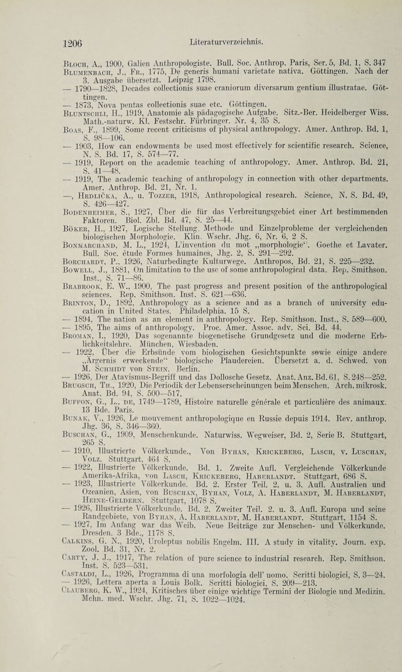 Bloch, A., 1900, Galien Anthropologiste. Bull. Soc. Anthrop. Paris, Ser. 5, Bd. 1, S. 347 Blumenbacii, J., Fr., 1775, De generis humani varietate nativa. Gottingen. Nach der 3. Ausgabe iibersetzt. Leipzig 1798. _ 1790—1828, Decades collection^ suae craniorum diversarum gentium illustratae. Got¬ tingen. — 1873, Nova pentas collection^ suae etc. Gottingen. Bluntschli, II., 1919, Anatomie als padagogische Aufgabe. Sitz.-Ber. Heidelberger Wiss. Math.-naturw. Ivl. Festschr. Fiirbringer. Nr. 4, 35 S. Boas, F., 1899, Some recent criticisms of physical anthropology. Amer. Anthrop. Bd. 1, S. 98—106. — 1903, How can endowments be used most effectively for scientific research. Science, N. S. Bd. 17, S. 574—77. — 1919, Report on the academic teaching of anthropology. Amer. Anthrop. Bd. 21, S. 41—48. — 1919, The academic teaching of anthropology in connection with other departments. Amer. Anthrop. Bd. 21, Nr. 1. —, Hrdlicka, A., u. Tozzer, 1918, Anthropological research. Science, N. S. Bd. 49, S. 426—427. Bodenheimer, S., 1927, Uber die fur das Yerbreitungsgebiet einer Art bestimmenden Faktoren. Biol. Zbl. Bd. 47, S. 25—44. Boker, H., 1927, Logische Stellung. Methode und Einzelprobleme der vergleiclienden biologischen Morphologie. Klin, Wsclir. Jhg. 6, Nr. 6, 2 S. Bonmarchand, M. L., 1924, L’invention du mot „morphologie‘'. Goethe et Lavater. Bull. Soc. etude Formes humaines, Jhg. 2, S. 291—292. Borchardt, P., 1926, Naturbedingte Kulturwege. Anthropos, Bd. 21, S. 225—232. Bowell, J., 1881, On limitation to the use of some anthropological data. Rep. Smithson. Inst., S. 71—86. Brabrook, E. \Y., 1900, The past progress and present position of the anthropological sciences. Rep. Smithson. Inst. S. 621—636. Brinton, D., 1892, Anthropology as a science and as a branch of university edu¬ cation in United States. Philadelphia. 15 S. — 1894, The nation as an element in anthropology. Rep. Smithson. Inst., S. 589—600. — 1895, The aims of anthropology. Proc. Amer. Assoc, adv. Sci. Bd. 44. Broman, I., 1920, Das sogenannte hiogenetische Grundgesetz und die moderne Erb- lichkeitslehre. Mimclien, Wiesbaden. — 1922, Uber die Erbstinde vom biologischen Gesichtspunkte sowie einige andere „Argernis erweckende“ biologische Plaudereien. iibersetzt a. d. Schwed. von M. Schmidt von Stein. Berlin. — 1926, Der Atavismus-Begriff und das Dollosche Gesetz. Anat. Anz. Bd. 61, S. 248—252. Brugsch, Th., 1920, DiePeriodik der Lebenserscheinungen beimMenschen. Arch, mikrosk. Anat, Bd. 94, S. 500—517. Bufeon, G., I,, de, 1749—1789, Histoire nat-urelle generale et particuliere des animaux. 13 Bde. Paris. Bunak, V., 1926, Le mouvement anthropologique en Russie depuis 1914. Rev. anthrop. Jhg. 36, S. 346-—360. Buschan, G., 1909, Menschenkunde. Naturwiss. Wegweiser, Bd. 2, Serie B. Stuttgart, 265 S. — 1910, Illustrierte Yolkerkunde., Von Byiian, Krickeberg, Lascii, v. Luschan, Volz. Stuttgart, 464 S. — 1922, Illustrierte Yolkerkunde. Bd. 1. Zweite Aufl. Vergleichende Volkerkunde Amerika-Afrika, von Lascii, Krickeberg, IIaberlandt. Stuttgart, 686 S. — 1923, Illustrierte Yolkerkunde. Bd. 2. Erster Teil. 2. u. 3. Aufl. Australien und Ozeanien, Asien, von Buschan, Byiian, Volz, A. ITaberlandt, M. Haberlandt, Heine-Geldern. Stuttgart, 1078 S. — 1926, Illustrierte Yolkerkunde. Bd. 2. Zweiter Teil. 2. u. 3. Aufl. Europa und seine Randgebiete, von Byiian, A. Haberlandt, M. Haberlandt. Stuttgart, 1154 S. — 1927, Im Anfang war das Weib. Neue Beitrage zur Menschen- und Yolkerkunde. Dresden. 3 Bde., 1178 S. Calkins, G. N., 1920, Uroleptus nobilis Engelm. III. A studv in vitalitv. Journ. exp. Zool. Bd. 31, Nr. 2. Party, J. J., 1917, The relation of pure science to industrial research. Rep. Smithson. Inst. S. 523—531. Castaldi, L., 1926, Programma di una morfologia dell’ uomo. Scritti biologici, S. 3—24. — 1926, Lettera aperta a Louis Bolk. Scritti biologici, S. 209—213. Clauberg, Iv. W., 1924, Kritisches liber einige wichtige Termini der Biologie und Medizin. Mchn. med. Wsclir. Jhg. 71, S. 1022—1024.