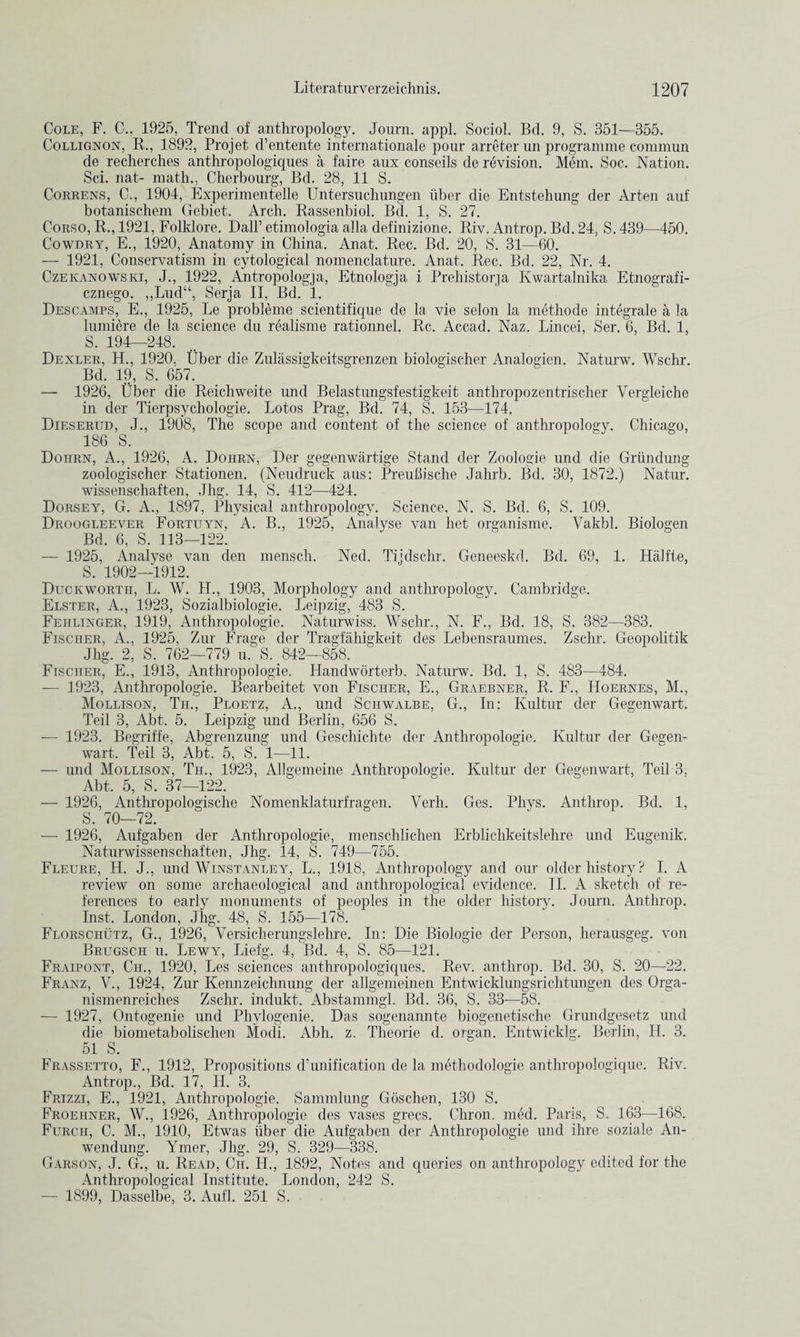 Cole, F. C.. 1925, Trend of anthropology. Journ. appl. Sociol. Bd. 9, S. 351—355. Collignon, R., 1892, Projet d’entente internationale pour arreter un programme commun de recherches anthropologiques a faire aux conseils de revision. Mem. Soc. Nation. Sci. nat- math.. Cherbourg, Bd. 28, 11 S. Correns, C., 1904, Experimentelle Untersuchungen iiber die Entstehung der Arten auf botanischem Gebiet. Arch. Rassenbiol. Bd. 1, S. 27. Corso, R., 1921, Folklore. Dali’ etimologia alia definizione. Riv. Antrop. Bd. 24, S. 439—450. Cowdry, E., 1920, Anatomy in China. Anat. Rec. Bd. 20, S. 31—60. — 1921, Conservatism in cytological nomenclature. Anat. Rec. Bd. 22, Nr. 4. Czekanowski, J., 1922, Antropologja, Etnologja i Prehistorja Kwartalnika Etnografi- cznego. „Lud“, Serja II, Bd. 1. Descamps, E., 1925, Le probleme scientifique de la vie selon la methode integrate a la lumiere de la science du rGdisme rationnel. Rc. Accad. Naz. Lincei, Ser. 6, Bd. 1, S. 194—248. Dealer, H., 1920. fiber die Zuliissigkeitsgrenzen biologiseher Analogien. Naturw. Wschr. Bd. 19, S. 657. — 1926, fiber die Reich weit.e und Belastungsfestigkeit anthropozentrischer Vergleiche in der Tierpsychologie. Lotos Prag, Bd. 74, S. 153—174. Dieserud, J., 1908, The scope and content of the science of anthropology. Chicago, 186 S. Dohrn, A., 1926, A. Doiirn, Der gegenwartige Stand der Zoologie und die Grundung zoologischer Stationen. (Neudruck aus: PreuBische Jahrb. Bd. 30, 1872.) Natur. wissenschaften, Jhg. 14, S. 412—424. Dorsey, G. A., 1897, Physical anthropology. Science, N. S. Bd. 6, S. 109. Droogleever Fortuyn, A. B., 1925, Analyse van het organisme. Vakbl. Biologen Bd. 6, S. 113—122. — 1925, Analyse van den mensch. Ned. Tijdschr. Geneeskd. Bd. 69, 1. Halfte, S. 1902—1912. Duckworth, L. W. H., 1903, Morphology and anthropology. Cambridge. Elster, A., 1923, Sozialbiologie. Leipzig, 483 S. Fehlinger, 1919, Anthropologie. Naturwiss. Wschr., N. F., Bd. 18, S. 382—383. Fischer, A., 1925, Zur Frage der Tragfahigkeit des Lebensraumes. Zschr. Geopolitik Jhg. 2, S. 762—779 u. S. .842—858. Fischer, E., 1913, Anthropologie. Handworterb. Naturw. Bd. 1, S. 483—484. — 1923, Anthropologie. Bearbeitet von Fischer, E., Graebner, R. F., Hoernes, M., Mollison, Tii., Ploetz, A., und Schwalbe, G., In: Kultur der Gegenwart. Teil 3, Abt. 5. Leipzig und Berlin, 656 S. — 1923. Begriffe, Abgrenzung und Geschichte der Anthropologie. Kultur der Gegen¬ wart. Teil 3, Abt. 5, S. 1—11. — und Mollison, Tii., 1923, Allgemeine Anthropologie. Kultur der Gegenwart, Teil 3, Abt. 5, S. 37—122. — 1926, Anthropologische Nomenklaturfragen. Verh. Ges. Phys. Anthrop. Bd. 1, S. 70—72. — 1926, Aufgaben der Anthropologie, menschlichen Erblichkeitslehre und Eugenik. Naturwissenschaften, Jhg. 14, S. 749—755. Fleure, H. J., und Winstanley, L., 1918, Anthropology and our older history ? I. A review on some archaeological and anthropological evidence. II. A sketch of re¬ ferences to early monuments of peoples in the older history. Journ. Anthrop. Inst. London, Jhg. 48, S. 155—178. Florschutz, G., 1926, Versicherungslehre. In: Die Biologie der Person, herausgeg. von Brugsch u. Lewy, Liefg. 4, Bd. 4, S. 85—121. Fraipont, Cil, 1920, Les sciences anthropologiques. Rev. anthrop. Bd. 30, S. 20—22. Franz, V., 1924, Zur Kennzeichnung der allgemeinen Entwicklungsrichtungen des Orga- nismenreiches Zschr. indukt. Abstammgl. Bd. 36, S. 33—58. — 1927, Ontogenie und Phvlogenie. Das sogenannte biogenetische Grundgesetz und die biometabolisclien Modi. Abh. z. Theorie d. organ. Entwicklg. Berlin, H. 3. 5i S. Frassetto, F., 1912, Propositions d’unification de la methodologie anthropologique. Riv. Antrop., Bd. 17, H. 3. Frizzi, E., 1921, Anthropologie. Sammlung Gosclien, 130 S. Froehner, W., 1926, Anthropologie des vases grecs. Chron. med. Paris, S. 163—168. Furch, C. M., 1910, Etwas liber die Aufgaben der Anthropologie und ihre soziale An- wendung. Ymer, Jhg. 29, S. 329—338. Garson, J. G., u. Read, Cii. H., 1892, Notes and queries on anthropology edited for the Anthropological Institute. London, 242 S. — 1899, Dasselbe, 3. Aufl. 251 S.