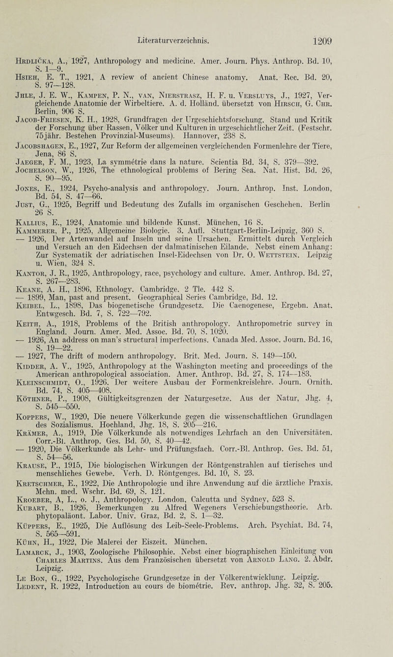 Hrdlicka. A., 1927, Anthropology and medicine. Amer. Journ. Phys. Anthrop. Bd. 10, S. 1—9. Hsieh, E. T., 1921, A review of ancient Chinese anatomy. Anat. Rec. Bd. 20, S. 97—128. Jhle, J. E. W., Kampen, P. N., van, Nierstrasz, H. F. u. Versluys, J., 1927, Ver- gleichende Anatomie der Wirbeltiere. A. d. Holland, ubersetzt von Hirscii, G. Chr. Berlin, 906 S. Jacob-Friesen, K. H., 1928, Grundfragen der Urgeschichtsforschung. Stand und Kritik der Forschung iiber Rassen, Volker und Kulturen in urgeschichtlicher Zeit. (Festschr. 75jahr. Bestehen Provinzial-Museums). Hannover, 238 S. Jacobshagen, E., 1927, Zur Reform der allgemeinen vergleichenden Formenlehre der Tiere, Jena, 86 S. Jaeger, F. M., 1923, La symmetric dans la nature. Scientia Bd. 34, S. 379—392. Jochelson, W., 1926, The ethnological problems of Bering Sea. Nat. Hist. Bd. 26, S. 90—95. Jones, E., 1924, Psycho-analysis and anthropologv. Journ. Anthrop. Inst. London, Bd. 54, S. 47—66. Just, G., 1925, Begriff und Bedeutung des Zufalls im organischen Geschehen. Berlin 26 S. Kallius, E., 1924, Anatomie und bildende Kunst. Miinchen, 16 S. Kammerer, P., 1925, Allgemeine Biologie. 3. Aufl. Stuttgart-Berlin-Leipzig, 360 S. — 1926, Der Artenwandel auf Inseln und seine Ursachen. Ermittelt durch Yergleich und Versuch an den Eidechsen der dalmatinischen Eilande. Nebst einem Anhang: Zur Systematik der adriatischen Insel-Eidechsen von Dr. O. Wettstein. Leipzig u. Wien, 324 S. Kantor, J. R., 1925, Anthropologv, race, psychology and culture. Amer. Anthrop. Bd. 27, S. 267—283. Keane, A. H., 1896, Ethnology. Cambridge. 2 Tie. 442 S. — 1899, Man, past and present. Geographical Series Cambridge, Bd. 12. Keibel, L., 1898, Das biogenetische Grundgesetz. Die Caenogenese, Ergebn. Anat. Entwgesch. Bd. 7, S. 722—792. Keith, A., 1918, Problems of the British anthropology. Anthropometric survey in England. Journ. Amer. Med. Assoc. Bd. 70, S. 1020. — 1926, An address on man’s structural imperfections. Canada Med. Assoc. Journ. Bd. 16, S. 19—22. — 1927, The drift of modern anthropology. Brit. Med. Journ. S. 149—150. Kidder, A. V., 1925, Anthropology at the Washington meeting and proceedings of the American anthropological association. Amer. Anthrop. Bd. 27, S. 174—183. Ivleinschmidt, O., 1926. Der weitere Ausbau der Formenkreislehre. Journ. Ornith. Bd. 74, S. 405—408. Kothner, P., 1908, Gultigkeitsgrenzen der Naturgesetze. Aus der Natur, Jhg. 4, S. 545—550. Koppers, W., 1920, Die neuere Volkerkunde gegen die wissenschaftlichen Grundlagen des Sozialismus. Hochland, Jhg. 18, S. 205—216. Kramer, A., 1919, Die Volkerkunde als notwendiges Lehrfach an den Universitaten. Corr.-Bl. Anthrop. Ges. Bd. 50, S. 40—42. — 1920, Die Volkerkunde als Lehr- und Priifungsfach. Corr.-Bl. Anthrop. Ges. Bd. 51, S. 54—56. Krause, P,, 1915, Die biologischen Wirkungen der Rontgenstrahlen auf tierisches und menschliches Gewebe. Verh. D. Rontgenges. Bd. 10, S. 23. Kretschmer, E., 1922, Die Anthropologie und ihre Anwendung auf die arztliche Praxis. Mchn. med. Wschr. Bd. 69, S. 121. Kroeber, A, L., o. J., Anthropology. London, Calcutta und Sydney, 523 S. Kubart, B., 1926, Bemerkungen zu Alfred Wegeners Verschiebungstheorie. Arb. phytopalaont. Labor. Univ. Graz, Bd. 2, S. 1—32. Kuppers, E., 1925, Die Auflosung des Leib-Seele-Problems. Arch. Psychiat. Bd. 74, S. 565—591. Kuiin, H., 1922, Die Malerei der Eiszeit. Miinchen. Lamarck, J., 1903, Zoologische Philosophie. Nebst einer biographischen Einleitung von Charles Martins. Aus dem Franzosischen ubersetzt von Arnold Lang. 2. Abdr. Leipzig. Le Bon, G., 1922, Psychologische Grundgesetze in der Volkerentwicklung. Leipzig. Ledent, R. 1922, Introduction au cours de biometrie. Rev. anthrop. Jhg. 32, S. 205.