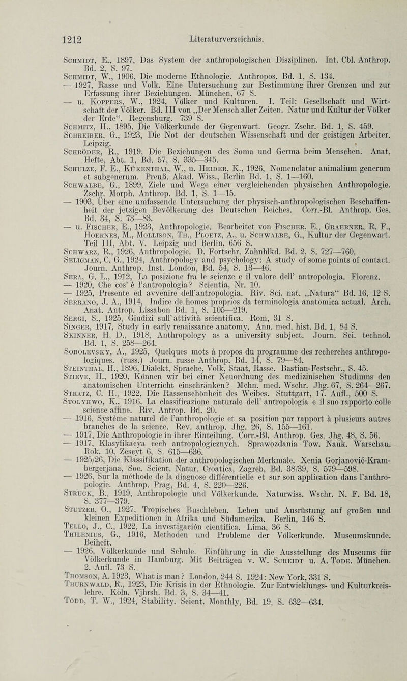 Schmidt, E., 1897, Das System der anthropologischen Disziplinen. Int. Cbl. Anthrop. Bd. 2, S. 97. Schmidt, W., 1906, Die moderne Ethnologie. Anthropos. Bd. 1, S. 134. — 1927, Rasse und Volk. Eine Untersucliung zur Bestimmung ihrer Grenzen und zur Erfassung ihrer Beziehungen. Miinchen, 67 S. — u. Koppers, W., 1924, Volker und Kulturen. I. Teil: Gesellschaft und Wirt- schaft der Volker. Bd. Ill von ,,Der Mensch aller Zeiten. Natur und Kultur der Volker der Erde“. Regensburg. 739 S. Schmitz, H., 1895, Die Volkerkunde der Gegenwart. Geogr. Zschr. Bd. 1, S. 459. Schreiber, G., 1923, Die Not der deutschen Wissensehaft und der geistigen Arbeiter. Leipzig. Schroder, R., 1919, Die Beziehungen des Soma und Germa beim Menschen. Anat, Hefte, Abt. 1, Bd. 57, S. 335—345. Schulze, F. E., Kukentiial, W., u. Heider, K., 1926, Nomenclator animalium generum et subgenerum. Preufi. Akad. Wiss., Berlin Bd. 1, S. 1—160. Schwalbe, G., 1899, Ziele und Wege einer vergleichenden physischen Anthropologie. Zschr. Morph. Anthrop. Bd. 1, S. 1—15. — 1903, Uber eine umfassende Untersuchung der physisch-anthropologischen Beschaffen- heit der jetzigen Bevolkerung des Deutschen Reiches. Corr.-Bl. Anthrop. Ges. Bd. 34, S. 73—83. — u. Fischer, E., 1923, Anthropologie. Bearbeitet von Fjscher. E., Graebner, R. F., IIoernes, M., Mollison, Til, Ploetz, A., u. Schwalbe, G., Kultur der Gegenwart. Teil III, Abt. V. Leipzig und Berlin, 656 S. Schwarz, R., 1926, Anthropologie. D. Fortschr. Zahnhlkd. Bd. 2, S. 727—760. Seligman, C. G., 1924, Anthropology and psychology: A study of some points of contact. Journ. Anthrop. Inst. London, Bd. 54, S. 13—46. Sera, G. L., 1912, La posizione fra le scienze e il valore dell’ antropologia. Florenz. —- 1920, Che cos’ e 1’antropologia? Scientia, Nr. 10. — 1925, Presente ed avvenire dell’antropologia. Riv. Sci. nat. ,,Natura“ Bd. 16, 12 S. Serrano, J. A., 1914, Indice de homes proprios da terminologia anatomica actual. Arch. Anat. Antrop. Lissabon Bd. 1, S. 105—219. Sergi, S., 1925, Gindizi sull’attivita scientifica. Rom, 31 S. Singer, 1917, Study in early renaissance anatomy. Ann. med. hist. Bd. 1, 84 S. Skinner, H. D., 1918, Anthropology as a university subject. Journ. Sci. technol. Bd. 1, S. 258—264. Sobolevsky, A., 1925, Quelques mots a propos du programme des recherches anthropo- logiques. (russ.) Journ. russe Anthrop. Bd. 14, S. 79—84. Steinthal, H., 1896, Dialekt, Sprache, Volk, Staat, Rasse. Bastian-Festschr., S. 45. Stieve, H., 1920, Konnen wir bei einer Neuordnung des medizinischen Studiums den anatomischen Unterricht einschranken ? Mchn. med. Wschr. Jhg. 67, S. 264—267. Stratz, C. II., 1922, Die Rassenschonheit des Weibes. Stuttgart, 17. Aufl., 500 S. Stolyiiwo, K., 1916, La classificazione naturale dell' antropologia e il sno rapporto colie science affine. Riv. Antrop. Bd. 20. — 1916, Systeme naturel de 1’anthropologie et sa position par rapport a plusieurs autres branches de la science. Rev. anthrop. Jhg. 26, S. 155—161. — 1917, Die Anthropologie in ihrer Einteilnng. Corr.-Bl. Anthrop. Ges. Jhg. 48, S. 56. — 1917, Klasyfikacya cech antropologicznych. Sprawozdania Tow. Nauk. Warschau. Rok. 10, Zescyt 6, S. 615—636. — 1925/26, Die Klassifikation der anthropologischen Merkmale. Xenia Gorjanovic-Kram- bergerjana, Soc. Scient. Natur. Croatica, Zagreb, Bd. 38/39, S. 579—598. — 1926, Sur la methode de la diagnose differentielle et sur son application dans l’anthro- pologie. Anthrop. Prag, Bd 4, S. 220—226. Struck, B.. 1919, Anthropologie und Volkerkunde. Naturwiss. Wschr. N. F. Bd. 18, S. 377—379. Stutzer, O., 1927, Tropisches Buschleben. Leben und Ausriistung auf grofien und kleinen Expeditionen in Afrika und Siidamerika. Berlin, 146 S. Tello, J., C., 1922, La investigation cientifica. Lima, 36 S. Thilenius, G., 1916, Methoden und Probleme der Volkerkunde. Museumskunde. Beiheft. — 1926, Volkerkunde und Schule. Einfiihrung in die Ansstellung des Museums fiir Volkerkunde in Hamburg. Mit Beitragen v. W. Sciieidt u. A. Tode. Miinchen. 2. Aufl. 73 S. Thomson, A. 1923, What is man? London, 244 S. 1924: New York, 331 S. Thurnwald, R., 1923, Die Krisis in der Ethnologie. Zur Entwicklungs- und Kulturkreis- lehre. Koln. Vjhrsh. Bd. 3, S. 34—41. Todd, T. W., 1924, Stability. Scient. Monthly, Bd. 19, S. 632—634.
