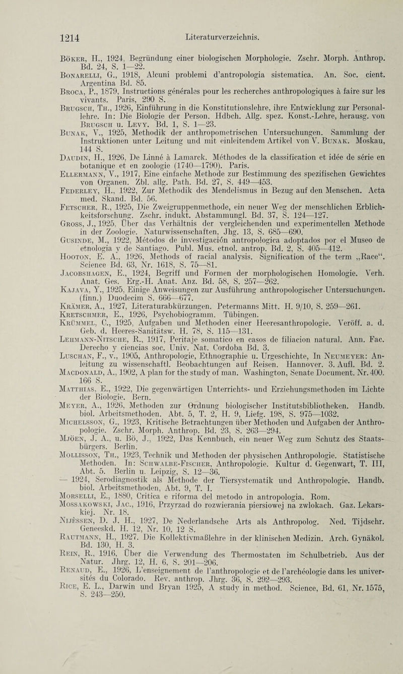 Boker, H., 1924, Begriindung einer biologischen Morphologie. Zschr. Morph. Anthrop. Bd. 24, S. 1—22. Bonarelli, G., 1918, Alcuni problemi d’antropologia sistematica. An. Soc. cient. Argentina Bd. 85. Broca, P., 1879, Instructions generates pour les recherches anthropologiques a laire sur les vivants. Paris, 290 S. Brugscit, Th., 1926, Einfiihrung in die Konstitutionslehre, ihre Entwicklung zur Personal- lelire. In: Die Biologic der Person. Hdbch. Allg. spez. Konst.-Lehre, herausg. von Brugsch u. Levy. Bd. 1, S. 1—23. Bunak, V., 1925, Methodik der anthropometrischen Untersuchungen. Sammlung der Tnstruktionen unter Leitung und mit einleitendem Artikel von V. Bunak. Moskau, 144 S. Daudin, H., 1926, De Linne a Lamarck. Methodes de la classification et idee de serie en botanique et en zoologie (1740—1790). Paris. Ellermann, V., 1917, Eine einfache Methode zur Bestimmung des spezifischen Gewichtes von Organen. Zbl. allg. Path. Bd. 27, S. 449—453. Federley, II., 1922, Zur Methodik des Mendelismus in Bezug auf den Menschen. Acta med. Skand. Bd. 56. Fetscher, R., 1925, Die Zweigruppenmethode, ein neuer Weg der menschlichen Erblich- keitsforschuny. Zschr. indukt. Abstammungl. Bd. 37, S. 124—127. Gross, J., 1925, liber das Verhaltnis der vergleichenden und experimentellen Methode in der Zoologie. Naturwissenschaften, Jhg. 13, S. 685—690. Gusinde, M., 1922, Metodos de investigation antropologica adoptados por el Museo de etnologia v de Santiago. Publ. Mus. etnol. antrop. Bd. 2, S. 405—412. Hooton, E. A., 1926, Methods of racial analvsis. Signification of the term „Race“. Science Bd. 63, Nr. 1618, S. 75—81. Jacobsi-iagen, E., 1924, Begriff und Formen der morphologischen Homologie. Verh. Anat. Ges. Erg.-H. Anat. Anz. Bd. 58, S. 257-—262. Kajava, Y., 1925, Einige Anweisungen zur Ausfuhrung anthropologischer Untersuchungen. (finn.) Duodecim S. 666—677. Kramer, A., 1927, Literaturabkiirzungen, Petermanns Mitt. H. 9/10, S. 259—261. Kretschmer, E., 1926, Psychobiogramm. Tubingen. Krummel, C., 1925, Aufgaben und Methoden einer Heeresanthropologie. Veroff. a. cl. Geb. cl. Heeres-Sanitatsw. H. 78, S. 115—131. Lehmann-Nitsche, R., 1917, Peritaje somatico en casos de filiacion natural. Ann. Fac. Derecho y ciencias soc. Univ. Nat. Cordoba Bd. 3. Luschan, F., v., 1905, Anthropologie, Ethnographie u. Urgeschichte, In Neumeyer: An- leitung zu wissenschaftl. Beobachtungen auf Reisen. Hannover. 3. Aufl. Bd. 2. Macdonald, A., 1902, A plan for the study of man. Washington, Senate Document. Nr. 400. 166 S. Matthias, E., 1922, Die gegenwartigen Unterrichts- unci Erziehungsmethoden im Lichte der Biologie. Bern. Meyer, A., 1926, Methoden zur Grdnung biologischer Institutsbibliotheken. Handb. biol. Arbeitsmethoden. Abt. 5, T. 2, H. 9, Liefg. 198, S. 975—1032. Michelsson, G., 1923, Kritische Betrachtungen iiber Methoden und Aufgaben der Anthro¬ pologie. Zschr. Morph. Anthrop. Bd. 23, S. 263—294. Mjoen, J. A., u. Bo, J., 1922, Das Kennbuch, ein neuer Weg zum Schutz cles Staats- biirgers. Berlin. Mollisson, Tii., 1923, Technik und Methoden der physischen Anthropologie. Statistische Methoden. In: Sciiwalbe-Fischer, Anthropologie. Kultur d. Gegenwart, T. Ill, Abt. 5. Berlin u. Leipzig, S. 12—36. — 1924, Serodiagnostik als Methode der Tiersystematik und Anthropologie. Handb. biol. Arbeitsmethoden, Abt. 9, T. I. Morselli, E., 1880, Critica e riforma del metoclo in antropologia. Rom. Mossakowski, Jac., 1916, Przyrzad do rozwierania piersiowei na zwlokach. Gaz. Lekars- kiej. Nr. 18. Nijessen, D. J. H., 1927, De Nederlandsche Arts als Anthropolog. Ned. Tiidschr. Geneeskd. H. 12, Nr. 10, 12 S. Rautmann, H., 1927. Die Kollektivmahlehre in der klinischen Medizin. Arch. Gynakol. Bd. 130, H. 3. Rein, R., 1916, Uber die Verwendung des Thermostaten im Schulbetrieb. Aus der Natur. Jhrg. 12, H. 6, S. 201—206. Renaud, E., 1926, L’enseignement de l’anthropologie et de l’archeologie dans les univer¬ sity du Colorado. Rev. anthrop. Jhrg. 36, S. 292—293. Rice, E. L„ Darwin und Bryan 1925, A study in method. Science, Bd. 61, Nr. 1575, S. 243—250. ’