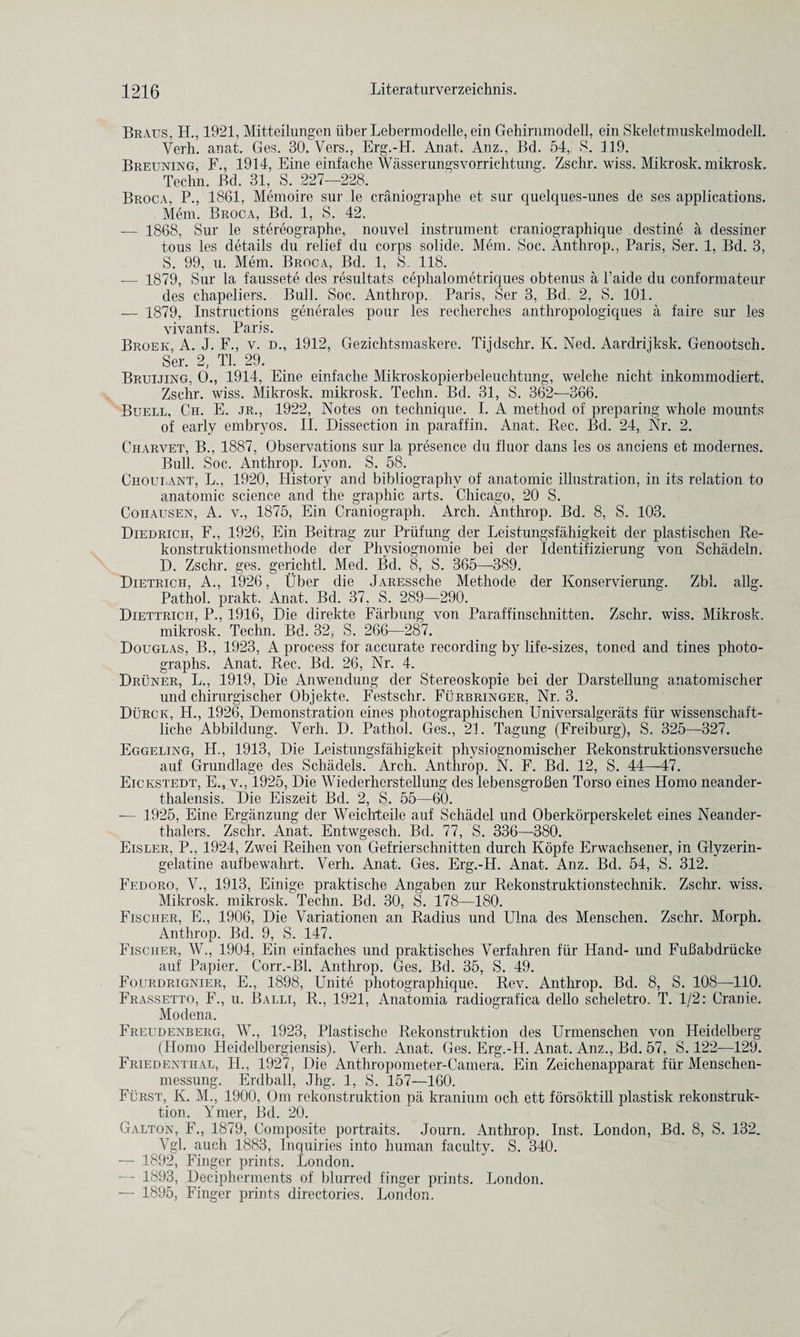 Braus, H., 1921, Mitteilungen iiber Leberraodelle, ein Gehirnm odell, ein Skeletmuskelmodell. Yerh. anat. Ges. 30. Vers., Erg.-H. Anat. Anz., Bd. 54, S. 119. Breuning, F., 1914, Eine einfache Wasserungsvorrichtung. Zschr. wiss. Mikrosk. mikrosk. Techn. Bd. 31, S. 227—228. Broca, P., 1861, Memoire sur le craniographe et sur quelques-unes de ses applications. Mem. Broca, Bd. 1, S. 42. — 1868, Sur le stereographe, nouvel instrument craniographique destine a dessiner tous les details du relief du corps solide. Mem. Soc. Anthrop., Paris, Ser. 1, Bd. 3, S. 99, u. Mem. Broca, Bd. 1, S. 118. — 1879, Sur la faussete des resultats cephalometriques obtenus a l’aide du conformateur des chapeliers. Bull. Soc. Anthrop. Paris, Ser 3, Bd, 2, S. 101. — 1879, Instructions generates pour les recherches antliropologiques a faire sur les vivants. Paris. Broek, A. J. F., v. d., 1912, Gezichtsmaskere. Tijdschr. Iv. Ned. Aardrijksk. Genootsch. Ser. 2, Tl. 29. Bruijing, 0., 1914, Eine einfache Mikroskopierbeleuchtung, welche nicht inkommodiert. Zschr. wiss. Mikrosk. mikrosk. Techn. Bd. 31, S. 362—366. Buell, Ch. E. jr., 1922, Notes on technique. I. A method of preparing whole mounts of early embryos. II. Dissection in paraffin. Anat. Rec. Bd. 24, Nr. 2. Charvet, B., 1887, Observations sur la presence du fluor dans les os anciens et modernes. Bull. Soc. Anthrop. Lyon. S. 58. Choulant, L., 1920, History and bibliography of anatomic illustration, in its relation to anatomic science and the graphic arts. Chicago, 20 S. Cohausen, A. v., 1875, Ein Craniograph. Arch. Anthrop. Bd. 8, S. 103. Diedrich, F., 1926, Ein Beitrag zur Priifung cler Leistungsfahigkeit der plastischen Re- konstruktionsmethode der Phvsiognomie bei der Identifizierung von Schadeln. D. Zschr. ges. gerichtl. Med. Bd. 8, S. 365—389. Dietrich, A., 1926, Uber die jARESsche Methode der Konservierung. Zbl. allg. Pathol, prakt. Anat. Bd. 37. S. 289—290. Diettrich, P., 1916, Die direkte Farbung von Paraffinschnitten. Zschr. wiss. Mikrosk. mikrosk. Techn. Bd. 32, S. 266—287. Douglas, B., 1923, A process for accurate recording by life-sizes, toned and tines photo¬ graphs. Anat. Rec. Bd. 26, Nr. 4. Druner, L., 1919, Die Anwendung der Stereoskopie bei der Darstellung anatomischer und chirurgischer Objekte. Festschr. Furbringer, Nr. 3. Durck, H., 1926, Demonstration eines photographischen Universalgerats fur wissenschaft- liche Abbildung. Yerh. D. Pathol. Ges., 21. Tagung (Freiburg), S. 325—327. Eggeling, H., 1913, Die Leistungsfahigkeit physiognomischer Rekonstruktionsversuche auf Grundlage des Schadels. Arch. Anthrop. N. F. Bd. 12, S. 44—47. Eickstedt, E., v., 1925, Die Wiederherstellung des lebensgrofien Torso eines Homo neander- thalensis. Die Eiszeit Bd. 2, S. 55—60. -— 1925, Eine Erganzung der Weichteile auf Sc-hadel und Oberkorperskelet eines Neander- thalers. Zschr. Anat. Entwgesch. Bd. 77, S. 336—380. Eisler, P., 1924, Zwei Reihen von Gefrierschnitten durch Kopfe Erwachsener, in Glyzerin- gelatine aufbewahrt. Verh. Anat. Ges. Erg.-H. Anat. Anz. Bd. 54, S. 312. Fedoro, V., 1913, Einige praktische Angaben zur Rekonstruktionstechnik. Zschr. wiss. Mikrosk. mikrosk. Techn. Bd. 30, S. 178—180. Fischer, E., 1906, Die Variationen an Radius und Ulna des Menschen. Zschr. Morph. Anthrop. Bd. 9, S. 147. Fischer, W., 1904, Ein einfaches und praktisches Verfahren fiir Hand- und FuBabdriicke auf Papier. Corr.-Bl. Anthrop. Ges. Bd. 35, S. 49. Fourdrignier, E., 1898, Unite photographique. Rev. Anthrop. Bd. 8, S. 108—110. Frassetto, F., u. Balli, R., 1921, Anatomia radiografica dello scheletro. T. 1/2: Cranie. Modena. Freudenberg, W., 1923, Plastische Rekonstruktion des Urmenschen von Heidelberg (Homo Heidelbergiensis). Verh. Anat. Ges. Erg.-H. Anat. Anz., Bd. 57, S. 122—129. Friedenthal, H., 1927, Die Anthropometer-Camera. Ein Zeichenapparat fiir Menschen- messung. Erdball, Jhg. 1, S. 157—160. Furst, K. M., 1900, Om rekonstruktion pa kranium ocli ett forsoktill plastisk rekonstruk¬ tion. Ymer, Bd. 20. Galton, F., 1879, Composite portraits. Journ. Anthrop. Inst. London, Bd. 8, S. 132. Vgl. auch 1883, Inquiries into human faculty. S. 340. — 1892, Finger prints. London. — 1893, Decipherments of blurred finger prints. London. — 1895, Finger prints directories. London.