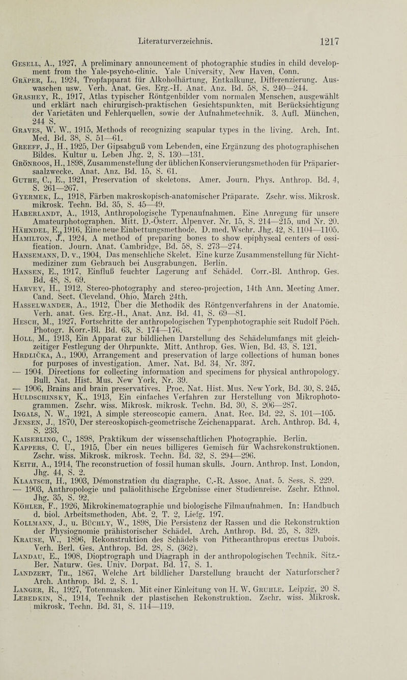 Gesell, A., 1927, A preliminary announcement of photographic studies in child develop¬ ment from the Yale-psycho-clinic. Yale University, New Haven, Conn. Graper, L., 1924, Tropfapparat fur Alkoholhartung, Entkalkung, Differenzierung. Aus- waschen usw. Verli. Anat. Ges. Erg.-Il. Anat. Anz. Bd. 58, S. 240—244. Grashey, R., 1917, Atlas typischer Rontgenbilder vom normalen Menschen, ausgewahlt und erklart nach chirurgisch-praktischen Gesichtspunkten, mit Beriicksichtigung der Varietaten und Fehlerquellen, sowie der Aufnahmetechnik. 3. Aufl. Munchen, 244 S. Graves, W. W.. 1915, Methods of recognizing scapular types in the living. Arch. Int. Med. Bd. 38, S. 61—61. Greeff, J., H., 1925, Der Gipsabgufi vom Lebenden, eine Ergiinzung des photographischen Bildes. Kultur u. Leben Jhg. 2, S. 130—-131, Gronroos, H., 1898, Zusammenstellung der ublichenKonservierungsmethoden fiir Praparier- saalzwecke. Anat. Anz. Bd. 15, S. 61. Guthe, C., E., 1921, Preservation of skeletons. Amer. Journ. Phys. Anthrop. Bd. 4, S. 261—267. Gyermek, L., 1918, Farben makroskopisch-anatomischer Praparate. Zschr. wiss. Mikrosk. mikrosk. Techn. Bd. 35, S. 45—49. Haberlandt, A., 1913, Anthropologische Typenaufnahmen. Eine Anregung fiir unsere Amateurphotographen. Mitt. D.-Osterr. Alpenver. Nr. 15, S. 214—215, und Nr. 20. Hahndel, E., 1916, Eine neue Einbettungsmethode. D. med. Wschr. Jhg. 42, S. 1104—1105. Hamilton, J., 1924, A method of preparing bones to show epiphyseal centers of ossi¬ fication. Journ. Anat. Cambridge, Bd. 58, S. 273—274. Hansemann, D. v., 1904, Das menschliche Skelet. Eine kurze Zusammenstellung fiir Nicht- mediziner zum Gebrauch bei Ausgrabungen. Berlin. Hansen, E., 1917, Einflub feuchter Lagerung auf Schadel. Corr.-Bl. Anthrop. Ges. Bd. 48, S. 69. Harvey, H., 1912, Stereo-photography and stereo-projection, 14th Ann. Meeting Amer. Cand. Sect. Cleveland, Ohio, March 24th. Hasselwander, A., 1912, tJber die Methodik des Rontgenverfahrens in der Anatomie. Yerh. anat. Ges. Erg.-H., Anat. Anz. Bd. 41, S. 69—-81. Hesch, M., 1927, Fortschritte der anthropologischen Typenphotographie seit Rudolf Poch. Photogr. Korr.-Bl. Bd. 63, S. 174—176. Holl, M., 1913, Ein Apparat zur bildlichen Darstellung des Schadelumfangs mit gleich- zeitiger Festlegung der Ohrpunkte. Mitt. Anthrop. Ges. Wien, Bd. 43, S. 121. Hrdlicka, A., 1900, Arrangement and preservation of large collections of human bones for purposes of investigation. Amer. Nat. Bd. 34, Nr. 397. — 1904. Directions for collecting information and specimens for physical anthropology. Bull. Nat. Hist. Mus. New York, Nr. 39. — 1906, Brains and brain preservatives. Proc. Nat. Hist. Mus. New York, Bd. 30, S. 245. Huldsciiinsky, K., 1913, Ein einfaches Verfahren zur Herstellung von Mikrophoto- grammen. Zschr. wiss. Mikrosk. mikrosk. Techn. Bd. 30, S. 206—287. Ingals, N. W., 1921, A simple stereoscopic camera. Anat. Rec. Bd. 22, S. 101—105. Jensen, J., 1870, Der stereoskopisch-geometrische Zeichenapparat. Arch. Anthrop. Bd. 4, S. 233. Kaiserling, C., 1898, Praktikum der wissenschaftlichen Photographie. Berlin. Kappers, C. U., 1915, Uber ein neues billigeres Gemisch fiir Wachsrekonstruktionen. Zschr. wiss. Mikrosk. mikrosk. Techn. Bd. 32, S. 294—296. Keith, A., 1914, The reconstruction of fossil human skulls. Journ. Anthrop. Inst. London, Jhg. 44, S. 2. Klaatscii, IL, 1903, Demonstration du cliagraphe. C.-R. Assoc. Anat. 5. Sess. S. 229. — 1903, Anthropologie und palaolithische Ergebnisse einer Studienreise. Zschr. Ethnol. Jhg. 35, S. 92, Kohler, F., 1926, Mikrokinematographie und biologische Filmaufnahmen. In: IJandbuch d. biol. Arbeitsmethoden, Abt. 2, T. 2, Liefg. 197. Kollmann, J., u. Buchly, W., 1898, Die Persistenz der Rassen und die Rekonstruktion der Physiognomie prahistorischer Schadel. Arch. Anthrop. Bd. 25, S. 329. Krause, W., 1896, Rekonstruktion des Schadels von Pithecanthropus erectus Dubois. Verh. Berl. Ges. Anthrop. Bd. 28, S. (362). Landau, E., 1908, Dioptrograph und Diagraph in der anthropologischen Technik. Sitz.- Ber. Nat-urw. Ges. Univ. Dorpat. Bd. 17, S. 1. Landzert, Th., 1867, Welche Art bildlicher Darstellung braucht der Naturforscher ? Arch. Anthrop. Bd. 2, S. 1. Langer, R., 1927, Totenmasken. Mit einer Einleitung von H. W. Gruhle. Leipzig, 20 S. Lebed kin, S., 191.4, Technik der plastischen Rekonstruktion. Zschr. wiss. Mikrosk. mikrosk. Techn. Bd. 31, S. 114—119.