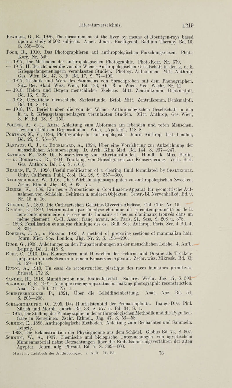 Pfahler, G., E., 1926, The measurement of the liver by means of Roentgen-rays based upon a study of 502 subjects. Amer. Journ. Roentgenol. Radium Therapy Bd. 16, S. 558—564. Poch, R., 1910, Das Photographieren auf anthropoloejsehen Forschungsreisen. Phot.- Korr. Nr. 549. — 1917, Die Methoden der anthropologischen Photographie. Phot.-Korr. Nr. 679. — 1917, II. Berieht iiber die von der Wiener Anthropologischen Gesellschaft in den k. u. k. Kriegsgefangenenlagern veranlassten Studien. Photogr. Aufnahmen. Mitt. Anthrop. Ges. Wien Bd. 47, 3. F. Bd. 17, S. 77—100. — 1917, Technik und Wert des Sammelns von Sprachproben mit dem Phonographen. Sitz.-Ber. Akad. Wiss. Wien, Bd. 126, Abt. 3, u. Wien. Med. Wschr. Nr. 11. — 1918, Heben und Bergen menschlicher Skelette. Mitt. Zentralkomm. Denkmalpfl. Bd. 16, S. 32. — 1918, Urzeitliche menschliche Skelettfunde. Beibl. Mitt. Zentralkomm. Denkmalpfl. Bd. 16, S. 46. — 1918, IV. Berieht iiber die von der Wiener Anthropologischen Gesellschaft in den k. u. k. Kriegsgefangenenlagern veranlahten Studien. Mitt. Anthrop, Ges. Wien, 3. F. Bd, 18. S. 150. Poller, A., o. J., Kurze Anleitung zum Abfonnen am lebenden und toten Menschen, sowie an leblosen Gegenstanden. Wien, ,,Apotela“, 118 S. Portman, M., V., 1896, Photography for anthropologists. Journ. Anthrop. Inst. London, Bd. 25, S. 75—87. Raffauf, C., J., u. Engelhard, A., 1924, liber eine Vorrichtung zur Aufzeichnung der menschlichen Atembewegung. D. Arch. Klin. Med. Bd. 144, S. 237—247. Rathgen, F., 1898, Die Konservierung von Altertumsfunden. Handb. k. Mus. Berlin. — u. Borrmann, R., 1904, Trankung von Gipsabgiissen zur Konservierung. Verh. Berl. Ges. Anthrop. Bd. 36, S. (163). Reagan, F., P., 1926, Useful modification of a clearing fluid formulated by Spalteholz, Univ. California Publ. Zool. Bd. 28, S. 357—360. Regensburger, W., 1916, Uber Wirbelmafiphotographien zu anthropologischen Zwecken. Zschr. Ethnol. Jhg. 48, S. 63—74. Rieger, K., 1886, Ein neuer Proportions- u. Coordinaten-Apparat fiir geometrische Auf¬ nahmen von Schadeln, Gehirnen u. anderen Objekten. Centr.-Bl. Nervenheilkd. Bd.9, Nr. 15 u. 16. Ritschl, A., 1890, Die Cathcartschen Gelatine-Glycerin-Abgiisse. Cbl. Chir. Nr. 19. Riviere, E., 1892, Determination par l’analyse chimique de la contemporaneite ou de la non-contemporaneite des ossements humains et des os d’animaux trouves dans un meme gisement. C.-R. Assoc, franc, avanc. sci. Paris. 21. Sess. S. 208 u. 378. — 1893, Fossilisation et analvse chimique des os. Bull. Soc. Anthrop. Paris. Ser. 4 Bd. 4, S. 309. Roberts, J. A., u. Fraser, 1923, A method of preparing sections of mammalian hair. Journ. Micr. Soc. London, Jhg. Nr. 2, S. 198—200. Ruge. G., 1908, Anleitungen zu den Praparieriibungen an der menschlichen Leiche. 4. Aufl., Leipzig, Bd. 1, 418 S. Rupp, C., 1916, Das Konservieren und Herstellen der Gehirne und Organe als Trocken- praparate mittels Stearin in einem Konservier-Apparat. Zschr. wiss. Mikrosk. Bd. 33, S. 129—137. Rutot, A., 1919, Un essai de reconstruction plastique des races humaines primitives. Brussel, 172 S. Sander, LL, 1918, Mumifikation und Radioaktivitat. Naturw. Wschr. Jhg. 17, S. 593. Scammon, R. E., 1921, A simple tracing apparatus for making photographic reconstruction. Anat. Rec. Bd. 21, Nr. 1. Schiefferdecker, P., 1921, Uber die Celloidineinbettung. Anat. Anz. Bd. 54, S. 205—208. Schlaginhaufen, O., 1905, Das Hautleistenbild der Primatenplanta. Inaug.-Diss. Phil. Zurich und Morph. Jahrb. Bd. 33, S. 577 u. Bd. 34, S. 1. — 1915, Die Stellung der Photographie in der anthropologischen Methodik und die Pygmaen- frage in Neuguinea. Zschr. Ethnol., Jhg. 47, S. 53—58. Schmidt, E., 1888, Anthropologische Methoden. Anleitung zum Beobachten und Sammeln. Leipzig. — 1898, Die Rekonstruktion der Physiognomie aus dem Schadel. Globus Bd. 74, S. 307. Schmidt, W., A., 1907, Cliemische und biologische Untersucliungen von agyptischem Mumienmaterial nebst Betrachtungen iiber die Einbalsamierungsverfahren der alten Agypter. Journ. allg. Physiol. Bd. 7, S. 369—000. Martin, Lehrbuch der Anthropologie. 2. Aufl. II. Bd. 78