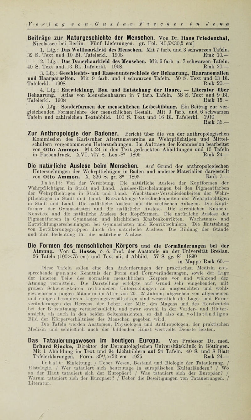 Beitrage zur Naturgeschichte der Menschen. Von Dr. Hans Friedenthai, Nicolassee bei Berlin. Fiinf Lieferungen. gr. Fol. [40,5X30,5 cm] 1. Lfg.: Das Wollhaarkleid des Menschen. Mit 7 farb. und 3 schwarzen Tafeln. 32 S. Text und 10 Bl. Tafelerkl. 1908 Rmk 10.— 2. Lfg.: Das Danerhaarkieid des Menschen. Mit 6 farb. u. 7 schwarzen Tafeln. 40 S. Text und 13 Bl. Tafelerkl. 1908 Rmk 20.— 3. Lfg.: Geschlechts- und Rassenunterschiede der Behaarung, Haaranomalien und Haarparasiten. Mit 9 farb. und 4 schwarzen Tafeln. 50 S. Text und 13 Bl. Tafelerkl. 1908 Rmk 20.— 4. Lfg.: Entwicklung, Ban und Entstehung der Ilaare. — Literatur iiber Behaarung. Atlas von Menschenhaaren in 7 farb. Tafeln. 58 S. Text und 9 Bl. Tafelerkl. 1908 Rmk 15. — 5. Lfg.: Sonderfonnen der menschlichen Leibesbildung. Ein Beitrag zur ver- gleichenden Formenlehre der menschlichen Gestalt. Mit 9 farb. und 6 schwarzen Tafeln und zahlreichen Textabbild. 100 S. Text und 16 Bl. Tafelerkl. 1910 Rmk 35.— Zur Anthropologie der Badener. Bericht iiber die von der anthropologischen Kommission des Karlsruher Altertumsvereins an Wehrpflichtigen und Mittel- schiilern vorgenommenen Untersuchungen. Im Auftrage der Kommission bearbeitet von Otto Ammon. Mit 24 in den Text gedruckten Abbildungen und 15 Tafeln in Farbendruck. XVI, 707 S. Lex.-8° 1899 Rmk 24.— Die natiirliche Auslese beim Menschen. Auf Grand der anthropologischen Untersuchungen der Wehrpflichtigen in Baden und anderer Materialien dargestellt von Otto Ammon, X, 326 S. gr. 8° 1893 Rmk 7.— I nh a It: Von der Vererbung. Die natiirliche Auslese der Kopfformen der Wehrpflichtigen in Stadt und Land. Auslese-Erscheinungen bei den Pigmentfarben der Wehrpflichtigen in Stadt und Land. Wachstums-Verschiedenheiten der Wehr¬ pflichtigen in Stadt und Land. Entwicklungs-Verschiedenheiten der Wehrpflichtigen in Stadt und Land. Die natiirliche Auslese und die seelischen Anlagen. Die Kopf¬ formen der Gymnasiasten und die natiirliche Auslese. Die kirchlichen Knaben- Konvikte und die natiirliche Auslese der Kopfformen. Die natiirliche Auslese der Pigmentfarben in Gymnasien und kirchlichen Knabenkonvikten. Wachstums- und Entwicklungserscheinungen bei Gymnasiasten und Konviktschiilern. Die Entstehung von Bevolkerungsgruppen durch die natiirliche Auslese. Die Bildung der Stande und ihre Bedeutung fiir die natiirliche Auslese. Die Formen des menschlichen Korpers und die Formiinderimgen bei der Atmung. Von C. Hasse, o. 6. Prof, der Anatomie an der Universitat Breslau. 26 Tafeln (100x75 cm) und Text mit 3 Abbild. 57 S. gr. 8° 1890 in Mappe Rmk 60.— Diese Tafeln sollen eine den Anforderungen der praktisclien Medizin entr sprechende genaue Ivenntnis der Form und Formveranderungen, sowie der Lage der inneren Teile des normalen menschlichen Korpers vor und wahrend der Atmung vermitteln. Die Darstellung erfolgte auf Grund sehr eingehender, mit groBen Schwierigkeiten verbundenen Untersuchungen an ausgesuchten und wohlr gewachsenen j ungen Mannern im Alter von 20—25 Jahren; abgesehen von allgemeinen und einigen besonderen Lagerungsverhaltnissen sind wesentlich die Lage- und Form¬ veranderungen des Herzens, der Leber, der Milz, des Magens und des Herzbeutelis bei der Brustatmung veranschaulicht, und zwar sowohl in der Vorder- und Ilinter- ansicht, als auch in den beiden Seitenansichten, so daB also ein vollstandiges Bild der Korperverhaltnisse des Menschen gegeben wird. Die Tafeln werden Anatomen, Physiologen und Anthropologen, der praktischen Medizin und schlieBlich auch der bildenden Kunst wertvolle Dienste leisten. Das Tatauierungswesen im heutigen Europa. Von Professor Dr. med. Erhard Riecke, Direktor der Dermatologischen Universitatsklinik in Gottingen. Mit 1 Abbildung im Text und 94 Lichtbildern auf 24 Tafeln. 40 S. und 8 Blatt Tafelerklarungen. Form. 30'/2x23 cm 1925 Rmk 24.— In halt: Einleitung. / Ueber Wesen, Bestand und Biologic der Tatauierung. / Histologie. / Wer tatauiert sich heutzutage in europaischen Kulturlandern? / Wo an der Haut tatauiert sich der Europaer? / Was tatauiert sich der Europaer? / Warum tatauiert sich der Europaer? / Ueber die Beseitigungen von Tatauierungen. / Literatur.