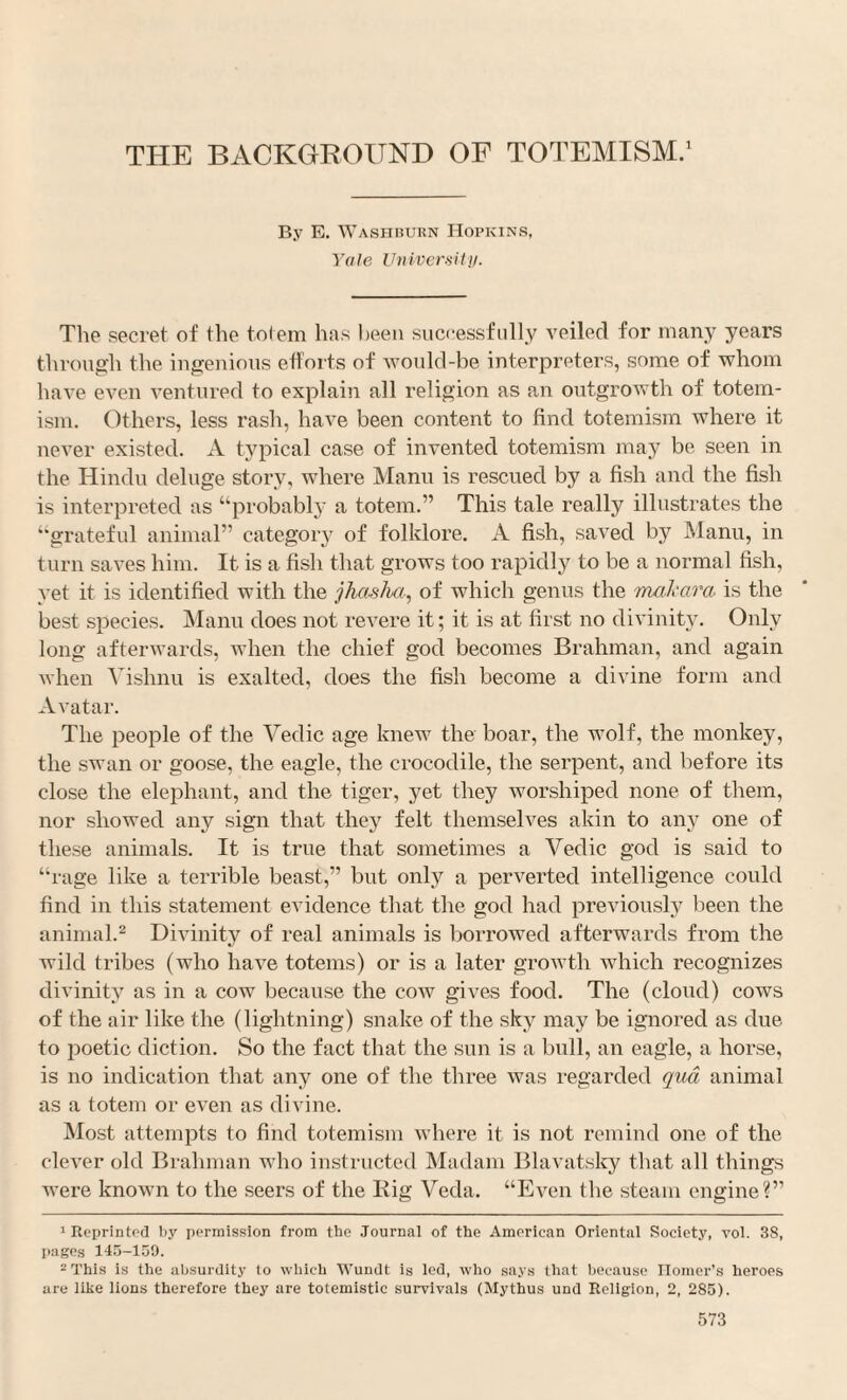 By E. Washburn Hopkins, Yale Vuivcraitij. The secret of the tolem has heen successfully veiled for many years through the ingenious efforts of 'would-be interpreters, some of whom have even ventured to explain all religion as an outgrowth of totem- ism. Others, less rash, have been content to find totemism where it never existed. A typical case of invented totemism may be seen in the Hindu deluge story, where Mann is rescued by a fish and the fish is interpreted as “probably a totem.” This tale really illustrates the “grateful animal” category of folklore. A fish, saved by Manu, in turn saves him. It is a fish that grows too rapidly to be a normal fish, yet it is identified with the jhas/m, of Avhich genus the mal'cira is the best species. Manu does not revere it; it is at first no divinity. Only long afterwards, when the chief god becomes Brahman, and again when Vishnu is exalted, does the fish become a divine form and Avatar. The people of the Vedic age knew the boar, the wolf, the monkey, the swan or goose, the eagle, the crocodile, the serpent, and before its close the elephant, and the tiger, yet they worshiped none of them, nor showed any sign that they felt themselves akin to any one of these animals. It is true that sometimes a Vedic god is said to “rage like a terrible beast,” but only a perverted intelligence could find in this statement evidence that the god had previously been the animal.^ Divinity of real animals is borrowed afterwards from the wild tribes (who have totems) or is a later growth which recognizes divinity as in a cow because the cow gives food. The (cloud) cows of the air like the (lightning) snake of the sky may be ignored as due to jioetic diction. So the fact that the sun is a bull, an eagle, a horse, is no indication that any one of the three was regarded qiid animal as a totem or even as divine. Most attempts to find totemism where it is not remind one of the clever old Brahman who instructed Madam Blavatslcy that all things were known to the seers of the Big Veda. “Even the steam engine?” * Reprinted liy permission from the Journal of the American Oriental Society, vol. 38, pages 145-159. -This is the absurdity to which Wundt is led, who says that because Homer’s heroes are like lions therefore they are totemistic survivals (Mythus und Religion, 2, 285).