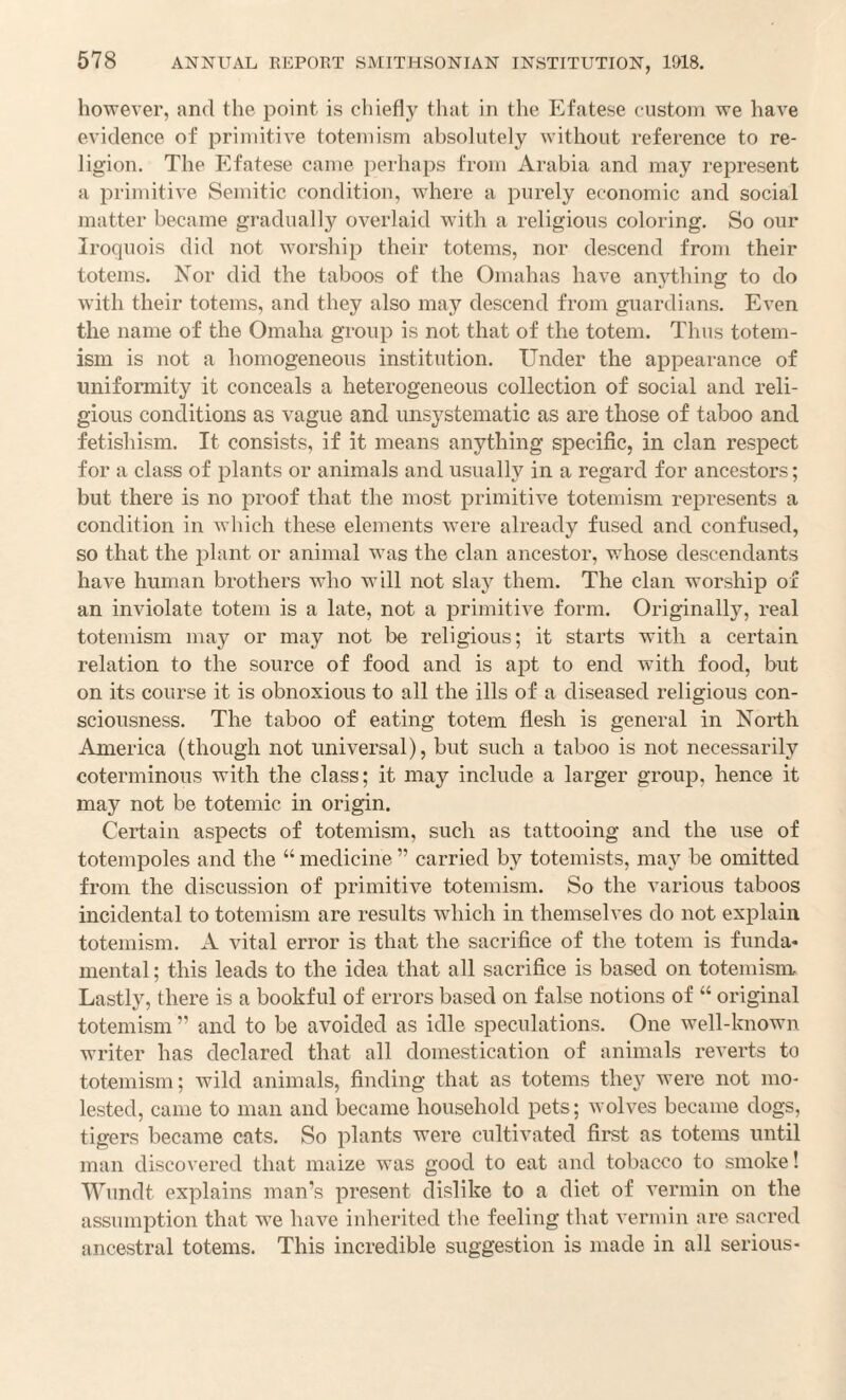 however, and the point is chiefly that in the Efatese custom we have evidence of primitive totemism absolutely without reference to re¬ ligion. The Efatese came perhaps from Arabia and may represent a primitive Semitic condition, where a purely economic and social matter became gradually overlaid with a religious coloring. So our Iroquois did not worship their totems, nor descend from their totems. Nor did the taboos of the Omahas have anything to do with their totems, and they also may descend from guardians. Even the name of the Omaha group is not that of the totem. Thus totem¬ ism is not a homogeneous institution. Under the appearance of uniformity it conceals a heterogeneous collection of social and reli¬ gious conditions as vague and unsystematic as are those of taboo and fetishism. It consists, if it means anything specific, in clan respect for a class of plants or animals and usually in a regard for ancestors; but there is no proof that the most primitive totemism represents a condition in which these elements were already fused and confused, so that the plant or animal was the clan ancestor, whose descendants have human brothers who will not slay them. The clan worship of an inviolate totem is a late, not a primitive form. Originally, real totemism may or may not be religious; it starts with a certain relation to the source of food and is apt to end with food, but on its course it is obnoxious to all the ills of a diseased religious con¬ sciousness. The taboo of eating totem flesh is general in North America (though not universal), but such a taboo is not necessarily coterminous with the class; it may include a larger group, hence it may not be totemic in origin. Certain aspects of totemism, such as tattooing and the use of totempoles and the “ medicine ” carried by totemists, may be omitted from the discussion of primitive totemism. So the various taboos incidental to totemism are results which in themselves do not explain totemism. A vital error is that the sacrifice of the totem is funda¬ mental ; this leads to the idea that all sacrifice is based on totemism Lastly, there is a bookful of errors based on false notions of “ original totemism ” and to be avoided as idle speculations. One well-known writer has declared that all domestication of animals reverts to totemism; wild animals, finding that as totems they were not mo¬ lested, came to man and became household pets; wolves became dogs, tigers became cats. So plants were cultivated first as totems until man discovered that maize was good to eat and tobacco to smoke! Wundt explains man’s present dislike to a diet of vermin on the assumption that we have inherited the feeling that vermin are sacred ancestral totems. This incredible suggestion is made in all serious-