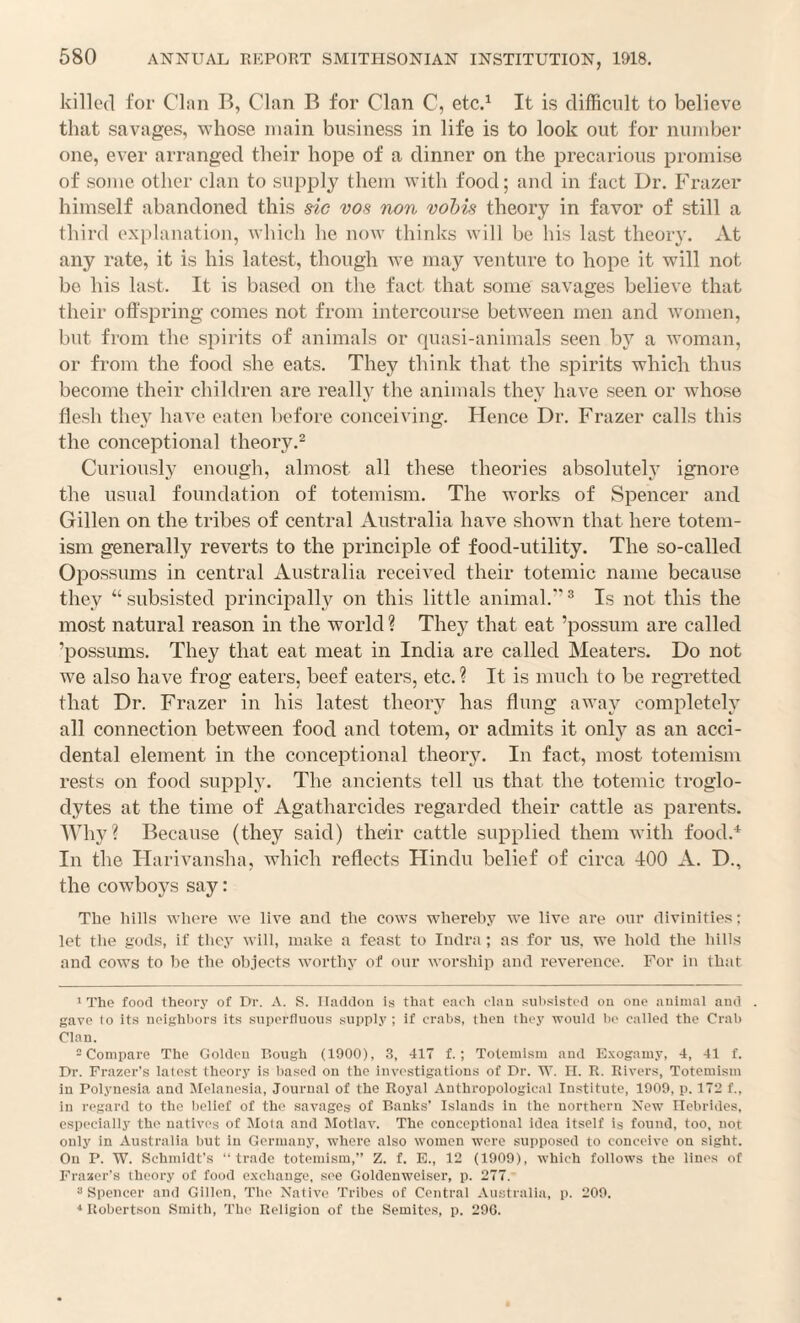 killed for Clnn B, Clan B for Clan C, etc.^ It is difficult to believe that savages, whose main business in life is to look out for number one, ever arranged their hope of a dinner on the precarious promise of some other clan to supply them with food; and in fact Dr, Frazer himself abandoned this sic vos non vohis theory in favor of still a third explanation, which he now thinks will be his last theory. At any rate, it is his latest, though Ave may venture to hope it will not be his last. It is based on the fact that some savages believe that their offspring comes not from intercourse between men and women, but from the spirits of animals or quasi-animals seen by a woman, or from the food she eats. They think that the spirits which thus become their children are really the animals they have seen or whose flesh the}' haA e eaten before conceiving. Hence Dr. Frazer calls this the conceptional theory.^ Curiously enough, almost all these theories absolutely ignore the usual foundation of totemism. The works of Spencer and Gillen on the tribes of central Australia have shown that here totem¬ ism generally reverts to the principle of food-utility. The so-called Opossums in central Australia received their totemic name because they “ subsisted principally on this little animal. ^ Is not this the most natural reason in the world ? They that eat ’possum are called ’possums. They that eat meat in India are called Meaters. Do not we also have frog eaters, beef eaters, etc. ? It is much to be regretted that Dr. Frazer in his latest theory has flung away completely all connection between food and totem, or admits it only as an acci¬ dental element in the conceptional theory. In fact, most totemism rests on food supply. The ancients tell us that the totemic troglo¬ dytes at the time of Agatharcides regarded their cattle as parents. Why? Because (they said) their cattle supplied them with food.^ In the Harivansha, which reflects Hindu belief of circa lOO A. D., the cowboys say: The hills where we live and the cows whereby we live are onr divinities; let the gods, if they will, make a feast to Indra ; as for ns, we hold the hills and cows to he the objects worthy of onr worship and reverence. For in that 1 The food theory of Dr. A. S. Iladdon is that eacli clan siil>sistcd on one animal and . gave lo its neighiiors its snperfiuous .supply ; if crabs, then they would la' called the Crab Clan. = Compare The Golden Bough (1900), 3, 417 f. ; Totemism and E.vogaiuy, 4, 41 f. Dr. Frazer’s latest theory is based on the investigations of Dr. W. II. R. Rivers, Totemism in Polynesia and Melanesia, Journal of the Roj'al Anthropological Institute, 1900, p. 172 f., in regard to the belief of the savages of Banks’ Islands in the northern New Hebrides, especially the natives of Mola and Alotlav. The conceptional idea itself is found, too, not only in Australia but in Germany, where also women were supposed to conceive on sight. On P. W. Schmidt’s “trade totemism,” Z. f. E., 12 (1909), which follows the lines of Frazer’s theory of food excliange, see Goldenweiser, p. 277. ‘‘Spencer and Gillen, Tlie Native Tribes of Central Australia, p. 209. * Robertson Smith, The Religion of the Semites, p. 290.