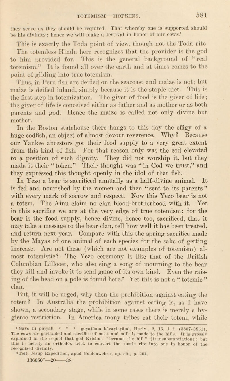 they serve us they should ho re(iuited. That whereby one is supported should he his divinity; hence we will make a festival in honor of our cows.' This is exactl3^ the Toda point of view, though not the Toda rite The toteinless Hindu here recognizes tluit the [trovider is the god to him provided for. This is the general background of “real totemisin.” It is found all over the earth and at times comes to the point of gliding into true totemism. Thus, in Peru fish are deified on the seacoast and maize is not; but maize is deified inland, simply because it is the staple diet. This is the first step in totemization. The giver of food is the giver of life; the o-iver of life is conceived either as father and as mother or as both parents and god. Hence the maize is called not only divine but mother. In the Boston statehouse there hangs to this day the effigy of a huge codfish, an object of almost devout reverence. Why? Because our Yankee ancestors got their food supply to a very great extent from this kind of fish. For that reason only was the cod elevated to a position of such dignity. They did not worship it, but they made it their “ token.” Their thought was “ in Cod we trust,” and they expressed this thought openly in the idol of that fish. In Yezo a bear is sacrificed annually as a half-divine animal. It is fed and nourished by the women and then “ sent to its parents ” with everj^ mark of sorrow and respect. Now this Yezo bear is not a totem. The Ainu claim no clan blood-brotherhood with it. Yet in this sacrifice we are at the very edge of true totemism; for the bear is the food supply, hence divine, hence too, sacrificed, that it may take a message to the bear clan, tell how well it has been treated, and return next j^ear. Compare with this the spring sacrifice made by the Mayas of one animal of each species for the sake of getting- increase. Are not these (which are not examples of totemism) al¬ most totemistic? The Yezo ceremony is like that of the British Columbian Lillooet, who also sing a song of mourning to the bear they kill and invoke it to send game of its own kind. Even the rais¬ ing of the head on a pole is found here.^ Yet this is not a “ totemic” clan. But, it will be urged, why then the prohibition against eating the totem? In Australia the prohibition against eating is, as I have shown, a secondai’y stage, while in some cases there is merely a hy¬ gienic restriction. In America many tribes eat their totem, while ‘ Gfivo hi puj.yah * * * goyajiiam kfirayisyami, Ilariv., 2, 10, 1 f. (3S07-38.)1). The cows are garlanded and sacrifice of moat and milk is made to the hills. It is grossly explained in the sequel that god Krishna “ became the hill ” (transubstautiation) ; but this is merely an orthodox trick to convert the rustic rite into one in honor of the recognized divinity. ^Teit, Jesup Expedition, apud Ooldeuweiser, op. cit., p. 204. 13GGuO°—20-38